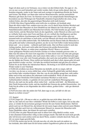 fragte ich denn auch so im Vertrauen, was er denn von den Göttern halte. Da sagte er: ,So,
wie sie nun von euch betrachtet und verehrt werden, halte ich gar nichts darauf; denn sie
bestehen nirgends, weder in der Natur und noch weniger in irgendeinem Reiche der Seelen
und Geister. Die Bilder von ihnen aber sind nur Menschenwerke, und die menschliche
Phantasie gab ihnen die Form. Im Altertum waren sie nur entsprechende Darstellungen der
besonderen aus den Wirkungen der Naturkräfte erkannten Eigenschaften des einen, ewig
wahren Gottes, den aber die gegenwärtigen Menschen nicht mehr kennen.‘
[134,04] Aber diese Eigenschaften seien nicht also zu nehmen, als bestünde unter
ihnen der allein wahre Gott, sondern etwa nur also, wie Er durch Seine höchste Weisheit und
Willensmacht den Menschen als Sein Ebenbild aus der Materie der Erde durch gar viele
Naturlebensstufen endlich zum Menschen hervorlocke. Die Erde bestehe aus gar endlos
vielen Seelen, und des Menschen Seele als der eigentliche, wahre Mensch sei eben auch eine
so vielfache Seele unter einer Form und Haut, als wie vielfach ihre Intelligenzen und ihre
inneren und äußeren Anschauungen und Wahrnehmungen sind. Aber solches sehe nun
niemand mehr ein und könne es auch nicht, weil der Mensch sich durch seine fleischlichen
Gelüste von sich selbst entfernt habe. Die Selbstliebe und die Hurerei habe die Menschen in
eine große und starke Lebensnacht gestürzt, aus der sie nur Gott Selbst wieder herausziehen
könne und – wie er meinte – vielleicht auch bald werde. Aber mit Rom werde Er nicht den
Anfang machen, doch auch nicht außer den Grenzen des großen Kaiserreiches.
[134,05] Siehe, Meister, so redete jener sonderbare Illyrier! Wenn er zu solcher
seiner gediegenen Weisheit auch etwelche Zeichen zu wirken imstande gewesen wäre, so
hätte man ihn nahezu für einen Gott angesehen. Er hatte durch mich viele ihm sehr geneigte
Zuhörer und Gönner gefunden; aber nach einem Jahre nahm er von mir Abschied und sagte:
,Ich habe hier zwar sehr viele Freunde gefunden, aber auch eine noch größere Anzahl Feinde
aus der Sphäre der Priester. Diese stellen mir heimlich nach dem Leben; darum gehe ich auch
ganz heimlich wieder von hier.‘ Ich habe ihn reichlich beschenkt und gab ihm ein sicheres
Geleite bis an die Küste des Adriatischen Meeres. Da bestieg er ein Schiff und fuhr mit gutem
Winde wieder in sein Vaterland.
[134,06] Ich erwähnte nun dieses Menschen nur deshalb, um dir zu zeigen, daß ich
von dem, was du nun so weise erklärt hast, schon Vorbegriffe gehabt habe und dich darum
nun leichter habe verstehen können. Aber das, was du nun darüber gesagt hast, steht endlos
höher und ist klar und nahezu für jedermann wohlverständlich. Wenn ich aber nun deinen
Zeichen, deiner förmlichen Allwissenheit und deiner Weisheit so recht meine
Aufmerksamkeit schenke, so gedenke ich nun auch der sonderbaren Weissagung jenes
Illyriers, der nach nur der große, allein wahre Gott – und das recht bald – die Menschen aus
ihrer Nacht herausziehen werde, und das innerhalb der Grenzen des großen Kaiserreiches. Am
Ende bist du selbst so ein Abgesandter des allein wahren, großen Gottes – oder gar identisch
mit Ihm?!
[134,07] Ist eines oder das andere der Fall, dann sage es uns, auf daß wir alle uns
danach zu richten wissen!“

135. Kapitel
[135,01] Sagte Ich: „Ob nun so oder so, so gehört das nun nicht daher; denn ob so
oder so, das muß erst euer Herz verkünden! Würde Ich Selbst es euch sagen, Ich sei das oder
jenes, so würdet ihr davon keinen geistigen Gewinn für eure Seelen überkommen. Daß Ich
gleich euch nur ein Mensch bin, das könnet ihr mit euren Augen sehen und mit euren Händen
greifen; daß aber auch Gott ein vollkommenster Mensch ist, ansonst die Menschen nicht
Seine Ebenbilder wären, das könnet ihr euch auch vorstellen.
[135,02] Aber ein jeder Mensch kann auch in allem Gott völlig ähnlich werden, wenn
er den erkannten Gotteswillen völlig zu dem seinigen macht. Das habt ihr noch nicht gewußt;
aber Ich beweise euch solches nicht nur durch Worte, sondern vielmehr durch die Taten, die
Ich vor euren Augen gewirkt habe.
[135,03] Du meinst nun bei dir, Ich rede nun also, als wäre das auch ein anderer zu
tun imstande; aber dafür kann Ich dir keinen andern Gegenbeweis geben als nur den allein,
 