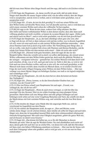 daß Ich nun einen Meiner alten Jünger berufe und ihm sage, daß auch er ein Zeichen wirken
soll.“
[135,04] Sagte der Hauptmann: „Ja, daran zweifle ich gar nicht, daß ein jeder deiner
Jünger auch dasselbe für unsere Augen wirken wird, was du selbst wirkest; aber der Jünger
wird es aussprechen, und du wirst es wollen, und es wird dann sicher geschehen, was er
aussprechen wird.“
[135,05] Sagte Ich: „O nein, da irrst du dich gewaltig! Er wird nur seinen Willen mit
dem Willen Gottes auf dieselbe Weise einen, wie Ich dasselbe auch tue, und es wird dann aus
solch einem vereinten Wollen auch schon die vollbrachte Tat hervorgehen.
[135,06] Ich sage es dir: Wenn du den einen, wahren Gott völlig erkennst, Ihn über
alles liebst und Seinen wohlerkannten Willen zu dem deinen machst, dazu aber dann auch
volltrauig glaubest und nicht zweifelst, so kannst du zu jenen Bergen dort sagen: ,Hebet euch,
und stürzet euch ins Meer!‘, und es wird sofort geschehen, was du mit Gott gewollt hast!“
[135,07] Sagte der Hauptmann: „Ja, ja, das kann allerdings schon ganz also sein; aber
es fragt sich da nur, ob Gott es dann zulassen wird und das wollen, was in diesem Augenblick
ich will, wenn ich sonst auch noch so sehr meinen Willen dem göttlichen unterordne, – denn
etwas Dummes kann Gott ja doch ewig nicht wollen. Die Vernichtung jener Berge aber, so
ich sie wollte, wäre doch in jedem Falle etwas sehr Dummes und überaus Boshaftes, und da
würde Gott Seinen Willen mit dem meinen nicht einen! – Habe ich recht oder nicht?“
[135,08] Sagte Ich: „Diesmal nicht ganz besonders, denn Ich sagte dir das nur des
Beispiels halber. Denn das versteht sich ja doch von selbst, daß derjenige, der einmal seinen
Willen vollkommen mit dem Willen Gottes geeint hat, doch auch die göttliche Weisheit zu
der seinigen – wenigstens teilweise – gemacht hat. Ein solcher Mensch wird dann doch wohl
auch einsehen, ob das, was er will, auch gut und weise ist. Sieht er aber das, so wird er mit
Gott auch nur etwas Rechtes wollen, und was er also will, das wird auch geschehen, so der
Mensch nicht daran zweifelt; denn zweifelt ein Mensch daran, so ist solcher Zweifel eine
Folge der noch nicht völligen Einigung seines Willens mit dem Willen Gottes. – Aber nun
verlange von einem Meiner Jünger ein beliebiges Zeichen; nur muß es ein logisch mögliches
und vernünftiges sein!“
[135,09] Sagte der Hauptmann: „So rufe du einen hervor; denn du kennst am besten
ihre Tüchtigkeit!“
[135,10] Sagte Ich: „Petrus, komme, so du den hinreichenden Glauben hast, und
vernimm, was der Freund will!“
[135,11] Hier trat Petrus schnell zum Hauptmanne hin und sagte: „Freund, was
verlangst du, das ich dir tun soll?“
[135,12] Sagte der Hauptmann: „Wenn du auch etwas vermagst, so sieh hin über das
jenseitige Ufer des Stromes! Dort ist ein wildes Gestrüpp um einen plumpen Felsen
gewachsen. Darin halten sich eine Menge böser und sehr giftiger Schlangen auf und
belästigen nicht selten auf eine weite Umgebung Menschen und Tiere; das schaffe mir durch
die Macht deines mit Gott vereinten Willens weg, und vernichte auch die lose Brut dieser
Tiere!“
[135,13] Da streckte der Jünger seine Hände über die angezeigte Stelle aus, und sie
verschwand im Augenblick aus dem Dasein.
[135,14] Als solches der Hauptmann ersah, da sagte er: „Herr und Meister, wenn
solches deine Jünger von dir erlernen können, dann möchte ich selbst dir folgen und auch dein
Jünger sein; denn das ist tausendmal tausend Male mehr denn zehntausendmal zehntausend
römische Kriegerlegionen! Mit solch einer Fähigkeit ausgerüstet, gehört die ganze Welt mir,
und ich bessere sie durch weise Gesetze.“
[135,15] Sagte Ich: „Das könnte Ich Selbst tun, so es für alle Menschen in diesem
Momente gut wäre! Aber da sagt die Weisheit Gottes: Sie sind allenthalben noch nicht reif
dazu; darum gehe Ich auch hier nur an solche Orte, von denen Ich weiß, daß ihre Bewohner
reif dazu sind, eine höhere Offenbarung annehmen zu können. – Aber nun hat die Sonne sich
auch dem Untergange schon sehr genähert, und es wird gut sein, so wir uns nun ins Haus
zurückziehen.“
 