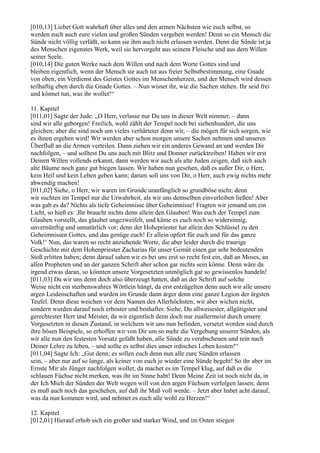 [010,13] Liebet Gott wahrhaft über alles und den armen Nächsten wie euch selbst, so
werden euch auch eure vielen und großen Sünden vergeben werden! Denn so ein Mensch die
Sünde nicht völlig verläßt, so kann sie ihm auch nicht erlassen werden. Denn die Sünde ist ja
des Menschen eigenstes Werk, weil sie hervorgeht aus seinem Fleische und aus dem Willen
seiner Seele.
[010,14] Die guten Werke nach dem Willen und nach dem Worte Gottes sind und
bleiben eigentlich, wenn der Mensch sie auch tut aus freier Selbstbestimmung, eine Gnade
von oben, ein Verdienst des Geistes Gottes im Menschenherzen, und der Mensch wird dessen
teilhaftig eben durch die Gnade Gottes. – Nun wisset ihr, wie die Sachen stehen. Ihr seid frei
und könnet tun, was ihr wollet!“

11. Kapitel
[011,01] Sagte der Jude: „O Herr, verlasse nur Du uns in dieser Welt nimmer, – dann
sind wir alle geborgen! Freilich, wohl zählt der Tempel noch bei siebenhundert, die uns
gleichen; aber die sind noch um vieles verhärteter denn wir, – die mögen für sich sorgen, wie
es ihnen ergehen wird! Wir werden aber schon morgen unsere Sachen nehmen und unseren
Überfluß an die Armen verteilen. Dann ziehen wir ein anderes Gewand an und werden Dir
nachfolgen, – und solltest Du uns auch mit Blitz und Donner zurücktreiben! Haben wir erst
Deinen Willen vollends erkannt, dann werden wir auch als alte Juden zeigen, daß sich auch
alte Bäume noch ganz gut biegen lassen. Wir haben nun gesehen, daß es außer Dir, o Herr,
kein Heil und kein Leben geben kann; darum soll uns von Dir, o Herr, auch ewig nichts mehr
abwendig machen!
[011,02] Siehe, o Herr, wir waren im Grunde uranfänglich so grundböse nicht; denn
wir suchten im Tempel nur die Urwahrheit, als wir uns demselben einverleiben ließen! Aber
was gab es da? Nichts als tiefe Geheimnisse über Geheimnisse! Fragten wir jemand um ein
Licht, so hieß es: ,Ihr braucht nichts denn allein den Glauben! Was euch der Tempel zum
Glauben vorstellt, das glaubet ungezweifelt, und käme es euch noch so widersinnig,
unvernünftig und unnatürlich vor; denn der Hohepriester hat allein den Schlüssel zu den
Geheimnissen Gottes, und das genüge euch! Er allein opfert für euch und für das ganze
Volk!‘ Nun, das waren so recht anziehende Worte, die aber leider durch die traurige
Geschichte mit dem Hohenpriester Zacharias für unser Gemüt einen gar sehr bedeutenden
Stoß erlitten haben; denn darauf sahen wir es bei uns erst so recht fest ein, daß an Moses, an
allen Propheten und an der ganzen Schrift aber schon gar nichts sein könne. Denn wäre da
irgend etwas daran, so könnten unsere Vorgesetzten unmöglich gar so gewissenlos handeln!
[011,03] Da wir uns denn doch also überzeugt hatten, daß an der Schrift auf solche
Weise nicht ein sterbenswahres Wörtlein hängt, da erst entzügelten denn auch wir alle unsere
argen Leidenschaften und wurden im Grunde dann ärger denn eine ganze Legion der ärgsten
Teufel. Denn diese weichen vor dem Namen des Allerhöchsten; wir aber wichen nicht,
sondern wurden darauf noch erboster und boshafter. Siehe, Du allweisester, allgütigster und
gerechtester Herr und Meister, da wir eigentlich denn doch nur zuallermeist durch unsere
Vorgesetzten in diesen Zustand, in welchem wir uns nun befinden, versetzt worden sind durch
ihre bösen Beispiele, so erhoffen wir von Dir um so mehr die Vergebung unserer Sünden, als
wir alle nun den festesten Vorsatz gefaßt haben, alle Sünde zu verabscheuen und rein nach
Deiner Lehre zu leben, – und sollte es selbst dies unser irdisches Leben kosten!“
[011,04] Sagte Ich: „Gut denn; es sollen euch denn nun alle eure Sünden erlassen
sein, – aber nur auf so lange, als keiner von euch je wieder eine Sünde begeht! So ihr aber im
Ernste Mir als Jünger nachfolgen wollet, da machet es im Tempel klug, auf daß es die
schlauen Füchse nicht merken, was ihr im Sinne habt! Denn Meine Zeit ist noch nicht da, in
der Ich Mich der Sünden der Welt wegen will von den argen Füchsen verfolgen lassen; denn
es muß auch noch das geschehen, auf daß ihr Maß voll werde. – Jetzt aber habet acht darauf,
was da nun kommen wird, und nehmet es euch alle wohl zu Herzen!“

12. Kapitel
[012,01] Hierauf erhob sich ein großer und starker Wind, und im Osten stiegen
 