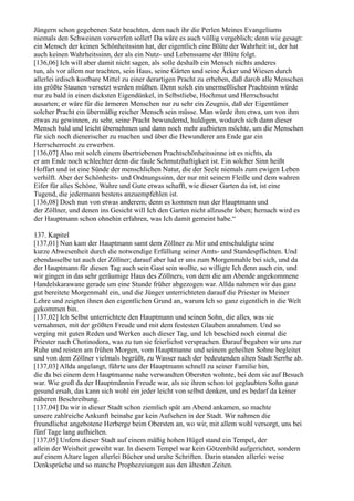 Jüngern schon gegebenen Satz beachten, dem nach ihr die Perlen Meines Evangeliums
niemals den Schweinen vorwerfen sollet! Da wäre es auch völlig vergeblich; denn wie gesagt:
ein Mensch der keinen Schönheitssinn hat, der eigentlich eine Blüte der Wahrheit ist, der hat
auch keinen Wahrheitssinn, der als ein Nutz- und Lebenssame der Blüte folgt.
[136,06] Ich will aber damit nicht sagen, als solle deshalb ein Mensch nichts anderes
tun, als vor allem nur trachten, sein Haus, seine Gärten und seine Äcker und Wiesen durch
allerlei irdisch kostbare Mittel zu einer derartigen Pracht zu erheben, daß darob alle Menschen
ins größte Staunen versetzt werden müßten. Denn solch ein unermeßlicher Prachtsinn würde
nur zu bald in einen dicksten Eigendünkel, in Selbstliebe, Hochmut und Herrschsucht
ausarten; er wäre für die ärmeren Menschen nur zu sehr ein Zeugnis, daß der Eigentümer
solcher Pracht ein übermäßig reicher Mensch sein müsse. Man würde ihm etwa, um von ihm
etwas zu gewinnen, zu sehr, seine Pracht bewundernd, huldigen, wodurch sich dann dieser
Mensch bald und leicht übernehmen und dann noch mehr aufbieten möchte, um die Menschen
für sich noch dienerischer zu machen und über die Bewunderer am Ende gar ein
Herrscherrecht zu erwerben.
[136,07] Also mit solch einem übertriebenen Prachtschönheitssinne ist es nichts, da
er am Ende noch schlechter denn die faule Schmutzhaftigkeit ist. Ein solcher Sinn heißt
Hoffart und ist eine Sünde der menschlichen Natur, die der Seele niemals zum ewigen Leben
verhilft. Aber der Schönheits- und Ordnungssinn, der nur mit seinem Fleiße und dem wahren
Eifer für alles Schöne, Wahre und Gute etwas schafft, wie dieser Garten da ist, ist eine
Tugend, die jedermann bestens anzuempfehlen ist.
[136,08] Doch nun von etwas anderem; denn es kommen nun der Hauptmann und
der Zöllner, und denen ins Gesicht will Ich den Garten nicht allzusehr loben; hernach wird es
der Hauptmann schon ohnehin erfahren, was Ich damit gemeint habe.“

137. Kapitel
[137,01] Nun kam der Hauptmann samt dem Zöllner zu Mir und entschuldigte seine
kurze Abwesenheit durch die notwendige Erfüllung seiner Amts- und Standespflichten. Und
ebendasselbe tat auch der Zöllner; darauf aber lud er uns zum Morgenmahle bei sich, und da
der Hauptmann für diesen Tag auch sein Gast sein wollte, so willigte Ich denn auch ein, und
wir gingen in das sehr geräumige Haus des Zöllners, von dem die am Abende angekommene
Handelskarawane gerade um eine Stunde früher abgezogen war. Allda nahmen wir das ganz
gut bereitete Morgenmahl ein, und die Jünger unterrichteten darauf die Priester in Meiner
Lehre und zeigten ihnen den eigentlichen Grund an, warum Ich so ganz eigentlich in die Welt
gekommen bin.
[137,02] Ich Selbst unterrichtete den Hauptmann und seinen Sohn, die alles, was sie
vernahmen, mit der größten Freude und mit dem festesten Glauben annahmen. Und so
verging mit guten Reden und Werken auch dieser Tag, und Ich beschied noch einmal die
Priester nach Chotinodora, was zu tun sie feierlichst versprachen. Darauf begaben wir uns zur
Ruhe und reisten am frühen Morgen, vom Hauptmanne und seinem geheilten Sohne begleitet
und von dem Zöllner vielmals begrüßt, zu Wasser nach der bedeutenden alten Stadt Serrhe ab.
[137,03] Allda angelangt, führte uns der Hauptmann schnell zu seiner Familie hin,
die da bei einem dem Hauptmanne nahe verwandten Obersten wohnte, bei dem sie auf Besuch
war. Wie groß da der Hauptmännin Freude war, als sie ihren schon tot geglaubten Sohn ganz
gesund ersah, das kann sich wohl ein jeder leicht von selbst denken, und es bedarf da keiner
näheren Beschreibung.
[137,04] Da wir in dieser Stadt schon ziemlich spät am Abend ankamen, so machte
unsere zahlreiche Ankunft beinahe gar kein Aufsehen in der Stadt. Wir nahmen die
freundlichst angebotene Herberge beim Obersten an, wo wir, mit allem wohl versorgt, uns bei
fünf Tage lang aufhielten.
[137,05] Unfern dieser Stadt auf einem mäßig hohen Hügel stand ein Tempel, der
allein der Weisheit geweiht war. In diesem Tempel war kein Götzenbild aufgerichtet, sondern
auf einem Altare lagen allerlei Bücher und uralte Schriften. Darin standen allerlei weise
Denksprüche und so manche Prophezeiungen aus den ältesten Zeiten.
 