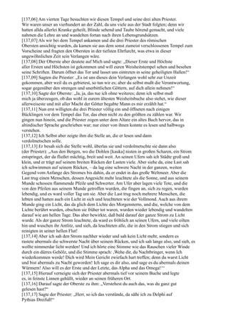 [137,06] Am vierten Tage besuchten wir diesen Tempel und seine drei alten Priester.
Wir waren unser an vierhundert an der Zahl, da uns viele aus der Stadt folgten; denn wir
hatten allda allerlei Kranke geheilt, Blinde sehend und Taube hörend gemacht, und viele
nahmen die Lehre an und wandelten fortan nach ihren Lebensgrundsätzen.
[137,07] Als wir bei dem Tempel ankamen und die drei Priester des römischen
Obersten ansichtig wurden, da kamen sie aus dem sonst zumeist verschlossenen Tempel zum
Vorscheine und fragten den Obersten in der tiefsten Ehrfurcht, was etwa in dieser
ungewöhnlichen Zeit sein Verlangen wäre.
[137,08] Der Oberste aber deutete auf Mich und sagte: „Dieser Erste und Höchste
aller Ersten und Höchsten ist gekommen und will euren Weisheitstempel sehen und besehen
seine Schriften. Darum öffnet das Tor und lasset uns eintreten in seine geheiligten Hallen!“
[137,09] Sagten die Priester: „Es ist uns dieses dein Verlangen wohl sehr zur Unzeit
gekommen, aber weil du es gebietest, so tun wir es; aber du selbst mußt die Verantwortung,
sogar gegenüber den strengen und unerbittlichen Göttern, auf dich allein nehmen!“
[137,10] Sagte der Oberste: „Ja, ja, das tue ich ohne weiteres; denn ich selbst muß
mich ja überzeugen, ob das wohl in eurem ältesten Weisheitsbuche also stehet, wie dieser
allerweiseste und mit aller Macht der Götter begabte Mann es mir erzählt hat.“
[137,11] Nun erst willigten die drei Priester völlig ein und öffneten nach einigen
Bücklingen vor dem Tempel das Tor, das eben nicht zu den größten zu zählen war. Wir
gingen nun hinein, und die Priester zogen unter dem Altare ein altes Buch hervor, das in
altindischer Sprache geschrieben war; nur einer von ihnen konnte es lesen und halbwegs
verstehen.
[137,12] Ich Selbst aber zeigte ihm die Stelle an, die er lesen und dann
verdolmetschen solle.
[137,13] Er besah sich die Stelle wohl, überlas sie und verdolmetschte sie dann also
(der Priester): „Aus den Bergen, wo die Dohlen [kauka] nisten in großen Scharen, ein Strom
entspringet, der da fließet mächtig, breit und weit. An seinen Ufern sah ich Städte groß und
klein, und er trägt auf seinem breiten Rücken der Lasten viele. Aber siehe da, eine Last sah
ich schwimmen auf seinem Rücken, – da lag eine schwere Nacht in der ganzen, weiten
Gegend vom Anfange des Stromes bis dahin, da er endet in das große Weltmeer. Aber die
Last trug einen Menschen, dessen Angesicht mehr leuchtete als die Sonne, und aus seinem
Munde schossen flammende Pfeile und Schwerter. Am Ufer aber lagen viele Tote, und die
von den Pfeilen aus seinem Munde getroffen wurden, die fingen an, sich zu regen, wurden
lebendig, und es ward voller Tag um sie. Aber die Last trug noch mehrere Menschen, die
lebten und hatten auch ein Licht in sich und leuchteten wie der Vollmond. Auch aus ihrem
Munde ging ein Licht, das da glich dem Lichte des Morgensterns, und die, welche von dem
Lichte berührt wurden, obschon sie früher tot waren, wurden wieder lebendig und wandelten
darauf wie am hellen Tage. Das aber bewirkte, daß bald darauf der ganze Strom zu Licht
wurde. Als der ganze Strom leuchtete, da ward es fröhlich an seinen Ufern, und viele eilten
hin und wuschen ihr Antlitz, und sieh, da leuchteten alle, die in den Strom stiegen und sich
reinigten in seiner hellen Flut!
[137,14] Aber ich sah den Strom nachher wieder und sah kein Licht mehr, sondern es
rastete abermals die schwerste Nacht über seinem Rücken, und ich sah lange also, und sieh, es
wollte nimmerdar licht werden! Und ich hörte eine Stimme wie das Rauschen vieler Winde
durch ein dürres Gehölz, und die Stimme sprach: ,Wehe dir, du Nachtbringer, wenn Ich
wiederkommen werde! Dich wird Mein Gericht zwiefach hart treffen; denn du warst Licht
und bist abermals zu Nacht geworden! Ich sage es dir also, und sage es du abermals deinen
Würmern! Also will es der Erste und der Letzte, das Alpha und das Omega!‘“
[137,15] Hierauf verneigte sich der Priester abermals tief vor seinem Buche und legte
es, in feinste Linnen gehüllt, wieder an seinen früheren Ort.
[137,16] Darauf sagte der Oberste zu ihm: „Verstehest du auch das, was du ganz gut
gelesen hast?“
[137,17] Sagte der Priester: „Herr, so ich das verstünde, da säße ich zu Delphi auf
Pythias Dreifuß!“
 