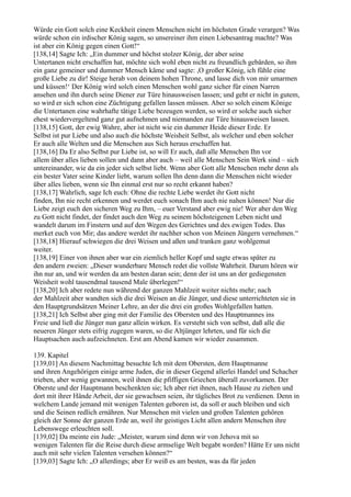 Würde ein Gott solch eine Keckheit einem Menschen nicht im höchsten Grade verargen? Was
würde schon ein irdischer König sagen, so unsereiner ihm einen Liebesantrag machte? Was
ist aber ein König gegen einen Gott!“
[138,14] Sagte Ich: „Ein dummer und höchst stolzer König, der aber seine
Untertanen nicht erschaffen hat, möchte sich wohl eben nicht zu freundlich gebärden, so ihm
ein ganz gemeiner und dummer Mensch käme und sagte: ,O großer König, ich fühle eine
große Liebe zu dir! Steige herab von deinem hohen Throne, und lasse dich von mir umarmen
und küssen!‘ Der König wird solch einen Menschen wohl ganz sicher für einen Narren
ansehen und ihn durch seine Diener zur Türe hinausweisen lassen; und geht er nicht in gutem,
so wird er sich schon eine Züchtigung gefallen lassen müssen. Aber so solch einem Könige
die Untertanen eine wahrhafte tätige Liebe bezeugen werden, so wird er solche auch sicher
ehest wiedervergeltend ganz gut aufnehmen und niemanden zur Türe hinausweisen lassen.
[138,15] Gott, der ewig Wahre, aber ist nicht wie ein dummer Heide dieser Erde. Er
Selbst ist pur Liebe und also auch die höchste Weisheit Selbst, als welcher und eben solcher
Er auch alle Welten und die Menschen aus Sich heraus erschaffen hat.
[138,16] Da Er also Selbst pur Liebe ist, so will Er auch, daß alle Menschen Ihn vor
allem über alles lieben sollen und dann aber auch – weil alle Menschen Sein Werk sind – sich
untereinander, wie da ein jeder sich selbst liebt. Wenn aber Gott alle Menschen mehr denn als
ein bester Vater seine Kinder liebt, warum sollen Ihn denn dann die Menschen nicht wieder
über alles lieben, wenn sie Ihn einmal erst nur so recht erkannt haben?
[138,17] Wahrlich, sage Ich euch: Ohne die rechte Liebe werdet ihr Gott nicht
finden, Ihn nie recht erkennen und werdet euch sonach Ihm auch nie nahen können! Nur die
Liebe zeigt euch den sicheren Weg zu Ihm, – euer Verstand aber ewig nie! Wer aber den Weg
zu Gott nicht findet, der findet auch den Weg zu seinem höchsteigenen Leben nicht und
wandelt darum im Finstern und auf den Wegen des Gerichtes und des ewigen Todes. Das
merket euch von Mir; das andere werdet ihr nachher schon von Meinen Jüngern vernehmen.“
[138,18] Hierauf schwiegen die drei Weisen und aßen und tranken ganz wohlgemut
weiter.
[138,19] Einer von ihnen aber war ein ziemlich heller Kopf und sagte etwas später zu
den andern zweien: „Dieser wunderbare Mensch redet die vollste Wahrheit. Darum hören wir
ihn nur an, und wir werden da am besten daran sein; denn der ist uns an der gediegensten
Weisheit wohl tausendmal tausend Male überlegen!“
[138,20] Ich aber redete nun während der ganzen Mahlzeit weiter nichts mehr; nach
der Mahlzeit aber wandten sich die drei Weisen an die Jünger, und diese unterrichteten sie in
den Hauptgrundsätzen Meiner Lehre, an der die drei ein großes Wohlgefallen hatten.
[138,21] Ich Selbst aber ging mit der Familie des Obersten und des Hauptmannes ins
Freie und ließ die Jünger nun ganz allein wirken. Es versteht sich von selbst, daß alle die
neueren Jünger stets eifrig zugegen waren, so die Altjünger lehrten, und für sich die
Hauptsachen auch aufzeichneten. Erst am Abend kamen wir wieder zusammen.

139. Kapitel
[139,01] An diesem Nachmittag besuchte Ich mit dem Obersten, dem Hauptmanne
und ihren Angehörigen einige arme Juden, die in dieser Gegend allerlei Handel und Schacher
trieben, aber wenig gewannen, weil ihnen die pfiffigen Griechen überall zuvorkamen. Der
Oberste und der Hauptmann beschenkten sie; Ich aber riet ihnen, nach Hause zu ziehen und
dort mit ihrer Hände Arbeit, der sie gewachsen seien, ihr tägliches Brot zu verdienen. Denn in
welchem Lande jemand mit wenigen Talenten geboren ist, da soll er auch bleiben und sich
und die Seinen redlich ernähren. Nur Menschen mit vielen und großen Talenten gehören
gleich der Sonne der ganzen Erde an, weil ihr geistiges Licht allen andern Menschen ihre
Lebenswege erleuchten soll.
[139,02] Da meinte ein Jude: „Meister, warum sind denn wir von Jehova mit so
wenigen Talenten für die Reise durch diese armselige Welt begabt worden? Hätte Er uns nicht
auch mit sehr vielen Talenten versehen können?“
[139,03] Sagte Ich: „O allerdings; aber Er weiß es am besten, was da für jeden
 