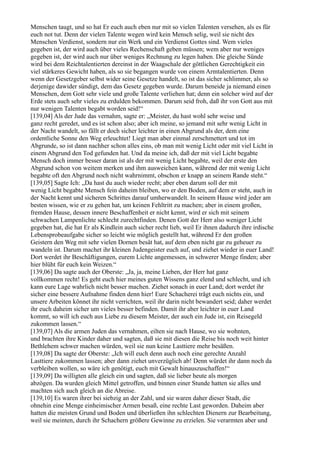Menschen taugt, und so hat Er euch auch eben nur mit so vielen Talenten versehen, als es für
euch not tut. Denn der vielen Talente wegen wird kein Mensch selig, weil sie nicht des
Menschen Verdienst, sondern nur ein Werk und ein Verdienst Gottes sind. Wem vieles
gegeben ist, der wird auch über vieles Rechenschaft geben müssen; wem aber nur weniges
gegeben ist, der wird auch nur über weniges Rechnung zu legen haben. Die gleiche Sünde
wird bei dem Reichtalentierten dereinst in der Waagschale der göttlichen Gerechtigkeit ein
viel stärkeres Gewicht haben, als so sie begangen wurde von einem Armtalentierten. Denn
wenn der Gesetzgeber selbst wider seine Gesetze handelt, so ist das sicher schlimmer, als so
derjenige dawider sündigt, dem das Gesetz gegeben wurde. Darum beneide ja niemand einen
Menschen, dem Gott sehr viele und große Talente verliehen hat; denn ein solcher wird auf der
Erde stets auch sehr vieles zu erdulden bekommen. Darum seid froh, daß ihr von Gott aus mit
nur wenigen Talenten begabt worden seid!“
[139,04] Als der Jude das vernahm, sagte er: „Meister, du hast wohl sehr weise und
ganz recht geredet, und es ist schon also; aber ich meine, so jemand mit sehr wenig Licht in
der Nacht wandelt, so fällt er doch sicher leichter in einen Abgrund als der, dem eine
ordentliche Sonne den Weg erleuchtet! Liegt man aber einmal zerschmettert und tot im
Abgrunde, so ist dann nachher schon alles eins, ob man mit wenig Licht oder mit viel Licht in
einem Abgrund den Tod gefunden hat. Und da meine ich, daß der mit viel Licht begabte
Mensch doch immer besser daran ist als der mit wenig Licht begabte, weil der erste den
Abgrund schon von weitem merken und ihm ausweichen kann, während der mit wenig Licht
begabte oft den Abgrund noch nicht wahrnimmt, obschon er knapp an seinem Rande steht.“
[139,05] Sagte Ich: „Da hast du auch wieder recht; aber eben darum soll der mit
wenig Licht begabte Mensch fein daheim bleiben, wo er den Boden, auf dem er steht, auch in
der Nacht kennt und sicheren Schrittes darauf umherwandelt. In seinem Hause wird jeder am
besten wissen, wie er zu gehen hat, um keinen Fehltritt zu machen; aber in einem großen,
fremden Hause, dessen innere Beschaffenheit er nicht kennt, wird er sich mit seinem
schwachen Lampenlichte schlecht zurechtfinden. Denen Gott der Herr also weniger Licht
gegeben hat, die hat Er als Kindlein auch sicher recht lieb, weil Er ihnen dadurch ihre irdische
Lebensprobeaufgabe sicher so leicht wie möglich gestellt hat, während Er den großen
Geistern den Weg mit sehr vielen Dornen besät hat, auf dem eben nicht gar zu geheuer zu
wandeln ist. Darum machet ihr kleinen Judengeister euch auf, und ziehet wieder in euer Land!
Dort werdet ihr Beschäftigungen, eurem Lichte angemessen, in schwerer Menge finden; aber
hier blüht für euch kein Weizen.“
[139,06] Da sagte auch der Oberste: „Ja, ja, meine Lieben, der Herr hat ganz
vollkommen recht! Es geht euch hier meines guten Wissens ganz elend und schlecht, und ich
kann eure Lage wahrlich nicht besser machen. Ziehet sonach in euer Land; dort werdet ihr
sicher eine bessere Aufnahme finden denn hier! Eure Schacherei trägt euch nichts ein, und
unsere Arbeiten könnet ihr nicht verrichten, weil ihr darin nicht bewandert seid; daher werdet
ihr euch daheim sicher um vieles besser befinden. Damit ihr aber leichter in euer Land
kommt, so will ich euch aus Liebe zu diesem Meister, der auch ein Jude ist, ein Reisegeld
zukommen lassen.“
[139,07] Als die armen Juden das vernahmen, eilten sie nach Hause, wo sie wohnten,
und brachten ihre Kinder daher und sagten, daß sie mit diesen die Reise bis noch weit hinter
Bethlehem schwer machen würden, weil sie nun keine Lasttiere mehr besäßen.
[139,08] Da sagte der Oberste: „Ich will euch denn auch noch eine gerechte Anzahl
Lasttiere zukommen lassen; aber dann ziehet unverzüglich ab! Denn würdet ihr dann noch da
verbleiben wollen, so wäre ich genötigt, euch mit Gewalt hinauszuschaffen!“
[139,09] Da willigten alle gleich ein und sagten, daß sie lieber heute als morgen
abzögen. Da wurden gleich Mittel getroffen, und binnen einer Stunde hatten sie alles und
machten sich auch gleich an die Abreise.
[139,10] Es waren ihrer bei siebzig an der Zahl, und sie waren daher dieser Stadt, die
ohnehin eine Menge einheimischer Armen besaß, eine rechte Last geworden. Daheim aber
hatten die meisten Grund und Boden und überließen ihn schlechten Dienern zur Bearbeitung,
weil sie meinten, durch ihr Schachern größere Gewinne zu erzielen. Sie verarmten aber und
 