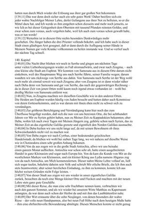 hatten nun durch Mich wieder die Erlösung aus ihrer gar großen Not bekommen.
[139,11] Das war denn doch sicher auch ein sehr gutes Werk! Daher beeifere sich ein
jeder wahre Nachfolger Meiner Lehre, derlei Gefangene aus ihrer Not zu befreien, so er die
Mittel dazu hat, und Ich werde es ihm entgelten schon diesseits und mehr noch jenseits, so
wie Ich es bei dieser Gelegenheit dem Obersten mit tausend Pfunden reinsten Goldes, und
zwar schon zum voraus, auch vergolten habe, weil Ich auch zum voraus schon gewußt habe,
was er tun werde!
[139,12] Weiterhin ist in diesem Orte nichts besonders Denkwürdiges mehr
geschehen. Die Jünger haben die drei Priester vollends bekehrt, und Ich habe auch in dieser
Stadt einen gläubigen Arzt gesegnet, daß er dann durch die Auflegung seiner Hände in
Meinem Namen gar viele Kranke vollkommen zu heilen imstande war. Und so verlief auch
der nächste Tag schnell.

140. Kapitel
[140,01] Die Nacht über blieben wir noch in Serrhe und gingen am nächsten Tage
unter vielen Liebesbezeigungen wieder zu Fuß stromaufwärts, und zwar nach Zeugma, – auch
eine kleine alte Stadt am Euphrat. Wir konnten von Samosata aus in diesem Orte darum nicht
einkehren, weil des Hauptmanns Weg uns nach Serrhe führte, seiner Familie wegen; darum
wandten wir uns rückwegs von Serrhe aus dahin. Von Samosata nach Serrhe ist der Weg wohl
noch mehr als einmal soweit wie nach Zeugma; aber von Zeugma ist es dann wieder näher
nach Deba denn von Samosata und gar von Serrhe, das nach der gegenwärtigen Rechnung –
da in dieser Zeit von jenen Orten wohl kaum noch irgend etwas vorhanden ist – wohl bei
dreißig Meilen von Samosata entfernt war.
[140,02] Nun, in Zeugma machten wir dieselben Geschäfte wie in den anderen Orten.
Die Heiden am Euphrat wurden häufig von Juden besucht und hatten daher auch Kenntnisse
von deren Gotteserkenntnis, und es war darum mit ihnen eben nicht zu schwer sich zu
verständigen.
[140,03] Zur größeren Berichtigung und Verständigung kann hier noch das zum
Überflusse beigefügt werden, daß sich die nun von uns bereisten Orte, die bei achthundert
Jahren vor Mir zu Syrien gehört haben, nun zu Meiner Zeit zu Kappadokien bekannten; aber
Deba, wohin Ich nach zwei Tagen mit Meinen Jüngern zog, gehörte schon nach Syrien, das zu
Meiner Zeit an das eigentliche Galiläa grenzte und eigentlich den Norden Galiläas ausmachte.
[140,04] In Deba hielten wir uns nicht lange auf, da mit seinen Bewohnern ob ihres
Schweinehandels nicht viel zu machen war.
[140,05] Von Deba zogen wir nach Cyrrhus, einer bedeutenden griechischen
Handelsstadt; da blieben wir wohl bei sieben Tage lang, wo wir nahezu auf dieselbe Weise
wie in Chotinodora einen sehr großen Anhang bekamen.
[140,06] Von da aus zogen wir in die große Stadt Antiochia, allwo wir uns beinahe
einen ganzen Monat aufhielten. Antiochia war schon sehr alt, hatte einen ausgebreiteten
Handel in ganz Kleinasien und sogar nach Europa hin. Von da kam die Kunde von Mir an die
westlichsten Marken von Kleinasien, und ein kleiner König aus Lydia namens Abgarus zog
von da nach Antiochia, um Mich kennenzulernen. Dieser nahm Meine Lehre vollauf an, ließ
sich sogar taufen, bekehrte daheim sein Volk und schrieb Mir etliche Briefe, die Ich ihm auch
stets beantwortete; aber seiner herzlichen Einladung, zu ihm zu kommen, konnte Ich aus
höchst weisen Gründen nicht Folge leisten. –
[140,07] Von dieser Stadt aus zogen wir uns wieder in unser eigentliches Galiläa
zurück, besuchten da noch eine Menge kleiner Orte und Flecken und machten mit der neuen
Lehre stets ganz gute Geschäfte.
[140,08] Mit dieser Reise, die man eine sehr fruchtbare nennen kann, verbrachten wir
auch den ganzen Sommer, und als wir wieder bei unserem Wirte Matthias zu Kapernaum
anlangten, da war denn auch schon der Herbst da und mit ihm das Laubhüttenfest nahe.
[140,09] Der Wirt erstaunte über die zehn Neujünger, von denen besonders der wahre
Riese – der volle neun Handspannen, also bei neun Fuß Höhe nach dem heutigen Maße hatte
– ihm eine ehrfurchtsvolle Bewunderung abnötigte. Diesen Menschen konnte er nicht genug
 