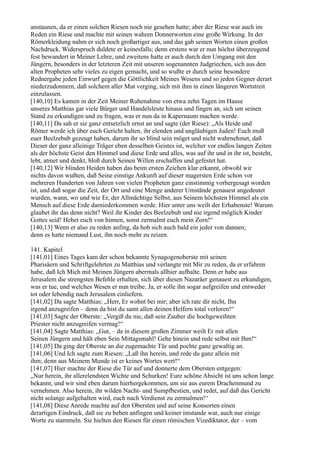 anstaunen, da er einen solchen Riesen noch nie gesehen hatte; aber der Riese war auch im
Reden ein Riese und machte mit seinen wahren Donnerworten eine große Wirkung. In der
Römerkleidung nahm er sich noch großartiger aus, und das gab seinen Worten einen großen
Nachdruck. Widerspruch duldete er keinesfalls; denn erstens war er nun höchst überzeugend
fest bewandert in Meiner Lehre, und zweitens hatte er auch durch den Umgang mit den
Jüngern, besonders in der letzteren Zeit mit unseren sogenannten Judgriechen, sich aus den
alten Propheten sehr vieles zu eigen gemacht, und so wußte er durch seine besondere
Rednergabe jeden Einwurf gegen die Göttlichkeit Meines Wesens und so jeden Gegner derart
niederzudonnern, daß solchem aller Mut verging, sich mit ihm in einen längeren Wortstreit
einzulassen.
[140,10] Es kamen in der Zeit Meiner Ruhenahme von etwa zehn Tagen im Hause
unseres Matthias gar viele Bürger und Handelsleute hinaus und fingen an, sich um seinen
Stand zu erkundigen und zu fragen, was er nun da in Kapernaum machen werde.
[140,11] Da sah er sie ganz entsetzlich ernst an und sagte (der Riese): „Als Heide und
Römer werde ich über euch Gericht halten, ihr elenden und ungläubigen Juden! Euch muß
euer Beelzebub gezeugt haben, darum ihr so blind sein möget und nicht wahrnehmet, daß
Dieser der ganz alleinige Träger eben desselben Geistes ist, welcher vor endlos langen Zeiten
als der höchste Geist den Himmel und diese Erde und alles, was auf ihr und in ihr ist, besteht,
lebt, atmet und denkt, bloß durch Seinen Willen erschaffen und gefestet hat.
[140,12] Wir blinden Heiden haben das beim ersten Zeichen klar erkannt, obwohl wir
nichts davon wußten, daß Seine einstige Ankunft auf dieser magersten Erde schon vor
mehreren Hunderten von Jahren von vielen Propheten ganz einstimmig vorhergesagt worden
ist, und daß sogar die Zeit, der Ort und eine Menge anderer Umstände genauest angedeutet
wurden, wann, wo und wie Er, der Allmächtige Selbst, aus Seinem höchsten Himmel als ein
Mensch auf diese Erde darniederkommen werde. Hier unter uns weilt der Erhabenste! Warum
glaubet ihr das denn nicht? Weil ihr Kinder des Beelzebub und nie irgend möglich Kinder
Gottes seid! Hebet euch von hinnen, sonst zermalmt euch mein Zorn!“
[140,13] Wenn er also zu reden anfing, da hob sich auch bald ein jeder von dannen;
denn es hatte niemand Lust, ihn noch mehr zu reizen.

141. Kapitel
[141,01] Eines Tages kam der schon bekannte Synagogenoberste mit seinen
Pharisäern und Schriftgelehrten zu Matthias und verlangte mit Mir zu reden, da er erfahren
habe, daß Ich Mich mit Meinen Jüngern abermals allhier aufhalte. Denn er habe aus
Jerusalem die strengsten Befehle erhalten, sich über diesen Nazaräer genauest zu erkundigen,
was er tue, und welches Wesen er nun treibe. Ja, er solle ihn sogar aufgreifen und entweder
tot oder lebendig nach Jerusalem einliefern.
[141,02] Da sagte Matthias: „Herr, Er wohnt bei mir; aber ich rate dir nicht, Ihn
irgend anzugreifen – denn da bist du samt allen deinen Helfern total verloren!“
[141,03] Sagte der Oberste: „Vergiß du nie, daß sein Zauber die hochgeweihten
Priester nicht anzugreifen vermag!“
[141,04] Sagte Matthias: „Gut, – da in diesem großen Zimmer weilt Er mit allen
Seinen Jüngern und hält eben Sein Mittagsmahl! Gehe hinein und rede selbst mit Ihm!“
[141,05] Da ging der Oberste an die zugemachte Tür und pochte ganz gewaltig an.
[141,06] Und Ich sagte zum Riesen: „Laß ihn herein, und rede du ganz allein mit
ihm; denn aus Meinem Munde ist er keines Wortes wert!“
[141,07] Hier machte der Riese die Tür auf und donnerte dem Obersten entgegen:
„Nur herein, ihr allerelendsten Wichte und Schurken! Eure schöne Absicht ist uns schon lange
bekannt, und wir sind eben darum hierhergekommen, um sie aus eurem Drachenmund zu
vernehmen. Also herein, ihr wilden Nacht- und Sumpfbestien, und redet, auf daß das Gericht
nicht solange aufgehalten wird, euch nach Verdienst zu zermalmen!“
[141,08] Diese Anrede machte auf den Obersten und auf seine Konsorten einen
derartigen Eindruck, daß sie zu beben anfingen und keiner imstande war, auch nur einige
Worte zu stammeln. Sie hielten den Riesen für einen römischen Vizediktator, der – vom
 