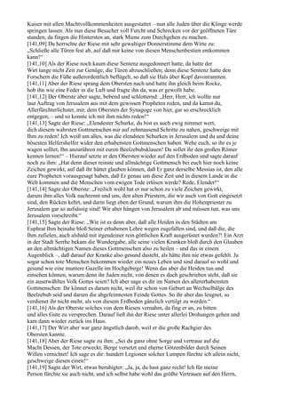 Kaiser mit allen Machtvollkommenheiten ausgestattet – nun alle Juden über die Klinge werde
springen lassen. Als nun diese Besucher voll Furcht und Schrecken vor der geöffneten Türe
standen, da fingen die Hintersten an, stark Miene zum Durchgehen zu machen.
[141,09] Da herrschte der Riese mit sehr gewaltiger Donnerstimme dem Wirte zu:
„Schließe alle Türen fest ab, auf daß mir keine von diesen Menschenbestien entkommen
kann!“
[141,10] Als der Riese noch kaum diese Sentenz ausgedonnert hatte, da hatte der
Wirt lange nicht Zeit zur Genüge, die Türen abzuschließen; denn diese Sentenz hatte den
Forschern die Füße außerordentlich beflügelt, so daß sie Hals über Kopf davonrannten.
[141,11] Aber der Riese sprang dem Obersten nach und hatte ihn gleich beim Rocke,
hob ihn wie eine Feder in die Luft und fragte ihn da, was er gewollt habe.
[141,12] Der Oberste aber sagte, bebend und schlotternd: „Herr, Herr, ich wollte nur
laut Auftrag von Jerusalem aus mit dem gewissen Propheten reden, und da kamst du,
Allerfürchterlichster, mir, dem Obersten der Synagoge von hier, gar so erschrecklich
entgegen, – und so konnte ich mit ihm nichts reden!“
[141,13] Sagte der Riese: „Elendester Schurke, du bist es auch ewig nimmer wert,
dich diesem wahrsten Gottmenschen nur auf zehntausend Schritte zu nahen, geschweige mit
Ihm zu reden! Ich weiß um alles, was die elendsten Schurken in Jerusalem und du und deine
bösesten Helfershelfer wider den erhabensten Gottmenschen haben. Wehe euch, so ihr es je
wagen solltet, Ihn anzurühren mit euren Beelzebubsklauen! Da sollet ihr den großen Römer
kennen lernen!“ – Hierauf setzte er den Obersten wieder auf den Erdboden und sagte darauf
noch zu ihm: „Hat denn dieser reinste und allmächtige Gottmensch bei euch hier noch keine
Zeichen gewirkt, auf daß ihr hättet glauben können, daß Er ganz derselbe Messias ist, den alle
eure Propheten vorausgesagt haben, daß Er genau um diese Zeit und in diesem Lande in die
Welt kommen und die Menschen vom ewigen Tode erlösen werde? Rede, Elender!“
[141,14] Sagte der Oberste: „Freilich wohl hat er nur schon zu viele Zeichen gewirkt,
darum ihm alles Volk nachrennt und uns, den alten Priestern, die wir auch von Gott eingesetzt
sind, den Rücken kehrt, und darin liegt eben der Grund, warum ihm die Hohenpriester zu
Jerusalem gar so aufsässig sind! Wir aber hängen von Jerusalem ab und müssen tun, was uns
Jerusalem vorschreibt.“
[141,15] Sagte der Riese: „Wie ist es denn aber, daß alle Heiden in den Städten am
Euphrat Ihm beinahe bloß Seiner erhabenen Lehre wegen zugefallen sind, und daß die, die
Ihm zufielen, auch alsbald mit irgendeiner rein göttlichen Kraft ausgerüstet wurden?! Ein Arzt
in der Stadt Serrhe bekam die Wundergabe, alle seine vielen Kranken bloß durch den Glauben
an den allmächtigen Namen dieses Gottmenschen also zu heilen – und das in einem
Augenblick –, daß darauf der Kranke also gesund dasteht, als hätte ihm nie etwas gefehlt. Ja
sogar schon tote Menschen bekommen wieder ein neues Leben und sind darauf so wohl und
gesund wie eine muntere Gazelle im Hochgebirge! Wenn das aber die Heiden tun und
einsehen können, warum denn ihr Juden nicht, von denen es doch geschrieben steht, daß sie
ein auserwähltes Volk Gottes seien? Ich aber sage es dir im Namen des allererhabensten
Gottmenschen: Ihr könnet es darum nicht, weil ihr schon von Geburt an Wechselbälge des
Beelzebub seid und darum die abgefeimtesten Feinde Gottes. So ihr aber das leugnet, so
verdienet ihr nicht mehr, als von diesem Erdboden gänzlich vertilgt zu werden.“
[141,16] Als der Oberste solches von dem Riesen vernahm, da fing er an, zu bitten
und alles Gute zu versprechen. Darauf ließ ihn der Riese unter allerlei Drohungen gehen und
kam dann wieder zurück ins Haus.
[141,17] Der Wirt aber war ganz ängstlich darob, weil er die große Rachgier des
Obersten kannte.
[141,18] Aber der Riese sagte zu ihm: „Sei du ganz ohne Sorge und vertraue auf die
Macht Dessen, der Tote erweckt, Berge versetzt und eherne Götzenbilder durch Seinen
Willen vernichtet! Ich sage es dir: hundert Legionen solcher Lumpen fürchte ich allein nicht,
geschweige diesen einen!“
[141,19] Sagte der Wirt, etwas beruhigter: „Ja, ja, du hast ganz recht! Ich für meine
Person fürchte sie auch nicht, und ich selbst habe wohl das größte Vertrauen auf den Herrn,
 