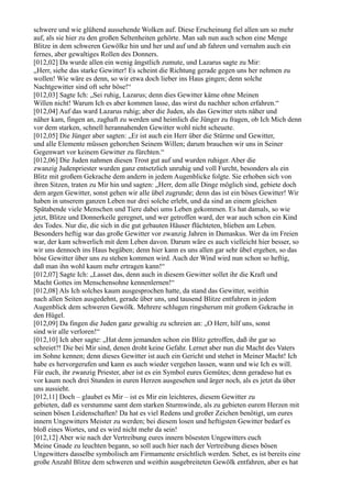 schwere und wie glühend aussehende Wolken auf. Diese Erscheinung fiel allen um so mehr
auf, als sie hier zu den großen Seltenheiten gehörte. Man sah nun auch schon eine Menge
Blitze in dem schweren Gewölke hin und her und auf und ab fahren und vernahm auch ein
fernes, aber gewaltiges Rollen des Donners.
[012,02] Da wurde allen ein wenig ängstlich zumute, und Lazarus sagte zu Mir:
„Herr, siehe das starke Gewitter! Es scheint die Richtung gerade gegen uns her nehmen zu
wollen! Wie wäre es denn, so wir etwa doch lieber ins Haus gingen; denn solche
Nachtgewitter sind oft sehr böse!“
[012,03] Sagte Ich: „Sei ruhig, Lazarus; denn dies Gewitter käme ohne Meinen
Willen nicht! Warum Ich es aber kommen lasse, das wirst du nachher schon erfahren.“
[012,04] Auf das ward Lazarus ruhig; aber die Juden, als das Gewitter stets näher und
näher kam, fingen an, zaghaft zu werden und heimlich die Jünger zu fragen, ob Ich Mich denn
vor dem starken, schnell herannahenden Gewitter wohl nicht scheuete.
[012,05] Die Jünger aber sagten: „Er ist auch ein Herr über die Stürme und Gewitter,
und alle Elemente müssen gehorchen Seinem Willen; darum brauchen wir uns in Seiner
Gegenwart vor keinem Gewitter zu fürchten.“
[012,06] Die Juden nahmen diesen Trost gut auf und wurden ruhiger. Aber die
zwanzig Judenpriester wurden ganz entsetzlich unruhig und voll Furcht, besonders als ein
Blitz mit großem Gekrache dem andern in jedem Augenblicke folgte. Sie erhoben sich von
ihren Sitzen, traten zu Mir hin und sagten: „Herr, dem alle Dinge möglich sind, gebiete doch
dem argen Gewitter, sonst gehen wir alle übel zugrunde; denn das ist ein böses Gewitter! Wir
haben in unserem ganzen Leben nur drei solche erlebt, und da sind an einem gleichen
Spätabende viele Menschen und Tiere dabei ums Leben gekommen. Es hat damals, so wie
jetzt, Blitze und Donnerkeile geregnet, und wer getroffen ward, der war auch schon ein Kind
des Todes. Nur die, die sich in die gut gebauten Häuser flüchteten, blieben am Leben.
Besonders heftig war das große Gewitter vor zwanzig Jahren in Damaskus. Wer da im Freien
war, der kam schwerlich mit dem Leben davon. Darum wäre es auch vielleicht hier besser, so
wir uns dennoch ins Haus begäben; denn hier kann es uns allen gar sehr übel ergehen, so das
böse Gewitter über uns zu stehen kommen wird. Auch der Wind wird nun schon so heftig,
daß man ihn wohl kaum mehr ertragen kann!“
[012,07] Sagte Ich: „Lasset das, denn auch in diesem Gewitter sollet ihr die Kraft und
Macht Gottes im Menschensohne kennenlernen!“
[012,08] Als Ich solches kaum ausgesprochen hatte, da stand das Gewitter, weithin
nach allen Seiten ausgedehnt, gerade über uns, und tausend Blitze entfuhren in jedem
Augenblick dem schweren Gewölk. Mehrere schlugen ringsherum mit großem Gekrache in
den Hügel.
[012,09] Da fingen die Juden ganz gewaltig zu schreien an: „O Herr, hilf uns, sonst
sind wir alle verloren!“
[012,10] Ich aber sagte: „Hat denn jemanden schon ein Blitz getroffen, daß ihr gar so
schreiet?! Die bei Mir sind, denen droht keine Gefahr. Lernet aber nun die Macht des Vaters
im Sohne kennen; denn dieses Gewitter ist auch ein Gericht und stehet in Meiner Macht! Ich
habe es hervorgerufen und kann es auch wieder vergehen lassen, wann und wie Ich es will.
Für euch, ihr zwanzig Priester, aber ist es ein Symbol eures Gemütes; denn geradeso hat es
vor kaum noch drei Stunden in euren Herzen ausgesehen und ärger noch, als es jetzt da über
uns aussieht.
[012,11] Doch – glaubet es Mir – ist es Mir ein leichteres, diesem Gewitter zu
gebieten, daß es verstumme samt dem starken Sturmwinde, als zu gebieten eurem Herzen mit
seinen bösen Leidenschaften! Da hat es viel Redens und großer Zeichen benötigt, um eures
innern Ungewitters Meister zu werden; bei diesem losen und heftigsten Gewitter bedarf es
bloß eines Wortes, und es wird nicht mehr da sein!
[012,12] Aber wie nach der Vertreibung eures innern bösesten Ungewitters euch
Meine Gnade zu leuchten begann, so soll auch hier nach der Vertreibung dieses bösen
Ungewitters dasselbe symbolisch am Firmamente ersichtlich werden. Sehet, es ist bereits eine
große Anzahl Blitze dem schweren und weithin ausgebreiteten Gewölk entfahren, aber es hat
 