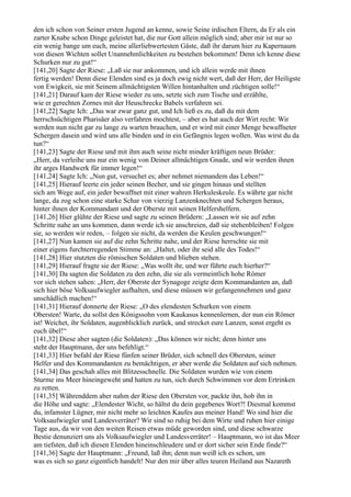 den ich schon von Seiner ersten Jugend an kenne, sowie Seine irdischen Eltern, da Er als ein
zarter Knabe schon Dinge geleistet hat, die nur Gott allein möglich sind; aber mir ist nur so
ein wenig bange um euch, meine allerliebwertesten Gäste, daß ihr darum hier zu Kapernaum
von diesen Wichten sollet Unannehmlichkeiten zu bestehen bekommen! Denn ich kenne diese
Schurken nur zu gut!“
[141,20] Sagte der Riese: „Laß sie nur ankommen, und ich allein werde mit ihnen
fertig werden! Denn diese Elenden sind es ja doch ewig nicht wert, daß der Herr, der Heiligste
von Ewigkeit, sie mit Seinem allmächtigsten Willen hintanhalten und züchtigen solle!“
[141,21] Darauf kam der Riese wieder zu uns, setzte sich zum Tische und erzählte,
wie er gerechten Zornes mit der Heuschrecke Babels verfahren sei.
[141,22] Sagte Ich: „Das war zwar ganz gut, und Ich ließ es zu, daß du mit dem
herrschsüchtigen Pharisäer also verfahren mochtest, – aber es hat auch der Wirt recht: Wir
werden nun nicht gar zu lange zu warten brauchen, und er wird mit einer Menge bewaffneter
Schergen dasein und wird uns alle binden und in ein Gefängnis legen wollen. Was wirst du da
tun?“
[141,23] Sagte der Riese und mit ihm auch seine nicht minder kräftigen neun Brüder:
„Herr, da verleihe uns nur ein wenig von Deiner allmächtigen Gnade, und wir werden ihnen
ihr arges Handwerk für immer legen!“
[141,24] Sagte Ich: „Nun gut, versuchet es; aber nehmet niemandem das Leben!“
[141,25] Hierauf leerte ein jeder seinen Becher, und sie gingen hinaus und stellten
sich am Wege auf, ein jeder bewaffnet mit einer wahren Herkuleskeule. Es währte gar nicht
lange, da zog schon eine starke Schar von vierzig Lanzenknechten und Schergen heraus,
hinter ihnen der Kommandant und der Oberste mit seinen Helfershelfern.
[141,26] Hier glühte der Riese und sagte zu seinen Brüdern: „Lassen wir sie auf zehn
Schritte nahe an uns kommen, dann werde ich sie anschreien, daß sie stehenbleiben! Folgen
sie, so werden wir reden, – folgen sie nicht, da werden die Keulen geschwungen!“
[141,27] Nun kamen sie auf die zehn Schritte nahe, und der Riese herrschte sie mit
einer eigens furchterregenden Stimme an: „Haltet, oder ihr seid alle des Todes!“
[141,28] Hier stutzten die römischen Soldaten und blieben stehen.
[141,29] Hierauf fragte sie der Riese: „Was wollt ihr, und wer führte euch hierher?“
[141,30] Da sagten die Soldaten zu den zehn, die sie als vermeintlich hohe Römer
vor sich stehen sahen: „Herr, der Oberste der Synagoge zeigte dem Kommandanten an, daß
sich hier böse Volksaufwiegler aufhalten, und diese müssen wir gefangennehmen und ganz
unschädlich machen!“
[141,31] Hierauf donnerte der Riese: „O des elendesten Schurken von einem
Obersten! Warte, du sollst den Königssohn vom Kaukasus kennenlernen, der nun ein Römer
ist! Weichet, ihr Soldaten, augenblicklich zurück, und strecket eure Lanzen, sonst ergeht es
euch übel!“
[141,32] Diese aber sagten (die Soldaten): „Das können wir nicht; denn hinter uns
steht der Hauptmann, der uns befehligt.“
[141,33] Hier befahl der Riese fünfen seiner Brüder, sich schnell des Obersten, seiner
Helfer und des Kommandanten zu bemächtigen, er aber werde die Soldaten auf sich nehmen.
[141,34] Das geschah alles mit Blitzesschnelle. Die Soldaten wurden wie von einem
Sturme ins Meer hineingeweht und hatten zu tun, sich durch Schwimmen vor dem Ertrinken
zu retten.
[141,35] Währenddem aber nahm der Riese den Obersten vor, packte ihn, hob ihn in
die Höhe und sagte: „Elendester Wicht, so hältst du dein gegebenes Wort?! Diesmal kommst
du, infamster Lügner, mir nicht mehr so leichten Kaufes aus meiner Hand! Wo sind hier die
Volksaufwiegler und Landesverräter? Wir sind so ruhig bei dem Wirte und ruhen hier einige
Tage aus, da wir von den weiten Reisen etwas müde geworden sind, und diese schwarze
Bestie denunziert uns als Volksaufwiegler und Landesverräter! – Hauptmann, wo ist das Meer
am tiefsten, daß ich diesen Elenden hineinschleudere und er dort sicher sein Ende finde?“
[141,36] Sagte der Hauptmann: „Freund, laß ihn; denn nun weiß ich es schon, um
was es sich so ganz eigentlich handelt! Nur den mir über alles teuren Heiland aus Nazareth
 