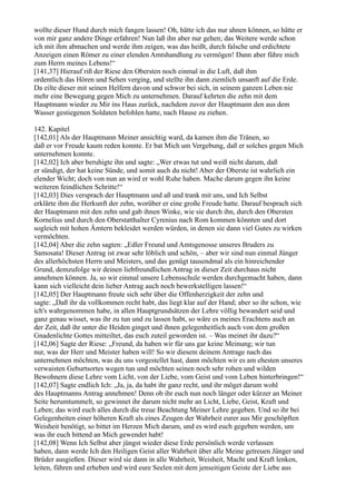 wollte dieser Hund durch mich fangen lassen! Oh, hätte ich das nur ahnen können, so hätte er
von mir ganz andere Dinge erfahren! Nun laß ihn aber nur gehen; das Weitere werde schon
ich mit ihm abmachen und werde ihm zeigen, was das heißt, durch falsche und erdichtete
Anzeigen einen Römer zu einer elenden Amtshandlung zu vermögen! Dann aber führe mich
zum Herrn meines Lebens!“
[141,37] Hierauf riß der Riese den Obersten noch einmal in die Luft, daß ihm
ordentlich das Hören und Sehen verging, und stellte ihn dann ziemlich unsanft auf die Erde.
Da eilte dieser mit seinen Helfern davon und schwor bei sich, in seinem ganzen Leben nie
mehr eine Bewegung gegen Mich zu unternehmen. Darauf kehrten die zehn mit dem
Hauptmann wieder zu Mir ins Haus zurück, nachdem zuvor der Hauptmann den aus dem
Wasser gestiegenen Soldaten befohlen hatte, nach Hause zu ziehen.

142. Kapitel
[142,01] Als der Hauptmann Meiner ansichtig ward, da kamen ihm die Tränen, so
daß er vor Freude kaum reden konnte. Er bat Mich um Vergebung, daß er solches gegen Mich
unternehmen konnte.
[142,02] Ich aber beruhigte ihn und sagte: „Wer etwas tut und weiß nicht darum, daß
er sündigt, der hat keine Sünde, und somit auch du nicht! Aber der Oberste ist wahrlich ein
elender Wicht; doch von nun an wird er wohl Ruhe haben. Mache darum gegen ihn keine
weiteren feindlichen Schritte!“
[142,03] Dies versprach der Hauptmann und aß und trank mit uns, und Ich Selbst
erklärte ihm die Herkunft der zehn, worüber er eine große Freude hatte. Darauf besprach sich
der Hauptmann mit den zehn und gab ihnen Winke, wie sie durch ihn, durch den Obersten
Kornelius und durch den Oberstatthalter Cyrenius nach Rom kommen könnten und dort
sogleich mit hohen Ämtern bekleidet werden würden, in denen sie dann viel Gutes zu wirken
vermöchten.
[142,04] Aber die zehn sagten: „Edler Freund und Amtsgenosse unseres Bruders zu
Samosata! Dieser Antrag ist zwar sehr löblich und schön, – aber wir sind nun einmal Jünger
des allerhöchsten Herrn und Meisters, und das genügt tausendmal als ein hinreichender
Grund, demzufolge wir deinen liebfreundlichen Antrag in dieser Zeit durchaus nicht
annehmen können. Ja, so wir einmal unsere Lebensschule werden durchgemacht haben, dann
kann sich vielleicht dein lieber Antrag auch noch bewerkstelligen lassen!“
[142,05] Der Hauptmann freute sich sehr über die Offenherzigkeit der zehn und
sagte: „Daß ihr da vollkommen recht habt, das liegt klar auf der Hand; aber so ihr schon, wie
ich's wahrgenommen habe, in allen Hauptgrundsätzen der Lehre völlig bewandert seid und
ganz genau wisset, was ihr zu tun und zu lassen habt, so wäre es meines Erachtens auch an
der Zeit, daß ihr unter die Heiden ginget und ihnen gelegenheitlich auch von dem großen
Gnadenlichte Gottes mitteiltet, das euch zuteil geworden ist. – Was meinet ihr dazu?“
[142,06] Sagte der Riese: „Freund, da haben wir für uns gar keine Meinung; wir tun
nur, was der Herr und Meister haben will! So wir diesem deinem Antrage nach das
unternehmen möchten, was du uns vorgestellet hast, dann möchten wir es am ehesten unseres
verwaisten Geburtsortes wegen tun und möchten seinen noch sehr rohen und wilden
Bewohnern diese Lehre vom Licht, von der Liebe, vom Geist und vom Leben hinterbringen!“
[142,07] Sagte endlich Ich: „Ja, ja, da habt ihr ganz recht, und ihr möget darum wohl
des Hauptmanns Antrag annehmen! Denn ob ihr euch nun noch länger oder kürzer an Meiner
Seite herumtummelt, so gewinnet ihr darum nicht mehr an Licht, Liebe, Geist, Kraft und
Leben; das wird euch alles durch die treue Beachtung Meiner Lehre gegeben. Und so ihr bei
Gelegenheiten einer höheren Kraft als eines Zeugen der Wahrheit eurer aus Mir geschöpften
Weisheit benötigt, so bittet im Herzen Mich darum, und es wird euch gegeben werden, um
was ihr euch bittend an Mich gewendet habt!
[142,08] Wenn Ich Selbst aber jüngst wieder diese Erde persönlich werde verlassen
haben, dann werde Ich den Heiligen Geist aller Wahrheit über alle Meine getreuen Jünger und
Brüder ausgießen. Dieser wird sie dann in alle Wahrheit, Weisheit, Macht und Kraft lenken,
leiten, führen und erheben und wird eure Seelen mit dem jenseitigen Geiste der Liebe aus
 