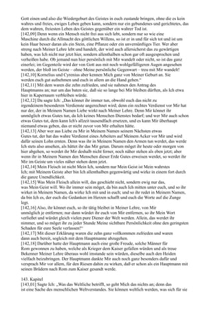 Gott einen und also die Wiedergeburt des Geistes in euch zustande bringen, ohne die es kein
wahres und freies, ewiges Leben geben kann, sondern nur ein gebundenes und gerichtetes, das
dem wahren, freiesten Leben des Geistes gegenüber ein wahrer Tod ist.
[142,09] Denn wenn ein Mensch nicht frei aus sich lebt, sondern nur so wie eine
Maschine durch die Allmacht des göttlichen Willens, so ist er in und für sich tot und ist um
kein Haar besser daran als ein Stein, eine Pflanze oder ein unvernünftiges Tier. Wer aber
streng nach Meiner Lehre lebt und handelt, der wird auch allersicherst das zu gewärtigen
haben, was Ich nicht nur jetzt hier, sondern allenthalben schon gar oft ausgesprochen und
verheißen habe. Ob jemand nun hier persönlich mit Mir wandelt oder nicht, so ist das ganz
einerlei; im Gegenteile wird der von Gott aus mit noch wohlgefälligeren Augen angesehen
werden, der bloß im Geiste – ohne Meine persönliche Gegenwart – treu mit Mir wandelt!
[142,10] Kornelius und Cyrenius aber kennen Mich ganz von Meiner Geburt an. Sie
werden euch gut aufnehmen und euch in allem an die Hand gehen.“
[142,11] Mit dem waren die zehn zufrieden, und sie nahmen den Antrag des
Hauptmanns an; nur um das baten sie, daß sie so lange bei Mir bleiben dürften, als Ich etwa
hier in Kapernaum verbleiben würde.
[142,12] Da sagte Ich: „Das könnet ihr immer tun, obwohl euch das nicht zu
irgendeinem besonderen Verdienste angerechnet wird; denn ein rechtes Verdienst vor Mir hat
nur der, der in Meinem Namen Liebe wirkt nach Meiner Lehre. Denn Mir könnet ihr
unmöglich etwas Gutes tun, da Ich keines Menschen Dienstes bedarf; und wer Mir auch schon
etwas Gutes tut, dem kann Ich's allzeit tausendfach ersetzen, und es kann Mir überhaupt
niemand etwas geben, das er nicht zuvor von Mir erhalten hätte.
[142,13] Aber wer aus Liebe zu Mir in Meinem Namen seinem Nächsten etwas
Gutes tut, der hat das wahre Verdienst eines Arbeiters auf Meinem Acker vor Mir und wird
dafür seinen Lohn ernten. Denn was ihr in Meinem Namen den Armen tun werdet, das werde
Ich stets also ansehen, als hättet ihr das Mir getan. Darum möget ihr heute oder morgen von
hier abgehen, so werdet ihr Mir deshalb nicht ferner, noch näher stehen als eben jetzt; aber
wenn ihr in Meinem Namen den Menschen dieser Erde Gutes erweisen werdet, so werdet ihr
Mir im Geiste um vieles näher stehen denn jetzt.
[142,14] Mein Fleisch ist nicht Mein Ich, sondern nur Mein Geist ist Mein wahrstes
Ich; mit Meinem Geiste aber bin Ich allenthalben gegenwärtig und wirke in einem fort durch
die ganze Unendlichkeit.
[142,15] Was Mein Fleisch allein will, das geschieht nicht, sondern ewig nur das,
was Mein Geist will. Wo ihr immer sein möget, da bin auch Ich mitten unter euch, und so ihr
wirket in Meinem Namen, da wirke Ich mit und in euch; und so ihr redet in Meinem Namen,
da bin Ich es, der euch die Gedanken im Herzen schafft und euch die Worte auf die Zunge
legt.
[142,16] Also, ihr könnet euch, so ihr tätig bleibet in Meiner Lehre, von Mir
unmöglich je entfernen; nur dann würdet ihr euch von Mir entfernen, so ihr Mein Wort
verließet und würdet gleich vielen pure Diener der Welt werden. Allein, das werdet ihr
nimmer, und so möget ihr zu jeder Stunde Meine sichtbare Persönlichkeit ohne den geringsten
Schaden für eure Seele verlassen!“
[142,17] Mit dieser Erklärung waren die zehn ganz vollkommen zufrieden und waren
dann auch bereit, sogleich mit dem Hauptmanne abzugehen.
[142,18] Darüber hatte der Hauptmann auch eine große Freude, solche Männer für
Rom gewonnen zu haben, welche als Krieger dem Kaiser gefallen würden und als treue
Bekenner Meiner Lehre überaus wohl imstande sein würden, dieselbe auch den Heiden
vielfach beizubringen. Der Hauptmann dankte Mir auch noch ganz besonders dafür und
versprach Mir vor allem, für den Riesen dahin zu wirken, daß er schon als ein Hauptmann mit
seinen Brüdern nach Rom zum Kaiser gesandt werde.

143. Kapitel
[143,01] Sagte Ich: „Was das Weltliche betrifft, so geht Mich das nichts an; denn das
ist eine Sache des menschlichen Weltverstandes. Sie können weltlich werden, was sich für sie
 