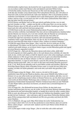 ehrlichermaßen ergeben kann, das kommt bei mir zu gar keinem Ansehen, sondern nur das,
was sie wirken werden nach Meiner Lehre und dadurch nach dem Willen Gottes.
[143,02] Das äußere Ansehen der Person hat vor Mir nicht den allergeringsten Wert,
wohl aber das Ansehen seines durch Gottes Wort erleuchteten Herzens, das voll Leben ist
durch die Liebe zu Gott und durch die Liebe zum Nächsten. Aber so da jemand ein hohes
weltliches Amt bekleidet, so ist er dadurch auch in den Stand gesetzt, desto mehr Gutes zu
wirken; und tut er das, so wird auch sein Amt vor Mir einen verdienstlichen Wert haben, –
aber das hohe Amt für sich gar keinen.
[143,03] Kaiser und Bettler sind vor Mir ganz gleich und haben als das, was sie sind,
gar kein Ansehen vor Mir, – sondern nur das hat vor Mir einen Wert, wie sie das sind in
Meinem Namen; denn vor Mir gilt an und für sich das weltliche Ansehen gar nichts. Das
lasset euch alle wohl und hoch und teuer gesagt sein!
[143,04] Elend sei der, der seinen Nebenmenschen darum für gering achtet, weil er
selbst ein hohes weltliches Amt bekleidet! Das Amt soll ein wohlrespektiertes Ansehen haben
und der Beamte nur insoweit, als er ein Amt vorstellt; aber der Beamte tue sich darauf ja
nichts zugute, da er nur ein Diener des Amtes, nicht aber das Amt selbst ist!
[143,05] Ich sagte hier euch dieses nur darum, daß sich niemand irgendeines
weltlichen Amtes wegen übernehme; denn wer das tut, der ist nicht mehr in Meiner Liebe,
und sein Amt dient ihm dann nicht zu seinem Leben, sondern zu seinem Untergang.“
[143,06] Da sagten Meine alten Jünger: „Herr, wenn also, da ist es nicht gut, ein Amt
zu übernehmen! Wir haben von Dir auch ein Amt übernommen und werden mit der Zeit
wahrlich nicht dafür können, so wir dieses Amtes wegen von den Menschen geehrt und irgend
als etwas Besseres angesehen werden.“
[143,07] Sagte Ich: „Daß euch die Menschen darum nicht ehren sollen, dafür habe
Ich noch nirgends ein Gebot gegeben; aber so ihr euch darum etwas einbildet, als wäret ihr
mehr als die, welche euch ehren, so habt ihr dadurch euren Lohn schon empfangen, und eure
Arbeit würde da vor Mir als gar keine und somit auch als ganz unverdienstlich dastehen.
[143,08] Wollt ihr aber als Meine Arbeiter vor Mir als verdienstlich und wohl
angesehen dastehen, so saget in euren Herzen, wenn ihr alles auf das gewissenhafteste in
Meinem Namen getan habt: ,Herr, wir sind vor Dir faule und unnütze Knechte gewesen!‘
(Luk.17,10). Wenn ihr das lebendig wahr in euch fühlen werdet und einsehen, daß ihr nur
freiwillige Diener Meines allein wirkenden Geistes waret, so werde Ich eure Arbeit also
ansehen, als hätte Ich Selbst gehandelt, und werde aber euch dafür den gerechten Lohn
geben.“
[143,09] Sagten einige der Jünger: „Herr, wenn so, da sind wir Dir ja ganz
entbehrlich; denn Du hast die Macht ja ohnehin, ohne unsere Mithilfe alles Selbst zu tun!
Können wir aus uns selbst nichts tun und müssen wir uns stets denken, daß alles, was wir
sogar mit der Aufopferung unseres Lebens in Deinem Namen tun, nur Du allein tuest und wir
somit nichts als Deine blinden Werkzeuge sind, so können wir vor Dir ja doch unmöglich
irgendeinen Verdienstlohn beanspruchen! Welches Verdienst kann denn ein toter Webstuhl
vor dem Weber haben, den dieser nur benutzt, um darauf seine Leinwand bequemer zu
verfertigen?“
[143,10] Sagte Ich: „Der Webstuhl hat keinen freien Willen; ihr aber habt einen
solchen und könnet ganz frei tun, was ihr wollet. So ihr euch denn Meinem erkannten Willen
frei unterwerfet und nach demselben handelt, so handelt da ja nicht ihr selbst, sondern Mein
Wille in euch, der allein gut ist! Wie habt ihr dann ein Verdienst des Handelns wegen? Seht,
da habt ihr kein Verdienst, – aber wohl darin, daß ihr euren bösen Weltwillen Meinem allein
guten Willen untergeordnet habt und dadurch mit Mir eins geworden seid durch die Hilfe
eures Glaubens.
[143,11] Wahrlich, Ich sage euch: Ohne Mich könnet ihr nichts Verdienstliches tun
zum ewigen Leben! (Joh.15,5). So ihr das anerkennet in euren Herzen, dann erst seid ihr
Meine wahren Jünger – und noch mehr: dadurch seid ihr auch Meine rechten Brüder im
Geiste Gottes!“
[143,12] Da sagten wieder einige Jünger: „Das ist wohl alles sehr schön und auch
 