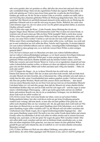 sehr weise geredet; aber wir gestehen es offen, daß alles das etwas hart und auch eben nicht
sehr verständlich klingt. Denn mit der eigentlichen Freiheit des eigenen Willens sieht es da
nicht sehr günstig aus! Und so man etwas Gutes getan hat, so geht das den freiwilligen
Guttäter gar nichts an; für die Tat hat er keinen Lohn zu erwarten, sondern nur dafür, daß er
sich freiwillig dem erkannten göttlichen Willen als Werkzeug dargeliehen hatte. Das ist sehr
sonderbar! Der Mensch ist und bleibt demnach dennoch nichts anderes als ein Werkzeug der
göttlichen Allmacht und ist in und für sich ewig ein pures Nichts. Wahrlich, bei solch einer
Lehre könnten sogar wir, die wir schon soviel von Dir gehört und gesehen haben, in unserem
Glauben schwach werden!“
[143,13] Hier aber sagte der Riese: „Liebe Freunde, dieser Meinung bin ich als ein
jüngster Jünger dieses Meisters und Gottmenschen nicht! Was ist denn mit einem Kinde, in
welchem sich oft auch schon gar früh ein böser Wille kundgibt? Muß es nicht dem weisen
Willen seiner Eltern gehorchen und seinen Willen am Ende nur dazu gebrauchen, allein das
zu tun, was seine Eltern wollen? Und hat es sich mit der Zeit stets mehr und mehr in dem
Willen seiner Eltern zurechtgefunden, so wird es dann selbst weise, weiß dann, was recht und
gut ist und verabscheut aus sich selbst das Böse, Falsche und Ungerechte. Es kommt dadurch
erst zum wahren Selbstbewußtsein und zur wahren, vernunftgemäßen Selbständigkeit. Würde
das Kind aber je dazu gelangt sein, so es nicht der weisen Eltern Willen zu dem seinigen
gemacht hätte?!
[143,14] Und so können auch wir Menschen erst dann zum wahren Selbstbewußtsein
und zur wahren Lebensselbständigkeit gelangen, so wir durch unseren freiwilligen Gehorsam
den uns geoffenbarten göttlichen Willen ganz zu dem unsrigen machen; denn in dem
göttlichen Willen muß doch offenbar deshalb auch die höchste Freiheit walten, weil Gott
Selbst das weiseste und somit freieste Wesen ist. Und so wir je irgendeinen Anspruch auf eine
wahre Lebensfreiheit machen wollen, so können wir diese nur dadurch erreichen, daß wir als
ganz eins mit Ihm denken, fühlen und wollen und dann auch völlig also handeln. – Habe ich
recht oder nicht?“
[143,15] Sagten die Jünger: „Ja, ja, in dieser Hinsicht hast du wohl recht, und wir
können dich darum nur loben! Aber das ist denn auch eben nicht unwahr, daß am Ende doch
ein jeder Mensch mit dem Gesichte, das er bekommen hat, völlig zufrieden sein muß; denn es
würde ihm bei aller seiner Unzufriedenheit kein anderes gegeben werden. Und kurz und gut,
alle Ehre der großen Weisheit, Macht und Güte unseres Herrn und Meisters, – aber darum
wird aus einem Menschen doch nie ein freier Gott und aus Gott nie ein beschränkter Mensch!
Und damit haben wir viel und alles gesagt; denn daß der Mensch mit seinen ohnehin höchst
beschränkten Kräften alles tun und am Ende noch bei sich sagen soll – und das sogar in seiner
innern vollstlebendigen Überzeugung –, daß er gar nichts getan habe und nur ein sträflich
fauler und unnützer Knecht war, das ist ein so sonderbares Verlangen, wie ein ähnliches auf
dieser Erde noch nie erhört worden ist!
[143,16] Ein weiser Vater wird seine Kinder nur loben, wenn sie auf seinen Feldern
fleißig gearbeitet haben; hier aber wird davon nicht nur gar keine Erwähnung gemacht,
sondern noch verlangt, daß man darob, so man alles mit dem größten Eifer getan hat, sich
selbst noch obendrauf über ein Aas verachten soll. Ah, das geht denn doch wohl nicht an! Wie
kann denn ein Mensch da je zu einer guten Handlung einen Eifer bekommen, so er sich der
guten Handlung wegen selbst verachten soll?! Ja, der Mensch soll sich selbst verachten und
verabscheuen einer Sünde wegen, die er irgend leichtsinnigermaßen begangen hat, – aber
einer guten Handlung wegen nicht! Da muß er nur eine rechte Freude daran haben und seinem
Gemüte selbst ein erhebendes Lob bei sich selbst im stillen erteilen und in seinem Gewissen
beruhigt sein, auch dann, so ihn der guten Tat wegen die ganze Welt verachten würde! Aber
sich selbst dafür noch verachten und mit sich im höchsten Grade unzufrieden sein, so man
alles mit allem möglichen Eifer getan hat, was man nur immer als dem göttlichen Willen
gemäß für gut und recht erkannt hat, das ist wahrlich zu viel von dem ohnehin schwachen
Menschen verlangt!
[143,17] Herr, da bitten wir Dich um eine nähere Erklärung, sonst gehen auch wir
gleich denen, die schon früher gegangen sind! Du kamst zu uns, und wir sind Dir gefolgt auf
 