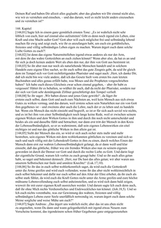 Deinen Ruf und haben Dir allzeit alles geglaubt; aber das glauben wir Dir einmal nicht also,
wie wir es verstehen und einsehen, – und das darum, weil es nicht leicht anders einzusehen
und zu verstehen ist!“

144. Kapitel
[144,01] Sagte Ich in einem ganz gemütlich ernsten Tone: „Es ist wahrlich nicht sehr
löblich von euch, hier auf einmal also aufzutreten! Gibt es denn noch irgend ein Leben, eine
Kraft und eine Macht außer Gott? Gott aber will euch möglichst frei und selbständig lebend
machen für ewig und zeigt euch, wie ihr es anzufangen habt, um euch ein gottähnliches,
freiestes und völlig selbständiges Leben eigen zu machen. Warum ärgert euch dann solche
Liebe Gottes zu euch?!
[144,02] Ist denn das eigene Naturmittelleben irgend etwas anderes als nur der Arm,
mit dem ihr das wahre Gottesleben an euch ziehen könnet? Wenn aber also, da hat es an und
für sich ja doch keinen andern Wert als eben den nur, der ihm von Gott aus bestimmt ist.
[144,03] So ihr aber nun nur noch als naturlebende Menschen handelt und in solchem
Handeln eure eigene Ehre suchet, so ihr euch selbst das gute Zeugnis gebt, da seid ihr gleich
dem im Tempel sich vor Gott rechtfertigenden Pharisäer und saget auch: ,Herr, ich danke Dir,
daß ich nicht bin wie viele andere, daß ich das Gesetz hielt vom ersten bis zum letzten
Buchstaben und alles genau erfüllt habe, was Moses und die Propheten vorgeschrieben
haben!‘ Ich habe euch dieses Gleichnis zwar schon einmal gegeben, – aber ihr habt es
vergessen! Hättet ihr es behalten, so wüßtet ihr auch, daß da nicht der Pharisäer, sondern nur
der sich vor Gott sehr demütigende Zöllner gerechtfertigt den Tempel verließ.
[144,04] So ihr saget: ,Wir haben dieses und jenes Gute gewirkt!‘, da lüget ihr
erstens euch selbst, dann Gott und auch eure Nächsten an, weil kein Mensch aus sich etwas
Gutes zu wirken vermag, und das darum, weil erstens schon sein Naturleben nur ein von Gott
ihm gegebenes ist – und zweitens aber auch die Lehre, nach der er zu leben und zu handeln
hat. Wenn ein Mensch das nicht einsieht und begreift, so ist er für sich auch soviel wie nichts,
und es ist bei ihm von einer Selbständigkeit noch lange keine Rede, weil er zwischen seinem
eigenen Wirken und dem Wirken Gottes in ihm und durch ihn noch nicht unterscheidet und
beides als ein und dasselbe fühlt und betrachtet; nur dann erst tritt der Mensch in den Kreis
der Lebensselbständigkeit, so er es wahrnimmt, daß sein eigenes Lebenswirken ein eitel
nichtiges ist und nur das göttliche Wirken in ihm allein gut ist.
[144,05] Sieht der Mensch das ein, so wird er sich auch sicher stets mehr und mehr
bestreben, sein eigenes Wirken mit dem wohlerkannten göttlichen zu vereinen und sich so
nach und nach völlig mit der Lebenskraft Gottes in ihm zu einen, durch welches Einen der
Mensch dann erst zur wahren Lebensselbständigkeit gelangt, da er dann weiß und klar
einsieht, daß das göttliche, früher wie ein fremdes Wirken also nun zu seinem eigenen
geworden ist durch die Demut vor Gott und durch die rechte Liebe zu Gott. Und darin liegt
der eigentliche Grund, warum Ich vorhin zu euch gesagt habe: Und so ihr auch alles getan
habt, so saget und bekennet dennoch: ,Herr, nur Du hast das alles getan; wir aber waren aus
unserem Selbstischen nur faule und unnütze Knechte!‘ (Luk.17,10).
[144,06] So ihr das in euch selbst wohlerkenntlich saget, da wird euch die Gotteskraft
unter die Arme greifen und wird euch vollenden; wenn ihr das aber nicht wohleinsichtlich in
euch selbst bekennet und dafür nur euch selbst auf den Altar der Ehre erhebet, da ihr euch als
selbst stark fühlet, da wird euch die Kraft Gottes nicht unter die Arme greifen und eure höchst
mühsame Lebensvollendung euch selbst anheimstellen, und es wird sich dann bald zeigen,
wieweit ihr mit eurer eigenen Kraft ausreichen werdet. Und darum sagte Ich euch denn auch,
daß ihr ohne Mich nichts Verdienstliches und Endzweckliches tun könnet. (Joh.18,5). Und so
Ich euch nichts vorenthalte, was zur Gewinnung des wahren, freiesten und völlig
selbständigen Lebens eurer Seele unerläßlich notwendig ist, warum ärgert euch dann solche
Meine sorgliche und weise Mühe um euch?“
[144,07] Sagte Andreas: „Das ärgert uns wahrlich nicht; aber das ist uns eben nicht
zu angenehm, wenn Du dann und wann gelegenheitlich mit irgend etwas Neuem zum
Vorscheine kommst, das irgendeinem schon früher Gegebenen ganz entgegenzustehen
 
