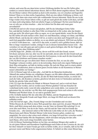 scheint, und wenn Du uns dann keine weitere Erklärung darüber frei aus Dir Selbst gibst,
sondern es zumeist darauf ankommen lässest, daß wir Dich darum angehen müssen. Das mußt
Du mit Deiner wahren Allwissenheit ja doch wohl einsehen, was wir einsehen und begreifen
können! Denn es ist eben nichts Angenehmes, Dich um eine nähere Erklärung zu bitten, weil
man von Dir dann stets einen nicht sehr wohltuenden Verweis bekommt. Wenn Du uns in der
Folge wieder etwas Neues lehren willst, so gib uns auch gleich das rechte Licht dazu, auf daß
wir dann nicht nötig haben, Dich mit allerlei Fragen zu belästigen! Du bist sonst höchst gut –
was wir alle nur zu klar einsehen –; aber im Lehren bist Du dann und wann ganz
unverdaulich!
[144,08] Ich und wir alle wissen und glauben, daß Du des lebendigen Gottes Sohn
bist, und daß die Gottheit in aller Ihrer Fülle wie körperlich in Dir wohnt; aber das hindert
mich gar nicht, Dir allzeit ganz offen zu sagen, wo es uns irgend drückt, wenn Du den Druck
bei Dir Selbst oft nicht merken willst. Denn wir sind Menschen, solange wir leben, und fühlen
allerlei Druck; und da das der sichere Fall ist, so muß es uns denn auch freigestellt sein, uns
auch Gott gegenüber äußern zu dürfen, wo es uns drückt und schmerzt. Will Gott uns helfen,
so wird Er wohl daran tun, – und will Er das nicht, so muß Er sich's gefallen lassen, daß wir
Ihm so lange vorjammern werden, solange Er uns in diesem Jammerleben lassen wird. – Das
verstehen wir nun alle ganz gut und werden es auch getreu befolgen; aber für die Folge gib
uns keine Lehre ohne Erklärung mehr!“
[144,09] Sagte Ich: „Brüder, was Ich tue, davon weiß Ich wohl den Grund, warum
Ich dieses und jenes also tue; aber was ihr tut und redet, davon sehet ihr den Grund noch gar
lange nicht ein! Aber es wird auch einmal die Zeit kommen, in der auch ihr den Grund alles
des von Mir Gelehrten und Getanen einsehen werdet.“
[144,10] Doch nun gut von allem dem! Denn es kommt die Zeit, wo uns die zehn
Neujünger verlassen werden, und es ist da notwendig, ihnen noch eine eigene Stärkung auf
ihren Weg mitzugeben, auf daß sie tüchtig werden, für euch die Wege auch in einem andern
Weltteile vorzubereiten; denn zu diesem guten Zwecke haben sie der Kenntnisse in Meiner
neuen Lebenslehre zur Genüge.“
[144,11] Hierauf sagte Ich zu den zehn: „Auf daß ihr als Menschen heidnischer
Abkunft den andern Heiden ein vollgültiges Zeugnis von Mir dahin ablegen könnet, daß Ich,
der euch zu ihnen gesandt hat, Der bin, als den ihr Mich habt kennen lernen, so erteile Ich
euch die Gabe, alle Kranken zu heilen, gleichwie Ich dem Arzte in Chotinodora und dem in
Serrhe die gleiche Gabe erteilt habe.
[144,12] Leget den Kranken die Hände in Meinem Namen auf, und es wird mit ihnen
sogleich besser werden, und sie werden euren Worten glauben! Und nun brauchet ihr
vorderhand nichts mehr; wenn Ich aber aufgefahren sein werde dahin, von wannen Ich
gekommen bin, da wird der von Mir über euch ausgegossene Geist euch schon in alle weitere
Wahrheit und Weisheit leiten. Es sei und es geschehe also!“
[144,13] Dafür dankten Mir die zehn über alle Maßen, und der Hauptmann hatte
darüber eine übergroße Freude und fragte Mich, wie lange Ich Mich noch an diesem Orte
aufhalten werde.
[144,14] Und Ich sagte: „Das, Freund, hängt von den Umständen und von dem
Willen Dessen ab, der Mich in diese Welt gesandt hat; denn auch Ich, als purer Mensch für
Mich, muß Mich streng nach dem richten, was der Vater im Himmel Mir auferlegt! Es ist
zwar alles auch Mein, was da ist des Vaters, und Ich und der Vater sind im Grunde des
Grundes eins, – aber dennoch stehet in Mir Selbst die Liebe höher als ihr Licht, die Weisheit.
Darum kann auch Meine Weisheit Meiner Liebe keine Gesetze geben, sondern nur
umgekehrt. Du wirst es aber schon noch erfahren, wie lange Ich noch hier verweilen werde.“
[144,15] Hierauf dankte Mir der Hauptmann, erhob sich dann und ging mit den zehn
nach Hause, allwo noch einige Geschäfte seiner harrten.
[144,16] Diesen Nachmittag blieben sie bei ihm; am nächsten Morgen aber sandte er
sie mit guten Führern und besonderen Empfehlungen nach Sidon an den Cyrenius ab, der sich
bei ihrer Ankunft vor lauter Freude gar nicht zu helfen wußte, als er vernahm, daß sie bei Mir
gewesen waren und Meine Lehre angenommen hatten. Er behielt sie über einen Monat lang
 