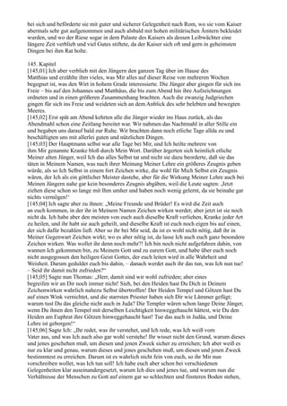 bei sich und beförderte sie mit guter und sicherer Gelegenheit nach Rom, wo sie vom Kaiser
abermals sehr gut aufgenommen und auch alsbald mit hohen militärischen Ämtern bekleidet
wurden, und wo der Riese sogar in dem Palaste des Kaisers als dessen Leibwächter eine
längere Zeit verblieb und viel Gutes stiftete, da der Kaiser sich oft und gern in geheimsten
Dingen bei ihm Rat holte.

145. Kapitel
[145,01] Ich aber verblieb mit den Jüngern den ganzen Tag über im Hause des
Matthias und erzählte ihm vieles, was Mir alles auf dieser Reise von mehreren Wochen
begegnet ist, was den Wirt in hohem Grade interessierte. Die Jünger aber gingen für sich ins
Freie – bis auf den Johannes und Matthäus, die bis zum Abend hin ihre Aufzeichnungen
ordneten und in einen größeren Zusammenhang brachten. Auch die zwanzig Judgriechen
gingen für sich ins Freie und weideten sich an dem Anblick des sehr belebten und bewegten
Meeres.
[145,02] Erst spät am Abend kehrten alle die Jünger wieder ins Haus zurück, als das
Abendmahl schon eine Zeitlang bereitet war. Wir nahmen das Nachtmahl in aller Stille ein
und begaben uns darauf bald zur Ruhe. Wir brachten dann noch etliche Tage allda zu und
beschäftigten uns mit allerlei guten und nützlichen Dingen.
[145,03] Der Hauptmann selbst war alle Tage bei Mir, und Ich heilte mehrere von
ihm Mir genannte Kranke bloß durch Mein Wort. Darüber ärgerten sich heimlich etliche
Meiner alten Jünger, weil Ich das alles Selbst tat und nicht sie dazu beorderte, daß sie das
täten in Meinem Namen, was nach ihrer Meinung Meiner Lehre ein größeres Zeugnis geben
würde, als so Ich Selbst in einem fort Zeichen wirke, die wohl für Mich Selbst ein Zeugnis
wären, der Ich als ein göttlicher Meister dastehe, aber für die Wirkung Meiner Lehre auch bei
Meinen Jüngern nahe gar kein besonderes Zeugnis abgäben, weil die Leute sagten: ,Jetzt
ziehen diese schon so lange mit Ihm umher und haben noch wenig gelernt, da sie beinahe gar
nichts vermögen!‘
[145,04] Ich sagte aber zu ihnen: „Meine Freunde und Brüder! Es wird die Zeit auch
an euch kommen, in der ihr in Meinem Namen Zeichen wirken werdet; aber jetzt ist sie noch
nicht da. Ich habe aber den meisten von euch auch dieselbe Kraft verliehen, Kranke jeder Art
zu heilen, und ihr habt sie auch geheilt, und dieselbe Kraft ist euch noch eigen bis auf einen,
der sich dafür bezahlen ließ. Aber so ihr bei Mir seid, da ist es wohl nicht nötig, daß ihr in
Meiner Gegenwart Zeichen wirkt; wo es aber nötig ist, da lasse Ich auch euch ganz besondere
Zeichen wirken. Was wollet ihr denn noch mehr?! Ich bin noch nicht aufgefahren dahin, von
wannen Ich gekommen bin, zu Meinem Gott und zu eurem Gott, und habe über euch noch
nicht ausgegossen den heiligen Geist Gottes, der euch leiten wird in alle Wahrheit und
Weisheit. Darum geduldet euch bis dahin, – danach werdet auch ihr das tun, was Ich nun tue!
– Seid ihr damit nicht zufrieden?“
[145,05] Sagte nun Thomas: „Herr, damit sind wir wohl zufrieden; aber eines
begreifen wir an Dir noch immer nicht! Sieh, bei den Heiden hast Du Dich in Deinem
Zeichenwirken wahrlich nahezu Selbst übertroffen! Der Heiden Tempel und Götzen hast Du
auf einen Wink vernichtet, und die starrsten Priester haben sich Dir wie Lämmer gefügt;
warum tust Du das gleiche nicht auch in Juda? Die Templer wären schon lange Deine Jünger,
wenn Du ihnen den Tempel mit derselben Leichtigkeit hinweggehaucht hättest, wie Du den
Heiden am Euphrat ihre Götzen hinweggehaucht hast! Tue das auch in Judäa, und Deine
Lehre ist geborgen!“
[145,06] Sagte Ich: „Ihr redet, was ihr verstehet, und Ich rede, was Ich weiß vom
Vater aus, und was Ich auch also gar wohl verstehe! Ihr wisset nicht den Grund, warum dieses
und jenes geschehen muß, um diesen und jenen Zweck sicher zu erreichen; Ich aber weiß es
nur zu klar und genau, warum dieses und jenes geschehen muß, um diesen und jenen Zweck
bestimmtest zu erreichen. Darum ist es wahrlich nicht fein von euch, so ihr Mir nun
vorschreiben wollet, was Ich tun soll! Ich habe euch aber schon bei verschiedenen
Gelegenheiten klar auseinandergesetzt, warum Ich dies und jenes tue, und warum nun die
Verhältnisse der Menschen zu Gott auf einem gar so schlechten und finsteren Boden stehen,
 