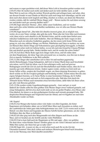 und warum es sogar geschehen wird, daß dieser Mein Leib in Jerusalem getötet werden wird.
[145,07] Aber ihr merket euch nichts und denket auch nie tiefer darüber nach, so daß
Mein Wort in euch nie völlig die rechten Wurzeln greifen und schlagen kann; und sehet, eben
aus diesem Grunde ist euer Glaube an Mich bei euch noch lange kein lebendiger, und ihr seid
denn auch eben darum nicht tauglich und fähig, Zeichen zu wirken, aus denen die Menschen
ersehen würden, daß ihr wahrhaft Meine Jünger seid! – Warum merket ihr euch denn sowenig
nur und denket auch gar sowenig darüber nach?“
[145,08] Sagte abermals Thomas: „Herr, stärke unser Gedächtnis, und wir werden
dann auch alles sicher behalten und darüber nachdenken, was wir alles aus Deinem Munde
vernehmen!“
[145,09] Sagte darauf Ich: „Das habe Ich ohnehin insoweit getan, als es möglich war,
weiter, als es eure Natur verträgt, aber geht das nicht. Wenn aber der Geist über euch kommen
wird, dann wird er euch ohnehin in alle Weisheit leiten, und ihr werdet dann hinfort eures
irdischen Gedächtnisses nicht mehr bedürfen. Aber der Bildung der Seele wegen ist dem
Menschen auch ein irdisches Gedächtnis gegeben, das bei einem recht festen Willen stark
genug ist, sich eine zahllose Menge von Worten, Wahrheiten und Taten zu merken; nur wenn
ein Mensch über allerlei Dinge und Vorkommnisse ganz gleichgültig hinweggeht, so bleiben
sie ihm auch sicher nicht im Gehirne haften, wovon Ich euch den Grund bei Cäsarea Philippi
klar und deutlich gezeigt habe. Denket darüber nach, und ihr werdet ihn schon finden!“
[145,10] Auf diese Meine Rede sagte kein Jünger mehr etwas, und Ich redete dann
mit dem Hauptmanne, der diese Tage stets anwesend war, so manches, was ihm nun in dieser
Zeit so manche Verhältnisse in der Welt aufhellte.
[145,11] Die Jünger aber unterhielten sich in ihrer Art und machten gegenseitig
allerlei Betrachtungen. Einige behaupteten, daß Gott in Seiner Macht denn auch beschränkt
sein müsse, weil Er Sich bei allem, was Er hervorbringen wolle, auch auf gewisse
Bedingungen sowohl der Zeit als auch der Beschaffenheit nach binden müsse, ohne die Er so
manches gar nicht effektuieren könnte. Andere sagten wieder, solches tue Gott nicht um
Seiner Selbst willen, sondern der Geschöpfe wegen, um ihnen diejenige Konsistenz zu geben,
durch welche sie für die Ewigkeit gediegen und beständig werden. Zudem müsse Ihm das eine
eigene Seligkeit bereiten, so Er Seine Werke in einer bestimmten Ordnung, die Er Selbst
gestellt habe, erst so nach und nach zu Sich emporreifen sehe. Daß aber Gott durch die
Allmacht Seines Willens auch momentan etwas bewirken könne, dafür hätte Ich ihnen schon
gar sehr viele Beweise geliefert.
[145,12] Da wurden wieder Gegenbemerkungen gemacht, – kurz und gut, es ward
dadurch der Glaube selbst bei dem größten Teile Meiner Jünger etwas wankend gemacht, und
einige behaupteten, daß Ich etwa doch nicht mehr sei als ein großer Prophet, etwa Moses oder
Elias ähnlich, bei denen es an den großartigsten Zeichen auch niemals gemangelt habe. Mit
dergleichen Betrachtungen und Vergleichen kam der Abend, und wir begaben uns nach dem
Abendmahle wieder zur Ruhe.

146. Kapitel
[146,01] Am Morgen aber kamen schon viele Juden von allen Gegenden, die hinter
Kapernaum sich befanden, daher, um zu Schiff übers Meer nach Jerusalem zu ziehen, weil
das Laubrüstfest der Juden ganz nahe herbeigekommen war. (Joh.7,2) Es waren auch zu dem
Behufe von allen Seiten und Gegenden des Meeres Schiffe hierher gekommen, um die vielen
Wallfahrer über das Meer zu befördern.
[146,02] Ich aber ging nach dem Morgenmahle mit allen Jüngern auch hinaus an das
Meer, und wir besahen uns die Schiffe und die vielen Wallfahrer.
[146,03] Und es kam bald auch der Hauptmann zu Mir und sagte: „Herr, wie gefallen
Dir denn diese vielen blinden Narren? Dorthin gehen sie mit vielen Unkosten und mit vieler
Mühe Den suchen, der ihnen hier gar so nahe wäre!“
[146,04] Sagte Ich: „Lassen wir das, es wird schon noch auch für sie die Zeit der
Erkenntnis kommen! Aber doch ziehen auch mehrere Meinetwegen hinauf nach Jerusalem,
weil sie der Meinung sind, Mich daselbst anzutreffen.“
 