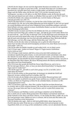 [146,05] Als die Jünger, die nun auch die altgewohnte Reiselust anwandelte, das von
Mir vernahmen, da sagten sie ganz laut zu Mir: „So mache Dich denn auf von dannen nach
Jerusalem hin, und gehe dann auch wieder in Judäa umher, auf daß Deine dortigen vielen
Jünger auch die Werke sehen, die Du tust. (Joh.7,3) Es tut aber niemand etwas im
Verborgenen, von dem er will, daß es vor aller Welt offenbar werde; da Du aber das auch
willst und auch danach tust und wirkest, so offenbare Dich nun auch vor der Welt!“ (Joh.7,4)
[146,06] Die Brüder aber redeten nun deshalb also, weil ihr Glaube an Mich ganz
schwach geworden war. (Joh.7,5)
[146,07] Da fragt freilich so mancher, wie das bei den vielen Zeichen und Lehren
wohl möglich war. Oh, das ist bei jedem Menschen gar leicht möglich! Er darf sich nur irgend
ein wenig überheben und sich auf seine Fähigkeiten etwas einzubilden anfangen, und seine
Seele befindet sich dann sogleich in einem zweifelhaften Dunkel, aus dem ihr nur irgendeine
kleine Demütigung helfen kann.
[146,08] Und das war denn auch hier bei den Brüdern der Fall, aus welchem Grunde
Ich ihnen auch keine Rüge gab, sondern nur sagte: „Ihr habt da ganz leicht reden! Meine Zeit
ist noch nicht da, – eure Zeit aber ist allewege! (Joh.7,6) Die Welt kann euch nicht hassen, da
ihr bis jetzt noch nicht irgend offen wider sie gezeugt habt, daß ihre Werke böse sind; darum
habt ihr auch noch allerwege eine freie Zeit und einen gefahrlosen Weg. Mich aber haßt die
Welt allewege, weil Ich offen zeuge, daß ihre Werke böse sind.“ (Joh.7,7)
[146,09] „So ihr alle aber schon so festdurstig seid, so gehet ihr allein hinauf auf
dieses Fest! Ich aber will noch nicht hinaufgehen auf dieses Fest; denn Meine Zeit ist noch
nicht erfüllt.“ (Joh.7,8)
[146,10] Da sahen die Brüder einander an und wußten nicht, wie sie daran waren.
[146,11] Einer sagte: „Gehen wir hinauf! Wegen 4-5 Tagen unseres Ausbleibens
wird es nicht aus sein!“
[146,12] Einige wieder meinten, daß Ich so etwas etwa doch übel aufnehmen und
unterdessen irgendwohin gehen könnte, wo Ich nicht leicht wieder aufzufinden wäre; denn
ihre Absicht war nicht, Mich zu verlassen. Wieder andere meinten, es wäre doch rätlich,
hinaufzugehen, da man daselbst bei dieser Gelegenheit vieles vernehmen könnte, was jetzt so
die Menschen über Mich redeten. Bei dieser Meinung kamen alle überein und beschlossen,
ganz allein zum Feste hinaufzugehen.
[146,13] Es kam aber gerade das Schiff des Simon Juda (Petrus) an, und er trat zu
Mir hin und sagte (Petrus): „Herr, so lasse uns denn allein hinaufziehen! In längstens fünf
Tagen sind wir wieder hier!“
[146,14] Da sagte Ich: „Ich habe es euch schon gesagt, was ihr zu tun habt, und so
ziehet denn alle hinauf!“
[146,15] Als Ich solches zu ihm gesagt hatte, da bestiegen sie alsbald das Schiff und
fuhren ab. Ich aber verblieb noch hier in Galiläa. (Joh.7,9)
[146,16] Als aber alle die Brüder schon mehr als den halben Wasserweg hinter sich
hatten, da wandelte sie plötzlich eine große Trauer und Reue an, so daß sie wieder umkehren
wollten, um Mich um Vergebung zu bitten für die schnöden Reden, mit denen sie Mir
entgegengekommen waren.
[146,17] Und Petrus sagte laut: „Herr, Herr, welcher Teufel hat uns denn diesmal gar
so verrückt, daß wir Dich verlassen konnten? Oh, lasse Dich nur noch einmal wiederfinden
von uns, Du ewiger Sohn und Vater in einer Person, und wir werden Dich nimmer also
verlassen!“
[146,18] Johannes und Matthäus weinten und drangen ordentlich auf die Rückfahrt;
aber es erhob sich ein starker Wind gerade hinter ihrem Rücken und trieb das Schiff mit
großer Schnelle an das obere Ufer hinter Tiberias, wo der Jordan das Meer verläßt. Als sie da
ans Land gestiegen waren, fühlten sie sich so verlassen, daß sie kaum den Mut hatten, den
Weg nach Jerusalem weiter fortzusetzen.
[146,19] Jakobus aber sagte: „Daß wir alle hoch gefehlt haben, daran liegt gar kein
Zweifel; denn der starke Wind, der uns so schnell hierher trieb und sich gerade in dem
Augenblick erhob, als wir reuig zu Ihm zurückkehren wollten, war ein sprechender Beweis,
 