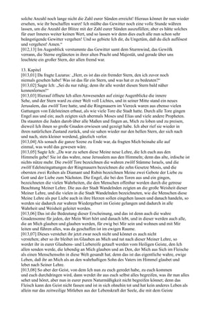 solche Anzahl noch lange nicht die Zahl eurer Sünden erreicht! Hieraus könnet ihr nun wieder
ersehen, wie ihr beschaffen waret! Ich müßte das Gewitter noch eine volle Stunde währen
lassen, um die Anzahl der Blitze mit der Zahl eurer Sünden auszufüllen; aber es hätte solches
für euer Inneres weiter keinen Wert, und so lassen wir denn dies euch alle nun schon sehr
beängstigende Gewitter vergehen! Und so gebiete Ich dir, du Ungetüm, daß du dich auflösest
und vergehest! Amen.“
[012,13] Im Augenblick verstummte das Gewitter samt dem Sturmwind, das Gewölk
verrann, die Sterne erglänzten in ihrer alten Pracht und Majestät, und gerade über uns
leuchtete ein großer Stern, der allen fremd war.

13. Kapitel
[013,01] Da fragte Lazarus: „Herr, es ist das ein fremder Stern, den ich zuvor noch
niemals gesehen habe! Was ist das für ein Stern, und was hat er zu bedeuten?“
[013,02] Sagte Ich: „Sei du nur ruhig; denn ihr alle werdet diesen Stern bald näher
kennenlernen!“
[013,03] Hierauf öffnete Ich allen Anwesenden auf einige Augenblicke die innere
Sehe, und der Stern ward zu einer Welt voll Lichtes, und in seiner Mitte stand ein neues
Jerusalem, das zwölf Tore hatte, und die Ringmauern im Viereck waren aus ebenso vielen
Gattungen von Edelsteinen erbaut, als wie viele Tore die Stadt hatte. Durch alle Tore gingen
Engel aus und ein; auch zeigten sich abermals Moses und Elias und viele andere Propheten.
Da staunten die Juden darob über alle Maßen und fingen an, Mich zu loben und zu preisen,
dieweil Ich ihnen so große Gnaden erwiesen und gezeigt habe. Ich aber rief sie wieder in
ihren natürlichen Zustand zurück, und sie sahen wieder nur den hellen Stern, der sich nach
und nach, stets kleiner werdend, gänzlich verlor.
[013,04] Als sonach die ganze Szene zu Ende war, da fragten Mich beinahe alle auf
einmal, was wohl das gewesen wäre.
[013,05] Sagte Ich: „Da war zu sehen diese Meine neue Lehre, die Ich euch aus den
Himmeln gebe! Sie ist das wahre, neue Jerusalem aus den Himmeln; denn das alte, irdische ist
nichts nütze mehr. Die zwölf Tore bezeichnen die wahren zwölf Stämme Israels, und die
zwölf Edelsteingattungen der Ringmauern bezeichnen die zehn Gesetze Mosis, und die
obersten zwei Reihen als Diamant und Rubin bezeichnen Meine zwei Gebote der Liebe zu
Gott und der Liebe zum Nächsten. Die Engel, die bei den Toren aus und ein gingen,
bezeichneten die vielen Wahrheiten, die den Menschen offenbar werden durch die getreue
Beachtung Meiner Lehre. Die aus der Stadt Wandelnden zeigten an die große Weisheit dieser
Meiner Lehre, und die vielen in die Stadt Wandelnden bezeichneten, wie die Menschen diese
Meine Lehre als pur Liebe auch in ihre Herzen sollen eingehen lassen und danach handeln, so
werden sie dadurch zur wahren Wiedergeburt im Geiste gelangen und dadurch in alle
Wahrheit und Weisheit geleitet werden.
[013,06] Das ist die Bedeutung dieser Erscheinung, und das ist denn auch die wahre
Gnadensonne für jeden, der Mein Wort hört und danach lebt, und in dieser werden auch alle,
die an Mich glauben und glauben werden, für ewig bei Mir sein und wohnen und mit Mir
leiten und führen alles, was da geschaffen ist im ewigen Raume.
[013,07] Dieses verstehet ihr jetzt zwar noch nicht und könnet es auch nicht
verstehen; aber so ihr bleibet im Glauben an Mich und tut nach dieser Meiner Lehre, so
werdet ihr in eurer Glaubens- und Liebereife getauft werden vom Heiligen Geiste, den Ich
allen senden werde, die lebendig an Mich glauben und an Den, der Mich aus Sich im Fleische
als einen Menschensohn in diese Welt gesandt hat; denn das ist das eigentliche wahre, ewige
Leben, daß ihr an Mich als an den wahrhaftigen Sohn des Vaters im Himmel glaubet und
lebet nach Seiner Lehre.
[013,08] So aber der Geist, von dem Ich nun zu euch geredet habe, zu euch kommen
und euch durchdringen wird, dann werdet ihr aus euch selbst alles begreifen, was ihr nun alles
sehet und höret, aber nun in eurer puren Naturmäßigkeit nicht begreifen könnet; denn das
Fleisch kann den Geist nicht fassen und ist in sich ohnehin tot und hat kein anderes Leben als
allein nur das zeitweilige Mitleben aus der Lebenskraft der Seele, die mit dem Geiste
 
