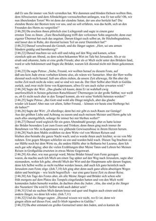 daß Er uns für immer von Sich verstoßen hat. Wir dummen und blinden Ochsen wollten Ihm,
dem Allweisesten und dem Allmächtigen vorzuschreiben anfangen, was Er tun solle! Oh, wir
nun überelenden Toren! Wo ist denn der elendste Satan, der uns also berückt hat? Die
elendste Bestie der Bestien trete vor uns, und sie soll erfahren, was das heißt, sich an den
Freunden des Herrn zu vergreifen!“
[146,20] Da erschien ihnen plötzlich eine Lichtgestalt und sagte in einem ganz
ernsten Tone zu ihnen: „Eure Beschuldigung trifft den verlorenen Sohn ungerecht; denn euer
eigener Übermut hat euch das angetan. Darum klaget euch selbst an, ihr Höchstbegnadeten,
und lasset den in Ruhe, der diesmal keinen Teil an eurer Dummheit hat!“
[146,21] Darauf verschwand die Gestalt, und die Jünger sagten: „Herr, sei uns armen
Sündern gnädig und barmherzig!“
[146,22] Darauf machten sie sich still und ruhig auf den Weg und kamen, schon
ziemlich spät am Abend, zu dem schon bekannten Wirt im Tale bei Jerusalem. Als er sie
ersah und erkannte, hatte er eine große Freude; aber als er Mich nicht unter den Brüdern fand,
ward er sehr bekümmert und fragte die Brüder, warum Ich diesmal nicht mit ihnen gekommen
sei.
[146,23] Da sagte Petrus: „Siehe, Freund, wir wollten herauf zu diesem Feste, auf
daß uns kein Jude etwas vorhalten könnte also, als wären wir Samariter. Aber der Herr wollte
diesmal noch nicht herauf, ließ uns allein ziehen, da unsere Zeit allewege, für Ihn aber die
rechte Zeit noch nicht da wäre; und so sind wir nun da. Der Herr Selbst aber blieb in Galiläa
zurück, und zwar nicht ferne von Kapernaum, allwo Er uns auch sicher erwarten wird.“
[146,24] Sagte der Wirt: „Das glaube ich kaum; denn Er ist wahrhaft ewig
unerforschlich in Seinen geheimen Ratschlüssen! Übermorgen ist der große Sabbat; wer weiß
es, ob Er nicht noch eher in den Tempel kommt, als wir seine Vorhöfe betreten werden!“
[146,25] Sagte Petrus: „Bei Gott sind wohl alle Dinge möglich, aber das glaube
wieder ich kaum! Aber nun vor allem, lieber Freund, – können wir heute eine Herberge bei
dir haben?“
[146,26] Sagte der Wirt: „O allerdings; denn bei mir gibt es noch Raum zur Genüge!
Aus der größten Liebe und Achtung zu eurem und auch meinem Meister und Herrn gebe ich
euch alles unentgeltlich, solange ihr immer bei mir bleiben wollet!“
[146,27] Darauf ward sogleich für ein gutes Abendmahl gesorgt; aber es hatte keiner
der Brüder besondere Lust zum Essen und Trinken; denn ihnen ging noch immer ihr
Benehmen vor Mir zu Kapernaum wie glühende Gewissensbisse in ihrem Herzen herum.
[146,28] Nach dem Mahle erzählten sie dem Wirte viel von Meinen Reisen und
blieben also beinahe die ganze Nacht wach; und es wurde ihnen auch leichter, so sie von Mir
redeten. Erst gegen Morgen schliefen sie ein und wurden bald wach. Diesen Tag brachten sie
zur Hälfte noch bei dem Wirte zu, die andere Hälfte aber in Bethania bei Lazarus, dem Ich
auch gar sehr abging; aber die vielen Erzählungen über Meine Taten und Lehren bei Meinen
Reisen in Großgaliläa ersetzten in etwas Meine Gegenwart.
[146,29] Als aber, wie nun gezeigt ward, Meine Brüder hinauf zum Feste gezogen
waren, da machte auch Ich Mich um einen Tag später auf den Weg nach Jerusalem, sagte aber
niemandem, wohin Ich gehe, obwohl Mich der Wirt und der Hauptmann sehr darum fragten;
denn Ich Selbst wollte es nicht ruchbar werden lassen, daß auch Ich ganz heimlich nach
Jerusalem zum Feste zöge. (Joh.7,10) Ich ging aber denn auch ganz allein abseitigen Weges
dahin und benötigte – wie leicht begreiflich – nur eine ganz kurze Zeit zu dieser Reise.
[146,30] Am Tage des Festes aber, als alle Meine Jünger und Brüder sich schon sehr
früh morgens auf dem Platze des Tempels eingefunden hatten und von den Mich wohl
kennenden Juden bemerkt wurden, da dachten eben die Juden: ,Aha, das sind ja die Jünger
des Nazaräers! Da wird Er Selbst wohl auch dahier sein!‘
[146,31] Und sie suchten Mich darum kreuz und quer und fragten auch einen und den
andern Jünger, wo denn Ich wäre. (Joh.7,11)
[146,32] Und die Jünger sagten: „Diesmal wissen wir nicht, wo Er ist; denn wir
gingen allein auf dieses Fest, und Er blieb irgendwo in Galiläa.“
[146,33] Da aber entstand ein großes Gemurmel unter den Juden, und es kamen da
 