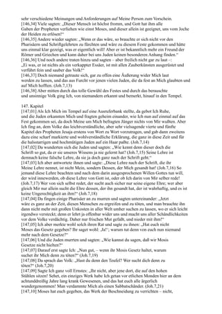 sehr verschiedene Meinungen und Anforderungen auf Meine Person zum Vorschein.
[146,34] Viele sagten: „Dieser Mensch ist höchst fromm, und Gott hat ihm alle
Gaben der Propheten verliehen wie einst Moses, und dieser allein ist geeignet, uns vom Joche
der Heiden zu erlösen!“
[146,35] Andere wieder sagten: „Wenn er das wäre, so brauchte er sich nicht vor den
Pharisäern und Schriftgelehrten zu fürchten und wäre zu diesem Feste gekommen und hätte
uns einmal klar gezeigt, was er eigentlich will! Aber er ist bekanntlich mehr ein Freund der
Römer und Griechen und kann daher bei uns Juden keinen besonderen Anhang finden.“
[146,36] Und noch andere traten hinzu und sagten – aber freilich nicht gar zu laut –:
„Ei was, er ist nichts als ein verkappter Essäer, ist mit allen Zauberkünsten ausgerüstet und
verführt fein und sauber das Volk!“
[146,37] Doch niemand getraute sich, gar zu offen eine Äußerung wider Mich laut
werden zu lassen, und das aus Furcht vor jenen vielen Juden, die da fest an Mich glaubten und
auf Mich hofften. (Joh.7,13)
[146,38] Aber mitten durch das tolle Gewühl des Festes und durch das berauschte
und unsinnige Volk ging Ich, von niemandem erkannt und bemerkt, hinauf in den Tempel.

147. Kapitel
[147,01] Als Ich Mich im Tempel auf eine Ausruferbank stellte, da gebot Ich Ruhe,
und die Juden erkannten Mich und fragten geheim einander, wie Ich nun auf einmal auf das
Fest gekommen sei, da doch Meine um Mich befragten Jünger nichts von Mir wußten. Aber
Ich fing an, dem Volke das leichtverständliche, aber sehr vielsagende vierte und fünfte
Kapitel des Propheten Jesaja erstens von Wort zu Wort vorzutragen, und gab dann zweitens
dazu eine scharf markierte und wohlverständliche Erklärung, die ganz in diese Zeit und für
die halsstarrigen und hochmütigen Juden auf ein Haar paßte. (Joh.7,14)
[147,02] Da wunderten sich die Juden und sagten: „Wie kennt denn dieser doch die
Schrift so gut, da er sie unseres Wissens ja nie gelernt hat? (Joh.7,15) Seine Lehre ist
demnach keine falsche Lehre, da sie ja doch ganz nach der Schrift geht.“
[147,03] Ich aber antwortete ihnen und sagte: „Diese Lehre nach der Schrift, die ihr
Meine Lehre nennet, ist nicht Mein, sondern Dessen, der Mich gesandt hat! (Joh.7,16) So
jemand diese Lehre beachten und nach dem darin ausgesprochenen Willen Gottes tun will,
der wird innewerden, ob diese Lehre von Gott ist, oder ob Ich darin von Mir selber rede!
(Joh.7,17) Wer von sich selbst redet, der sucht auch sicher nur seine eigene Ehre; wer aber
gleich Mir nur allein sucht die Ehre dessen, der ihn gesandt hat, der ist wahrhaftig, und es ist
keine Ungerechtigkeit an ihm!“ (Joh.7,18)
[147,04] Da fingen einige Pharisäer an zu murren und sagten untereinander: „Jetzt
wäre es ganz an der Zeit, diesen Menschen zu ergreifen und zu töten, und man brauchte ihn
dann nicht mehr mit großen Unkosten in aller Welt umher suchen zu lassen, wo er sich leicht
irgendwo versteckt; denn er lehrt ja offenbar wider uns und macht uns aller Schändlichkeiten
vor dem Volke verdächtig. Daher nur frischen Mut gefaßt, und nieder mit ihm!“
[147,05] Ich aber merkte wohl solch ihren Rat und sagte zu ihnen: „Hat euch nicht
Moses das Gesetz gegeben? Ihr saget wohl: ,Ja!‘; warum tut denn von euch nun niemand
mehr nach dem Gesetze?“
[147,06] Und die Juden murrten und sagten: „Wie kannst du sagen, daß wir Mosis
Gesetze nicht hielten?“
[147,07] Darauf erst sagte Ich: „Nun gut, – wenn ihr Mosis Gesetz haltet, warum
suchet ihr Mich denn zu töten?“ (Joh.7,19)
[147,08] Da sprach das Volk: „Hast du denn den Teufel? Wer sucht dich denn zu
töten?“ (Joh.7,20)
[147,09] Sagte Ich ganz voll Ernstes: „Ihr nicht, aber jene dort, die auf den hohen
Stühlen sitzen! Sehet, ein einziges Werk habe Ich getan vor etlichen Monden hier an dem
achtunddreißig Jahre lang krank Gewesenen, und das hat euch alle ärgerlich
wundergenommen! Man verdammte Mich als einen Sabbatschänder. (Joh.7,21)
[147,10] Moses hat euch gegeben, das Werk der Beschneidung zu verrichten – nicht,
 