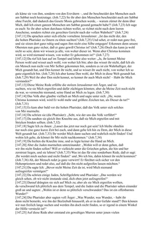 als käme sie von ihm, sondern von den Erzvätern –, und ihr beschneidet den Menschen auch
am Sabbat noch heutzutage. (Joh.7,22) So ihr aber den Menschen beschneidet auch am Sabbat
ohne Furcht, daß dadurch das Gesetz Mosis gebrochen werde, – warum zürnet ihr denn über
Mich, daß Ich einen ganzen Menschen am Sabbat gesund gemacht habe?! (Joh.7,23) Ich sage
es euch: So ihr aber schon durchaus richten wollet, so richtet nicht nach dem leeren
Anscheine, sondern richtet ein gerechtes Gericht nach der vollen Wahrheit!“ (Joh.7,24)
[147,11] Da sprachen unter sich etliche vornehme Jerusalemer: „Ist das nicht der, den
die hohen Pharisäer zu Ostern zu töten suchten? (Joh.7,25) Und sehet, er redet nun ganz frei,
und sie sitzen dort ganz ruhig und sagen ihm nicht eine Silbe entgegen! Erkennen denn unsere
Obersten nun ganz sicher, daß er ganz gewiß Christus ist? (Joh.7,26) Doch das kann ja wohl
nicht so sein; denn wir wissen ja alle, von woher dieser ist. Wenn aber Christus kommen
wird, so wird niemand wissen, von woher Er gekommen ist!“ (Joh.7,27)
[147,12] Da rief Ich laut auf im Tempel und lehrte also weiter: „Ja, ihr kennet Meine
Person wohl und wisset auch wohl, von woher Ich bin; aber das wisset ihr nicht, daß Ich als
ein Mensch nun nicht von Mir Selber gekommen bin, sondern es ist ein Wahrhaftiger, der
Mich gesandt hat, und Den kennet ihr nicht, und so wisset ihr auch nicht, von woher Ich so
ganz eigentlich bin. (Joh.7,28) Ich aber kenne Den wohl, der Mich in diese Welt gesandt hat.
(Joh.7,29) Weil ihr aber Den nicht kennet, so kennet ihr auch Mich nicht! – Habt ihr Mich
verstanden?“
[147,13] Diese Meine Rede erfüllte die stolzen Jerusalemer mit Ärger, und sie
suchten, wie sie Mich ergreifen und dafür züchtigen könnten; aber da Meine Zeit noch nicht
da war, so vermochte niemand, seine Hand an Mich zu legen. (Joh.7,30)
[147,14] Das Volk aber glaubte vielfach an Mich und sagte unter sich: „He, wenn
Christus kommen wird, wird Er wohl mehr und größere Zeichen tun, als Dieser da tut?“
(Joh.7,31)
[147,15] Es kam aber bald vor die hohen Pharisäer, daß das Volk unter sich solches
von Mir murmelte.
[147,16] Da schrien sie (die Pharisäer): „Seht, wie der uns das Volk verführt!“
[147,17] Da sandten sie gleich ihre Knechte aus, daß sie Mich ergreifen und mit
Stricken binden sollten. (Joh.7,32)
[147,18] Sagte Ich zu ihnen: „Lasset das jetzt nur noch gut sein! Ich bleibe ohnehin
nur noch eine ganz kurze Zeit bei euch, und dann gehe Ich hin zu Dem, der Mich in diese
Welt gesandt hat. (Joh.7,33) Ihr werdet Mich dann suchen und wahrlich nicht finden! Und
wohin Ich gehe, da könnet ihr Mir nicht nachkommen.“ (Joh.7,34)
[147,19] Da hielten die Knechte inne, und es legte keiner die Hand an Mich.
[147,20] Aber die Juden murmelten untereinander: „Wohin will er denn gehen, daß
wir ihn nicht finden sollen? Will er vielleicht unter die Griechen gehen, die hin und her
zerstreut liegen, und sie lehren? (Joh.7,35) Was ist das für eine sonderbare Rede, daß er sagt:
,Ihr werdet mich suchen und nicht finden!‘ und ,Wo ich bin, dahin könnet ihr nicht kommen!‘
(Joh.7,36) Ah, der Mensch redet ja ganz verwirrt! Er fürchtet sich sicher vor den
Hohenpriestern und redet also, auf daß die ihn nicht aufgreifen lassen möchten.“
[147,21] Da sagte Ich: „Bevor nicht Meine Zeit da ist, wird Mich niemand
aufzugreifen vermögen!“
[147,22] Da schrien einige Juden, Schriftgelehrte und Pharisäer: „Das werden wir
gleich sehen, ob wir nicht imstande sind, dich eben jetzt aufzugreifen!“
[147,23] Darauf drängten sie sich auf Mich zu; aber als sie Mich ergreifen wollten,
da verschwand Ich plötzlich aus dem Tempel, und die Juden und die Pharisäer sahen einander
groß an und sagten: „Wohin ist er denn so plötzlich verschwunden? Das ist ein offenbarstes
Wunder!“
[147,24] Die Pharisäer aber sagten voll Ärger: „Was Wunder, was Wunder, – habt ihr
denn nicht bemerkt, wie ihn der Beelzebub hinausriß, als er in der Gefahr stand?! Den können
wir nun freilich lange suchen und werden ihn doch nicht finden, so er irgend in einem Winkel
der Hölle versteckt ist!“
[147,25] Auf diese Rede aber entstand ein gewaltiges Murren unter jenen vielen
 