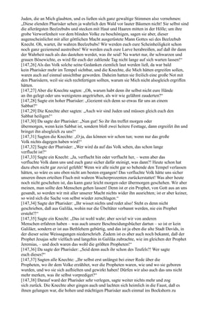 Juden, die an Mich glaubten, und es ließen sich ganz gewaltige Stimmen also vernehmen:
„Diese elenden Pharisäer sehen ja wahrlich den Wald vor lauter Bäumen nicht! Sie selbst sind
die allerärgsten Beelzebubs und stecken mit Haut und Haaren mitten in der Hölle; um ihre
grobe Verworfenheit vor dem blinden Volke zu beschönigen, sagen sie aber, dieser
augenscheinlichst mit aller göttlichen Macht ausgerüstete Mann Gottes sei des Beelzebub
Knecht. Oh, wartet, ihr wahren Beelzebubs! Wir werden euch eure Scheinheiligkeit schon
noch ganz geziemend austreiben! Wir werden euch eure Larve herabreißen, auf daß ihr dann
der Wahrheit nach als das dastehen werdet, was ihr seid! Na wartet nur, ihr schwarzen und
grauen Bösewichte, es wird für euch der zahlende Tag nicht lange auf sich warten lassen!“
[147,26] Als das Volk solche seine Gedanken ziemlich laut werden ließ, da war bald
kein Pharisäer mehr im Tempel sichtbar, und die Knechte, die Mich hätten ergreifen sollen,
waren auch auf einmal unsichtbar geworden. Daheim hatten sie freilich eine große Not mit
den Pharisäern, weil sie sich rechtfertigen sollten, warum sie Mich nicht alsogleich ergriffen
hätten.
[147,27] Aber die Knechte sagten: „Oh, warum habt denn ihr selbst nicht eure Hände
an ihn gelegt oder uns wenigstens angetrieben, als wir wie gelähmt zauderten?“
[147,28] Sagte ein hoher Pharisäer: „Geziemt sich denn so etwas für uns an einem
Sabbat?“
[147,29] Die Knechte aber sagten: „Auch wir sind Juden und müssen gleich euch den
Sabbat heiligen!“
[147,30] Da sagte der Pharisäer: „Nun gut! So ihr ihn treffet morgen oder
übermorgen, wenn kein Sabbat ist, sondern bloß zwei heitere Festtage, dann ergreifet ihn und
bringet ihn alsogleich zu uns!“
[147,31] Sagten die Knechte: „O ja, das können wir schon tun; wenn nur das große
Volk nichts dagegen haben wird!“
[147,32] Sagte der Pharisäer: „Wer wird da auf das Volk sehen, das schon lange
verflucht ist?“
[147,33] Sagte ein Knecht: „Ja, verflucht hin oder verflucht her, – wenn aber das
verfluchte Volk dann uns und euch ganz sicher dafür steinigt, was dann?! Heute schon hat
dazu eben nicht gar zuviel gefehlt! Wenn wir alle nicht gar so behende den Tempel verlassen
hätten, so wäre es uns eben nicht am besten ergangen! Das verfluchte Volk hätte uns sicher
unseren ihnen erteilten Fluch mit wahren Wucherprozenten zurückerstattet! Was aber heute
noch nicht geschehen ist, das kann ganz leicht morgen oder übermorgen geschehen. Wir aber
meinen, man sollte den Menschen gehen lassen! Denn ist er ein Prophet, von Gott aus an uns
gesandt, so werden wir mit aller unserer Macht nichts wider ihn ausrichten; ist er aber keiner,
so wird sich die Sache von selbst wieder zerschlagen.“
[147,34] Sagte der Pharisäer: „Ihr wisset nichts und redet also! Steht es denn nicht
geschrieben, daß aus Galiläa, wohin nur die Übeltäter verbannt werden, nie ein Prophet
ersteht?!“
[147,35] Sagte ein Knecht: „Das ist wohl wahr; aber soviel wir von anderen
Menschen erfahren haben – was auch unsere Beschneidungsbücher dartun – so ist er kein
Galiläer, sondern er ist aus Bethlehem gebürtig, und das ist ja eben die alte Stadt Davids, in
der dieser seine Weissagungen niederschrieb. Zudem ist es aber auch noch bekannt, daß der
Prophet Jesajas sehr vielfach und langehin in Galiläa zubrachte, wie im gleichen der Prophet
Jeremias, – und doch waren das wohl die größten Propheten!“
[147,36] Da sagte der Pharisäer: „Seid denn auch ihr schon des Teufels?! Wer sagte
euch dieses?“
[147,37] Sagten alle Knechte: „Ihr selbst erst unlängst bei einer Rede über die
Propheten, wo ihr dem Volke erzähltet, wer die Propheten waren, wie und wo sie geboren
wurden, und wo sie sich aufhielten und gewirkt haben! Dürfen wir also auch das uns nicht
mehr merken, was ihr selbst vorprediget?“
[147,38] Darauf ward der Pharisäer sehr verlegen, sagte weiter nichts mehr und zog
sich zurück. Die Knechte aber gingen auch und lachten sich heimlich in die Faust, daß es
ihnen gelungen war, die hohen und mächtigen Pharisäer auch einmal ins Bockshorn zu
 