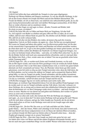 treiben.

148. Kapitel
[148,01] Ich Selbst aber kam außerhalb des Tempels in einer ganz abgelegenen
Herberge mit Meinen Brüdern und Jüngern zusammen. Es war das dieselbe Herberge, in der
Ich an den Festen oftmals mit Joseph und Maria und mit den Brüdern übernachtete. Die
Freude der Brüder, als Ich zu ihnen kam, war natürlich eine unbeschreiblich große, da sie alle
ganz traurig beisammensaßen und unter sich darüber Meinungen austauschten, ob Ich Mich
ihrer je wieder erbarmen und sie annehmen würde.
[148,02] Ich aber fragte sie und sagte zu ihnen: „Kinder, Freunde und Brüder, habt
ihr etwas zu essen, zu trinken?“
[148,03] Da fielen Mir alle zu Füßen und baten Mich um Vergebung. Ich aber hieß
sie, sich sogleich vom Boden zu erheben und ganz offen mit Mir zu reden, da sie wohl
wüßten, daß Ich einer offenen Rede nie gram bin. Da erhoben sich die Brüder und dankten
Mir, daß Ich sie nicht verlassen habe.
[148,04] Als Ich aber mit den Brüdern also redete, da kamen eilig auch die zwanzig
Judgriechen. Und als sie Mich ersahen, da sagten sie: „Herr, Du bist uns zuvorgekommen!
Wir waren im Tempel und haben alles gehört, was Du allerweisest gelehrt hast; als Du aber
ob der entsetzlichen Ungezogenheit der Juden und Pharisäer auf einmal unsichtbar wurdest,
da eilten denn auch wir, so gut es bei dem großen Gedränge nur immer gehen konnte, aus dem
Tempel und wollten soeben den Brüdern die Nachricht von Deiner Gegenwart bringen, was
sie sicher im höchsten Grade erfreut hätte, – und siehe, wir treffen Dich schon hier! Ja, das ist
für die Brüder freilich wohl noch ums unaussprechliche erfreulicher, und wir sind auch über
alle Maßen froh, Dich, o Herr, wieder unter uns zu haben! Von nun an geschieht sicher keine
solche Trennung mehr!“
[148,05] Sagte Ich: „Oh, es werden noch Zeiten und Umstände kommen, wo ihr euch
alle an Mir ärgern werdet, und wenn der Hirte geschlagen wird, da werden die Schafe fliehen
und sich zerstreuen! Aber so der Hirte dann wiederkommen wird, so wird Er die guten Schafe
abermals um Sich versammeln auf immer. Nun, die Pharisäer wären heute gar übel zuteile
gekommen, wenn Ich nicht so eilig aus dem Tempel entwichen wäre; denn die Zahl derer, die
an Mich glauben, war bei weitem die stärkste im Tempel, und so jemand die Hand an Mich
gelegt hätte, so wäre im Tempel ein großer Tumult entstanden, und die großen Jerusalemer
samt den Pharisäern, Schriftgelehrten und Tempeljuden wären dabei gar übel bedient worden.
Um das zu vermeiden, verließ Ich denn auch den Tempel und bin nun da.
[148,06] Den morgigen Tag tun wir nichts und heute auch nichts mehr; aber
übermorgen, an welchem Tage bekanntlich dieses Fest mit dem größten Pomp begangen wird,
da werden auch wir uns im Tempel einfinden und das Volk lehren. Jetzt aber verlassen wir
diese Herberge, die zu streng und zu dumm nach dem altjüdischen Gebrauche eingerichtet ist;
denn da bekommen wir vor dem Untergange weder etwas zu trinken – und noch weniger
etwas zu essen. Machen wir uns darum auf und gehen nach Bethania; dort werden wir gleich
etwas zu essen und zu trinken bekommen!“
[148,07] Das war allen sehr recht; aber da kam der Wirt der Herberge uns entgegen
und sagte: „Ja, was ist denn das?! Ist denn meine Herberge nicht gut genug für euch? Warum
wollt ihr mich denn verlassen, und gar du, Sohn Josephs aus Nazareth, der du mit deinen
Eltern doch schon so oft hier in der Herberge warst und ich mit Joseph sogar sehr nahe
verwandt bin?“
[148,08] Sagte Ich: „Du bist Mir fürs erste zu viel Jude und hältst auf alles Äußere
große Stücke, – aber das Innere, Wahre und Lebendige ist dir fremd; dazu aber kommt noch,
daß man überall stets besser aufgenommen ist als im Hause der nächsten Blutsverwandten,
aus welchem Grunde Ich Mich auch nur höchst selten in Nazareth sehen lasse, – denn der
Prophet gilt nirgends weniger als in seinem Vaterlande!“
[148,09] Sagte der Wirt: „Aber dein Vater Joseph war doch stets gerne bei mir, und
wir haben stets vieles von Moses und all den andern Propheten miteinander beredet, und er
hat mir auch stets ganz sonderbare Dinge von dir erzählt! Warum willst denn nun du gar so
 