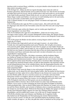 durchaus nicht in meinem Hause verbleiben, wo du jetzt ohnehin schon beinahe drei volle
Jahre nicht in Jerusalem warst?!“
[148,10] Sagte Ich: „Hättest du dich nur irgend erkundigt, dann wärest du wohl zur
Kenntnis gekommen, daß Ich beinahe noch an jedem Feste hier war! Aber du bist ein Erzjude
und dabei doch auch ein Erzwirt, und als solchem geht es dich auch nichts an, was da irgend
in der Stadt Großes geschieht! Darum bleibe du nur, wie und was du bist, und Ich und diese
Meine Jünger werden auch bleiben, wie und was wir sind! Schuldig sind wir dir noch nichts,
weil wir noch nichts verzehrt haben; und wir gehen darum!“
[148,11] Darauf erhoben wir uns und gingen schnell von dannen und zogen nach
Bethania hin.
[148,12] Hinterdrein aber sagte der Wirt zu seinen Leuten: „Bin wohl recht froh, daß
die abgezogen sind; denn bei den Verwandten schaut für einen Wirt stets sehr wenig Nutzen
heraus!“
[148,13] Ich aber sagte solches den Jüngern, und sie wurden ganz ärgerlich auf
diesen Augendiener von einem Wirte.
[148,14] Vor Bethania aber sagte Ich zu den Brüdern: „Gehet nun ein wenig voraus
und saget es dem Lazarus, daß er ein gutes Mittagsmahl richten möge; aber Meinen Namen
nennet ihm noch nicht! Ich werde aber dann kommen, woran er eine übergroße Freude haben
wird.“
[148,15] Da gingen die Brüder mit den anderen zwanzig Jüngern schnell voraus und
sagten das zu Lazarus.
[148,16] Dieser aber fragte gleich nach mir und sagte (Lazarus): „Ja, meine lieben
Freunde, das wird sogleich geschehen nach eurem Wunsche; aber ich gäbe etwas darum,
wenn auch der große, heilige Meister bei euch wäre! Es gingen vor einer halben Stunde ein
paar Griechen hier vorüber, und ich fragte sie, was es irgend auf dem Feste Neues gäbe. Denn
ich blieb nur eine Stunde in Jerusalem und eilte dann ob des mir höchst ärgerlichen tollen
Festtreibens nach Hause und konnte dann auch nicht von dem in Kenntnis sein, was sich
irgend Weiteres zugetragen hat.
[148,17] Da sagten die Griechen: ,Wir haben vernommen, daß der berühmte Magier
aus Galiläa im Tempel sein Wesen treibe; aber wir sahen ihn nicht, weil wir vor lauter
Gedränge nicht hineinkommen konnten.‘ Nun, das sagten mir die zwei Griechen. Ich habe
darauf sogleich etliche meiner Knechte entsandt, daß sie sich darum näher erkundigen und
mir sogleich die Nachricht bringen sollen, auf daß ich dann hingehen, Ihn aufsuchen und Ihn
als den allergeliebtesten Gast zu mir einladen könnte; aber die ausgesandten Knechte sind
noch nicht zurückgekehrt. – Saget es mir, ihr lieben Freunde, ob ihr nicht auch so etwas in der
Stadt vernommen habt!“
[148,18] Diese Frage setzte die Jünger in eine nicht geringe Verlegenheit, und sie
wußten nicht, was sie darauf für eine Antwort geben sollten. Aber da machte Ich ihrer kurzen
Verlegenheit ein Ende, indem Ich im selben Moment in das Zimmer des Lazarus trat und ihn
als einen Bruder grüßte. Da war es mit dem Lazarus aus vor Freude, und seine beiden
Schwestern weinten vor Seligkeit, daß nur Ich einmal wieder gekommen sei. Kurz, es war das
eine Freude nun im ganzen Hause des Lazarus, wie eine ähnliche noch nicht erlebt ward.
[148,19] Sogleich ward alles ins Werk gesetzt, um uns ein allerbestes und
glänzendstes Mahl zu bereiten. Davon durfte freilich ein echter Jude und Pharisäer nichts
erfahren, weil so etwas vor dem Untergange der Sonne den hohen Festsabbat im höchsten
Grade geschändet hätte. Aber an diesem Sabbat hatten alle Pharisäer im Tempel viel zuviel zu
tun und ihre Diener ebenfalls, und so konnte in Bethania schon so manches geschehen, wovon
der Tempel nie eine Kunde erhielt. Während der Bereitung des Mahles aber gingen wir hinaus
auf den schon bekannten Hügel, lagerten uns unter den schattigen Palmen auf den
Rasenbänken, und Ich erzählte dem Lazarus, wie es Mir nun im Tempel ergangen war.
[148,20] Da schrieben dann auch Johannes und Matthäus das Evangelium nieder,
aber freilich nur die Hauptpunkte mit Hinweglassung der meisten Nebenumstände.
[148,21] Und als Lazarus von Mir das vierte und fünfte Kapitel des Propheten Jesajas
erklärt vernahm, da sagte er: „Ja, Herr, das paßt aber schon so haarklein auf die jetzige Zeit
 