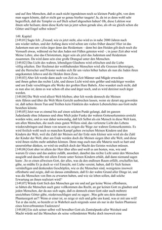 und auf ihre Menschen, daß es auch nicht irgendeinen noch so kleinen Punkt gibt, von dem
man sagen könnte, daß er nicht gar so genau hierher taugete! Ja, da ist es denn wohl sehr
begreiflich, daß die Templer es auf Dich scharf abgesehen haben! Oh, diese Lektion war
ihnen sehr heilsam; denn diese Kerle tun ja jetzt schon gerade also, als ob sie gleich schon die
Götter und Engel selbst wären!“

149. Kapitel
[149,01] Sagte Ich: „Freund, wie es jetzt steht, also wird es in nahe 2000 Jahren nach
uns wieder stehen, und der Anfang dazu wird schon um vieles früher dasein! Hier ist das
Judentum nun um vieles ärger denn das Heidentum – denn bei den Heiden gilt doch noch die
Vernunft etwas, während sie bei den Juden mit Füßen getreten wird –; in jener Zeit aber wird
Meine Lehre, also das Christentum, ärger sein als jetzt das Judentum und Heidentum
zusammen. Da wird dann sein eine große Drangsal unter den Menschen.
[149,02] Das Licht des wahren, lebendigen Glaubens wird erlöschen und die Liebe
völlig erkalten. Der Hochmut der wohlhabenden Menschen wird alle Grenzen übersteigen,
und die Herrscher und Priester werden sich für um vieles höher halten als nun die Juden ihren
ungekannten Jehova und die Heiden ihren Zeus.
[149,03] Aber Ich werde dann auch von Zeit zu Zeit Männer und Mägde erwecken
und ihnen geben das rechte Licht, und dieses Licht wird stets größer und mächtiger werden
und am Ende verschlingen alle Werke der großen Hure Babels. Also wundert euch nicht, daß
es nun also ist; denn es war schon oft also und ärger noch, und es wird dereinst noch ärger
werden.
[149,04] Die Welt wird allzeit Welt bleiben; aber Ich werde dennoch die Meinen
stets führen und über die Welt Mein Gericht ausbrechen lassen, wenn sie derart arg geworden
ist, daß neben ihrem Tun und Treiben kein Fünklein des wahren Lebenslichtes aus Gott mehr
bestehen könnte.
[149,05] Jetzt war es einmal bis auf einen solchen Punkt gelangt, daß im ganzen
Judenlande ohne Johannes und ohne Mich jeder Funke der wahren Gotteserkenntnis erstickt
worden wäre, und es war daher notwendig, daß Ich Selbst als ein Mensch in diese Welt kam,
um allen Menschen, die noch eines guten Willens sind, das verlorene Licht des Lebens
wiederzubringen und ihnen von neuem zu zeigen die Wege zur wahren Gotteserkenntnis. Es
wird freilich wohl noch so manchen Kampf geben zwischen Meinen Kindern und den
Kindern der Welt, weil die Zahl der Meinen auf der Erde stets kleiner sein wird als die Zahl
der Kinder der Welt; aber am Ende werden doch die Meinen siegen über alle Welt, und diese
wird ihnen nichts mehr anhaben können. Denn mag euch nun alle Materie noch so hart und
unzerstörbar dünken, so wird sie endlich doch der Macht des Geistes weichen müssen.
[149,06] Gott aber ist allein der Herr über alles und weiß es am besten, was, wie und
warum Er eines und das andere zuläßt, anordnet, danebst das rechte Licht unter den Menschen
ausgießt und dasselbe mit allem Ernste unter Seinen Kindern erhält, daß dann niemand sagen
kann: ,So es einen allweisen Gott, der alles, was da den endlosen Raum erfüllt, erschaffen hat,
gäbe, so müßte Er ja doch so viel Einsicht, mit Liebe vereint, haben, daß Er Sich Seinen
vernünftigen und denkenden Geschöpfen, wie es die Menschen sind, wenigstens insoweit
offenbarte und zeigte, daß sie daraus entnähmen, daß Er der wahre Grund aller Dinge ist, und
was die Menschen von Ihm zu erwarten haben, und wie sie leben sollen, daß solche
Erwartung an ihnen realisiert wird!‘
[149,07] Würde Gott Sich den Menschen gar nie und auf gar keine Weise offenbaren,
so hätten die Menschen auch ganz vollkommen das Recht, an gar keinen Gott zu glauben und
jeden Menschen, der da aus sich sagte, daß es dennoch einen Gott oder auch mehrere
unsichtbare Götter gäbe, niederzuschlagen und zu sagen: ,Was geht uns dein dummer
Phantasiegott an?! Wenn er einer ist, so zeige er sich und gebe uns kund, was er mit uns will!
Tut er das nicht, so besteht er in Wahrheit auch nirgends sonst als nur in der faulen Phantasie
eines hirnverbrannten Faulenzers!
[149,08] Ein sich seiner selbst voll bewußter Gott als Zentralpunkt aller Weisheit und
Macht würde auf die Menschen als seine vollendetsten Werke doch insoweit eine
 