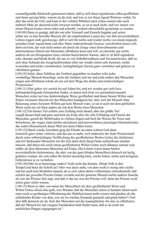 vernunftgemäße Rücksicht genommen haben, daß er sich ihnen irgendwann selbst geoffenbart
und ihnen gezeigt hätte, warum sie da sind, und was er mit ihnen irgend Weiteres vorhat. Ist
aber das nicht der Fall, und kann er der vollsten Wahrheit nach schon einmal oder auch
mehrere Male als daseiend nicht erwiesen werden, so ist er auch nicht, und wer immer von
einem Dasein Gottes etwas redet und schreibt, verdient allerschärfst gezüchtigt zu werden.
[149,09] Denn es genügt, daß der mit aller Vernunft und Einsicht begabte und seiner
selbst nur zu klar bewußte Mensch alle die empörendsten Lasten des von ihm unverschuldeten
Lebens tragen muß, geschweige, daß er sich für nichts und wieder nichts von einem nirgends
seienden Gotte irgend harte und aller Natur widerstrebende Gesetze vorschreiben lassen soll;
denn ein Gott, der sich nicht anders als durch die Zunge eines hirnverbrannten und
arbeitsscheuen Narren uns Menschen offenbaren kann und will, ist entweder gar nichts
anderes als ein Hirngespinst eines solchen bezeichneten Narren, oder er ist bloß irgendeine
rohe, dumme und blinde Kraft, die nur so viel Selbstbewußtsein und Verstand besitzt, daß sie
sich ohne Schande des Ausgelachtwerdens eben nur wieder einem sehr dummen, nichts
wissenden und nichts verstehenden, leichtgläubigen Narren ganz verstohlen und geheim zu
offenbaren getraut.‘
[149,10] Sehet, diese Schlüsse der Gottheit gegenüber zu machen wäre jeder
vernünftige Mensch berechtigt, wenn die Gottheit sich nie und nicht anders den Menschen
zeigen und offenbaren würde als nur auf dem Wege des faulen und nichtswürdigen
Priestertums!
[149,11] Aber gehen wir zurück bis auf Adam hin, und wir werden gar viele kurz
aufeinanderfolgende Zeitepochen finden, in denen sich Gott vor tausendmal tausend
Menschen sicher auf eine denkwürdigste Weise geoffenbart und ihnen Seinen Willen samt
Seiner weisesten Absicht mit den Menschen kundgetan hat; aber weil der Mensch ohne
Belassung seines freiesten Willens gar kein Mensch wäre, so tat er auch mit dem göttlichen
Worte nicht um ein Haar anders als mit dem Worte eines Menschen.
[149,12] Ein kleiner Teil achtete eine Zeitlang noch darauf; aber der größte Teil
vergaß dessen bald und ganz und hielt am Ende alles für eitle Erfindung und Faselei der
Menschen, genoß die Weltfreuden in vollsten Zügen und hielt die Weisen für Toren und
Schwärmer, die wegen eines höchst unsicheren und unerweisbaren jenseitigen Himmelreiches
das wahre Himmelreich dieser Welt mit ihren Füßen treten.
[149,13] Durch solche Ansichten ging der Glaube an einen wahren Gott dann
einerseits ganz sicher verloren, und das um so mehr, weil anderseits der faule Priesterstand
durch seine selbstsüchtigste Verfälschung des geoffenbarten Wortes Gottes die nüchternen
und reif denkenden Menschen mit der Zeit denn doch darauf hatte aufmerksam machen
müssen, daß ihnen mit solch einem geoffenbarten Willen Gottes noch dümmer zumute sein
müßte als dem dümmsten Menschen auf Erden. Die Lehren waren lauter höchst
unverständliche Geheimnisse, die aber von der ganz blinden Menschheit dennoch als heilig
gehalten wurden, die sich selbst für höchst unwürdig hielt, solche hohen, tiefen und heiligsten
Geheimnisse je zu verstehen.
[149,14] Oder ist es heutzutage anders? Geht nicht das dumme, blinde Volk in den
Tempel und betet die Schrift an? Aber was darin steht, von dem weiß es wenig oder nichts
und hat auch kein Bedürfnis danach, da es sich schon damit vollkommen zufriedenstellt, daß
solches der geweihte Priester Gottes versteht und der gemeine Mensch nichts anderes braucht,
als was der Priester ihm sagt, und daß er das tut, was der Priester will; denn der Priester weiß
schon ganz sicher warum.
[149,15] Wenn es aber von seiten der Menschheit mit dem geoffenbarten Worte und
Willen Gottes allzeit also geht, was Wunder, daß die Menschen schon in hundert Jahren nach
einer noch so großartigen Offenbarung der Wahrheit kaum mehr wissen und glauben als die
schlafenden Kinder von dem, was sie im wachen Zustande gemacht und getan haben?! Gott
aber läßt dennoch nie ab, Sich den Menschen auf die mannigfachste Art also zu offenbaren,
daß der Mensch bei nur einigem Nachdenken bald finden kann, daß es da nicht mit
natürlichen Dingen zugegangen ist.“
 