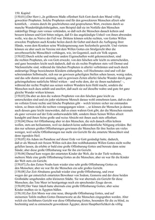 150. Kapitel
[150,01] (Der Herr:) „In größerem Maße offenbart Sich Gott durch den Mund völlig
geweckter Propheten. Solche Propheten sind für den geweckteren Menschen allzeit sehr
kenntlich, – erstens durch ihr geschriebenes und gesprochenes Wort, zweitens durch so
manche Wundertätigkeitsbeigaben, zum Beispiel daß sie im Notfalle den Menschen
zukünftige Dinge zum voraus verkünden, so daß sich die Menschen danach kehren und
bessern können und Gott bitten mögen, daß Er das angekündigte Unheil von ihnen abwenden
wolle, wie das zu Ninive der Fall war. Drittens können solche rechten, von Gottes Willen
erweckte Propheten auch Kranke heilen durch ihr Gebet und durch die Auflegung ihrer
Hände, wenn dem Kranken seine Wiedergenesung zum Seelenheile gereicht. Und viertens
können sie aber auch im Vereine mit dem Willen Gottes ein Strafgericht über die
unverbesserliche Menschheit verhängen, wie, im Gegenteil, auch ein Volk segnen.
[150,02] Durch solche und mehrere andere Eigenschaften wohl gekennzeichnet, sind
die rechten Propheten, als von Gott erweckt, von den falschen sehr leicht zu unterscheiden,
und ganz besonders leicht noch dadurch, daß sie als rechte Propheten stets voll Demut und
Nächstenliebe sind, während die falschen Propheten in allerlei verbrämten und noch durch
anderartige Dinge bezeichneten Kleidern einhergehen, voll Hochmutes sind und voll der
schreiendsten Selbstsucht, sich nur an gewissen geheiligten Stellen sehen lassen, wenig reden,
und das sehr dumm und unsinnig, und zu gewissen Zeiten allerlei falsche Wunder durch ganz
geheimgehaltene natürliche Mittel wirken – und wehe dem, der sie ihnen nachahmte! –,
während der rechte Prophet aus seinen wahren Wundern kein Hehl macht, sondern die
Menschen noch dazu anhält und aneifert, daß auch sie auf dieselbe wahre und gute Art ganz
gleiche Wunder wirken können.
[150,03] Da aber an dem die wahren Propheten von den falschen ganz leicht zu
unterscheiden sind und ein jeder nüchterne Mensch daraus wohl entnehmen kann, daß es also
im vollsten Ernste rechte und falsche Propheten gibt – welch letztere sicher nie entstanden
wären, so ihnen nicht die rechten vorangegangen wären –, so können die Menschen ja daraus
auch dessen ganz leicht innewerden, daß es einen wahren Gott gibt, der die Menschen niemals
als ganz verwaist auf der Erde umherwandeln läßt, sondern ihnen Seinen Willen allzeit
kundgibt und ihnen Seine große und weise Absicht mit ihnen auch stets offenbart.
[150,04] Diese Art Offenbarung aber ist den Menschen, die sich danach offen kehren
wollen, stets am heilsamsten, weil sie dadurch keine außerordentliche Nötigung erleiden. Bei
den nur seltenen großen Offenbarungen gewinnen die Menschen für ihre Seelen um vieles
weniger, weil solche Offenbarungen nur mehr ein Gericht für die entartete Menschheit sind
denn irgendein Heil.
[150,05] Als Adam im Paradiese auf dieser Erde vor Gott gesündigt hatte, dadurch,
daß er als Mensch mit freiem Willen sich den ihm wohlbekannten Willen Gottes nicht wollte
gefallen lassen, da erlebte er bald eine große Offenbarung Gottes und bereute dann seine
Sünde; aber diese große Offenbarung war für ihn ein Gericht.
[150,06] Darauf kam wegen der entarteten Kinder der Welt, die in der Tiefe wohnten,
mehrere Male eine große Offenbarung Gottes an die Menschen; aber sie war für die Kinder
der Welt stets ein Gericht.
[150,07] Zu den Zeiten Noahs kam wieder eine sehr große Offenbarung Gottes zu
den Menschen; aber sie war für die Menschen ein sehr großes Gericht.
[150,08] Zur Zeit Abrahams geschah wieder eine große Offenbarung, und zwar
wegen der gar entsetzlich entarteten Bewohner von Sodom, Gomorra und der diese beiden
Großstädte umgebenden zehn kleineren Städte. Sie war abermals ein Gericht für diese
Menschen; das Tote Meer ist heutigentags noch ein sprechender Zeuge davon.
[150,09] Der Vater Jakob hatte abermals eine große Offenbarung Gottes; aber seine
Kinder mußten sie in Ägypten büßen.
[150,10] Zur Zeit Mosis war eine neue, übergroße Offenbarung Gottes, und auf
steinernen Tafeln mußten Gottes Donnerworte an die Menschen eingegraben werden. Aber
welch ein furchtbares Gericht war diese Offenbarung Gottes, besonders für die zu blind, zu
hochmütig und zu entmenscht gewordenen Ägypter, deren Hauptherrlichkeit da völlig
 