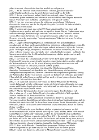 gebrochen wurde; aber auch den Israeliten ward nichts nachgesehen.
[150,11] Als die Israeliten unter Josua die Wüste verließen, geschah wieder eine
große Offenbarung Gottes, und das große Jericho verschwand von der Erde.
[150,12] So war es zu Samuels und zu Elias' Zeiten und auch zu den Zeiten der
anderen vier großen Propheten; und sehet nach, welche Gerichte darauf folgten! Selbst die
kleinen Propheten waren nicht ohne Gericht in diese Welt gesandt worden.
[150,13] Nun aber ist vor euren Augen die größte und unmittelbarste Offenbarung
Gottes an die Menschen; aber das ihr folgende übergroße Gericht für die Juden wird nicht
lange auf sich warten lassen.
[150,14] Von nun an werden nahe volle 2000 Jahre hindurch zahllos viele Seher und
Propheten erweckt werden, weil auch eine noch größere Anzahl falscher Propheten und sogar
höchst hochmütiger, herrschsüchtiger und aller Liebe barer falscher Christusse erstehen
werden. Da werden die Gerichte aber auch gleich fortdauern, und es wird selten einen
Herrscher geben, der wegen seiner Finsternis samt seinem Volke nicht ein arges Gericht zu
bestehen haben wird.
[150,15] Gegen Ende der angezeigten Zeit werde Ich auch stets größere Propheten
erwecken, und mit ihnen werden auch die Gerichte sich mehren und ausgedehnter werden. Da
werden auch kommen große Erderschütterungen und sehr verheerende Stürme der Elemente,
große Teuerungen, Kriege, Hungersnot, Pestilenz und noch viele andere Übel, und, wie Ich
schon vorhinein bemerket habe, der Glaube wird – außer bei höchst wenigen – nicht unter den
Menschen sein, die im Eise des Menschenhochmutes ganz erkalten werden, und ein Volk
wird ziehen wider das andere.
[150,16] Es werden die Menschen auch gewarnt werden durch Seher und besondere
Zeichen am Firmamente, woran sich aber nur die wenigen Meinen kehren werden, während
die Weltmenschen das alles nur für seltene Wirkungen der Natur ansehen werden und
ausspucken werden vor allen jenen, die noch an Mich glauben.
[150,17] Aber darauf wird geschehen eine allergrößte Offenbarung durch Meine
abermalige Darniederkunft auf diese Erde; aber dieser Offenbarung wird auch schon
vorangehen ein allergrößtes und schärfstes Gericht und nachfolgen eine allgemeine Sichtung
der Weltmenschen durchs Feuer und sein Geschoß, auf daß dann Ich Selbst eine ganz andere
Pflanzschule für wahre Menschen auf dieser Erde werde errichten können, die dann dauern
wird bis ans Ende der Zeiten dieser Erde.
[150,18] Ich sagte euch nun dieses zum voraus, auf daß ihr Mir ja nicht der Meinung
werdet, daß es nach Mir also vollkommen werden wird wie in Meinen Himmeln. Ja, wenige
werden wohl Meinen Engeln gleich sein, – aber viele noch um vieles ärger, als da nun sind
die Menschen zu diesen unseren Zeiten.
[150,19] Aber ihr dürfet euch alles dessen wegen nicht ärgern; denn Ich habe es euch
allen ja schon gar oft gesagt, daß der Mensch ohne seinen völlig freien Willen gar kein
Mensch, sondern nur ein menschenähnliches Tier wäre.
[150,20] Man könnte solche Menschen im höchsten Falle dann wohl gleich den
Tieren zu irgendeiner Beschäftigung abrichten, aber sie nie auf den Standpunkt setzen, daß sie
einsähen, daß solch eine Arbeit für den wahren Menschen und für den Tiermenschen gut und
nützlich ist, auf daß sie sich dann selbst bestimmten, solche nützlichen Arbeiten zur rechten
Zeit zu verrichten.
[150,21] Der Mensch, der gegen das Gesetz sündigt, zeigt dadurch ebensogut an, daß
er ein freier Mensch ist, wie der, welcher freiwillig das Gesetz beachtet. Daher sollet ihr auch
keinen Menschen richten und verdammen, sondern ihn nur mit aller Geduld und Sanftmut
belehren und dem Verirrten zeigen den rechten Weg. Will er ihn wandeln, so ist es wohl und
gut für ihn; will er das aber nicht, so sollet ihr ihm darum auch keinen Zwang antun, sondern
ihn höchstens aus einer besseren und reineren Gemeinde ausscheiden, – denn ein gezwungen
gläubiger Mensch ist zehnmal schlechter als ein offen Ungläubiger und Abtrünniger.
[150,22] Sehet an die Pharisäer! Das sind lauter gezwungen Gläubige zum Schein;
aber in sich glauben sie gar nichts und tun alles, wonach es sie nur immer gelüstet.
[150,23] Darum habt dann wohl acht, so ihr in Meinem Namen wieder Nachfolger
 