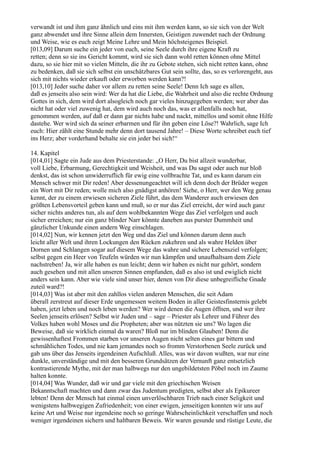 verwandt ist und ihm ganz ähnlich und eins mit ihm werden kann, so sie sich von der Welt
ganz abwendet und ihre Sinne allein dem Innersten, Geistigen zuwendet nach der Ordnung
und Weise, wie es euch zeigt Meine Lehre und Mein höchsteigenes Beispiel.
[013,09] Darum suche ein jeder von euch, seine Seele durch ihre eigene Kraft zu
retten; denn so sie ins Gericht kommt, wird sie sich dann wohl retten können ohne Mittel
dazu, so sie hier mit so vielen Mitteln, die ihr zu Gebote stehen, sich nicht retten kann, ohne
zu bedenken, daß sie sich selbst ein unschätzbares Gut sein sollte, das, so es verlorengeht, aus
sich mit nichts wieder erkauft oder erworben werden kann?!
[013,10] Jeder suche daher vor allem zu retten seine Seele! Denn Ich sage es allen,
daß es jenseits also sein wird: Wer da hat die Liebe, die Wahrheit und also die rechte Ordnung
Gottes in sich, dem wird dort alsogleich noch gar vieles hinzugegeben werden; wer aber das
nicht hat oder viel zuwenig hat, dem wird auch noch das, was er allenfalls noch hat,
genommen werden, auf daß er dann gar nichts habe und nackt, mittellos und somit ohne Hilfe
dastehe. Wer wird sich da seiner erbarmen und für ihn geben eine Löse?! Wahrlich, sage Ich
euch: Hier zählt eine Stunde mehr denn dort tausend Jahre! – Diese Worte schreibet euch tief
ins Herz; aber vorderhand behalte sie ein jeder bei sich!“

14. Kapitel
[014,01] Sagte ein Jude aus dem Priesterstande: „O Herr, Du bist allzeit wunderbar,
voll Liebe, Erbarmung, Gerechtigkeit und Weisheit, und was Du sagst oder auch nur bloß
denkst, das ist schon unwiderruflich für ewig eine vollbrachte Tat, und es kann darum ein
Mensch schwer mit Dir reden! Aber dessenungeachtet will ich denn doch der Brüder wegen
ein Wort mit Dir reden; wolle mich also gnädigst anhören! Siehe, o Herr, wer den Weg genau
kennt, der zu einem erwiesen sicheren Ziele führt, das dem Wanderer auch erwiesen den
größten Lebensvorteil geben kann und muß, so er nur das Ziel erreicht, der wird auch ganz
sicher nichts anderes tun, als auf dem wohlbekannten Wege das Ziel verfolgen und auch
sicher erreichen; nur ein ganz blinder Narr könnte daneben aus purster Dummheit und
gänzlicher Unkunde einen andern Weg einschlagen.
[014,02] Nun, wir kennen jetzt den Weg und das Ziel und können darum denn auch
leicht aller Welt und ihren Lockungen den Rücken zukehren und als wahre Helden über
Dornen und Schlangen sogar auf diesem Wege das wahre und sichere Lebensziel verfolgen;
selbst gegen ein Heer von Teufeln würden wir nun kämpfen und unaufhaltsam dem Ziele
nachstreben! Ja, wir alle haben es nun leicht; denn wir haben es nicht nur gehört, sondern
auch gesehen und mit allen unseren Sinnen empfunden, daß es also ist und ewiglich nicht
anders sein kann. Aber wie viele sind unser hier, denen von Dir diese unbegreifliche Gnade
zuteil ward?!
[014,03] Was ist aber mit den zahllos vielen anderen Menschen, die seit Adam
überall zerstreut auf dieser Erde ungemessen weitem Boden in aller Geistesfinsternis gelebt
haben, jetzt leben und noch leben werden? Wer wird denen die Augen öffnen, und wer ihre
Seelen jenseits erlösen? Selbst wir Juden und – sage – Priester als Lehrer und Führer des
Volkes haben wohl Moses und die Propheten; aber was nützten sie uns? Wo lagen die
Beweise, daß sie wirklich einmal da waren? Bloß nur im blinden Glauben! Denn die
gewissenhaftest Frommen starben vor unseren Augen nicht selten eines gar bittern und
schmählichen Todes, und nie kam jemandes noch so fromm Verstorbenen Seele zurück und
gab uns über das Jenseits irgendeinen Aufschluß. Alles, was wir davon wußten, war nur eine
dunkle, unverständige und mit den besseren Grundsätzen der Vernunft ganz entsetzlich
kontrastierende Mythe, mit der man halbwegs nur den ungebildetsten Pöbel noch im Zaume
halten konnte.
[014,04] Was Wunder, daß wir und gar viele mit den griechischen Weisen
Bekanntschaft machten und dann zwar das Judentum predigten, selbst aber als Epikureer
lebten! Denn der Mensch hat einmal einen unverlöschbaren Trieb nach einer Seligkeit und
wenigstens halbwegigen Zufriedenheit; von einer ewigen, jenseitigen konnten wir uns auf
keine Art und Weise nur irgendeine noch so geringe Wahrscheinlichkeit verschaffen und noch
weniger irgendeinen sichern und haltbaren Beweis. Wir waren gesunde und rüstige Leute, die
 