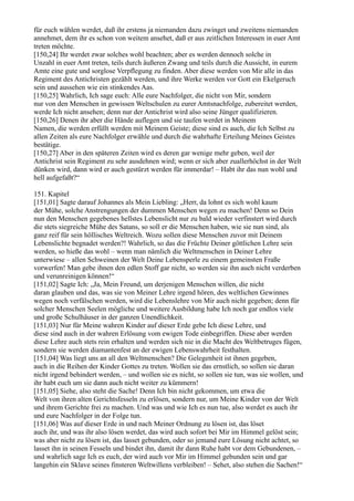 für euch wählen werdet, daß ihr erstens ja niemanden dazu zwinget und zweitens niemanden
annehmet, dem ihr es schon von weitem ansehet, daß er aus zeitlichen Interessen in euer Amt
treten möchte.
[150,24] Ihr werdet zwar solches wohl beachten; aber es werden dennoch solche in
Unzahl in euer Amt treten, teils durch äußeren Zwang und teils durch die Aussicht, in eurem
Amte eine gute und sorglose Verpflegung zu finden. Aber diese werden von Mir alle in das
Regiment des Antichristen gezählt werden, und ihre Werke werden vor Gott ein Ekelgeruch
sein und aussehen wie ein stinkendes Aas.
[150,25] Wahrlich, Ich sage euch: Alle eure Nachfolger, die nicht von Mir, sondern
nur von den Menschen in gewissen Weltschulen zu eurer Amtsnachfolge, zubereitet werden,
werde Ich nicht ansehen; denn nur der Antichrist wird also seine Jünger qualifizieren.
[150,26] Denen ihr aber die Hände auflegen und sie taufen werdet in Meinem
Namen, die werden erfüllt werden mit Meinem Geiste; diese sind es auch, die Ich Selbst zu
allen Zeiten als eure Nachfolger erwähle und durch die wahrhafte Erteilung Meines Geistes
bestätige.
[150,27] Aber in den späteren Zeiten wird es deren gar wenige mehr geben, weil der
Antichrist sein Regiment zu sehr ausdehnen wird; wenn er sich aber zuallerhöchst in der Welt
dünken wird, dann wird er auch gestürzt werden für immerdar! – Habt ihr das nun wohl und
hell aufgefaßt?“

151. Kapitel
[151,01] Sagte darauf Johannes als Mein Liebling: „Herr, da lohnt es sich wohl kaum
der Mühe, solche Anstrengungen der dummen Menschen wegen zu machen! Denn so Dein
nun den Menschen gegebenes hellstes Lebenslicht nur zu bald wieder verfinstert wird durch
die stets siegreiche Mühe des Satans, so soll er die Menschen haben, wie sie nun sind, als
ganz reif für sein höllisches Weltreich. Wozu sollen diese Menschen zuvor mit Deinem
Lebenslichte begnadet werden?! Wahrlich, so das die Früchte Deiner göttlichen Lehre sein
werden, so hieße das wohl – wenn man nämlich die Weltmenschen in Deiner Lehre
unterwiese – allen Schweinen der Welt Deine Lebensperle zu einem gemeinsten Fraße
vorwerfen! Man gebe ihnen den edlen Stoff gar nicht, so werden sie ihn auch nicht verderben
und verunreinigen können!“
[151,02] Sagte Ich: „Ja, Mein Freund, um derjenigen Menschen willen, die nicht
daran glauben und das, was sie von Meiner Lehre irgend hören, des weltlichen Gewinnes
wegen noch verfälschen werden, wird die Lebenslehre von Mir auch nicht gegeben; denn für
solcher Menschen Seelen mögliche und weitere Ausbildung habe Ich noch gar endlos viele
und große Schulhäuser in der ganzen Unendlichkeit.
[151,03] Nur für Meine wahren Kinder auf dieser Erde gebe Ich diese Lehre, und
diese sind auch in der wahren Erlösung vom ewigen Tode einbegriffen. Diese aber werden
diese Lehre auch stets rein erhalten und werden sich nie in die Macht des Weltbetruges fügen,
sondern sie werden diamantenfest an der ewigen Lebenswahrheit festhalten.
[151,04] Was liegt uns an all den Weltmenschen? Die Gelegenheit ist ihnen gegeben,
auch in die Reihen der Kinder Gottes zu treten. Wollen sie das ernstlich, so sollen sie daran
nicht irgend behindert werden, – und wollen sie es nicht, so sollen sie tun, was sie wollen, und
ihr habt euch um sie dann auch nicht weiter zu kümmern!
[151,05] Siehe, also steht die Sache! Denn Ich bin nicht gekommen, um etwa die
Welt von ihren alten Gerichtsfesseln zu erlösen, sondern nur, um Meine Kinder von der Welt
und ihrem Gerichte frei zu machen. Und was und wie Ich es nun tue, also werdet es auch ihr
und eure Nachfolger in der Folge tun.
[151,06] Was auf dieser Erde in und nach Meiner Ordnung zu lösen ist, das löset
auch ihr, und was ihr also lösen werdet, das wird auch sofort bei Mir im Himmel gelöst sein;
was aber nicht zu lösen ist, das lasset gebunden, oder so jemand eure Lösung nicht achtet, so
lasset ihn in seinen Fesseln und bindet ihn, damit ihr dann Ruhe habt vor dem Gebundenen, –
und wahrlich sage Ich es euch, der wird auch vor Mir im Himmel gebunden sein und gar
langehin ein Sklave seines finsteren Weltwillens verbleiben! – Sehet, also stehen die Sachen!“
 