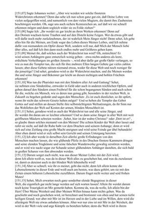 [151,07] Sagte Johannes weiter: „Aber wie werden wir solche finsteren
Widerchristen erkennen? Denn das sehe ich nun schon ganz gut ein, daß Deine Lehre von
vielen aufgegriffen wird, und namentlich von den vielen Magiern, die damit ihre Zaubereien
beschönigen werden. Oh, sage uns auch sichere Kennzeichen an, auf daß wir sie schnell
erkennen mögen und dann sogleich wider sie zu Felde ziehen!“
[151,08] Sagte Ich: „Ihr werdet sie gar leicht an ihren Werken erkennen! Denn auf
den Dornen wachsen keine Trauben und auf den Disteln keine Feigen. Wer da etwas gibt und
will dafür noch mehr zurücknehmen, der ist wahrlich Mein Jünger nicht! Denn sehet, Ich gebe
alles hin für die Meinen, am Ende sogar das Leben dieses Meines Leibes, und Ich nehme
dafür von niemandem ein Opfer dieser Welt, sondern will nur, daß Mich der Mensch liebe
über alles, auf daß Ich ihm dann noch endlos mehr und Größeres geben kann.
[151,09] Meinet ihr, daß solches auch der Widerchrist tun wird? Oh, mitnichten! Er
wird seinen Anhängern ganz entsetzlich wenig geben – etwa nichts anderes als leere,
erdichtete Verheißungen im großen Jenseits –, wird aber dafür gar große Opfer verlangen, so
wie es nun die Templer tun, die sich für ihre mehrere Ellen langen Gebete gar vieles zahlen
lassen; aber diese Gebete nützen niemand etwas, weder für diese Welt und noch weniger für
die jenseitige! Und sehet, geradeso wird es der Widerchrist machen, und die Meinen werden
ihn und seine Jünger und Bekenner gar leicht an diesen nichtigen und hohlen Früchten
erkennen!
[151,10] Was tun die Pharisäer nun mit den Sündern aller Art und Gattung? Sehet,
sie nehmen eine Sündenlöse, entweder in Geld oder auch in anderen reichlichen Opfern, und
geben darauf den Sündern einen Freibrief für die schon begangenen Sünden und auch schon
für die, welche ein Mensch, wie es deren nun genug gibt, besonders in der reichen Welt, in
Zukunft zu begehen gedenkt und sagen den Menschen: ,Es ist euch dienlicher, so ihr opfert,
wenn ihr nicht das schwere Gesetz halten möget!‘ Und so heben die Templer das Gebot
Gottes auf und stellen an dessen Stelle ihre selbstsüchtigsten Weltsatzungen, da ihr Sinn nur
das Wohlleben der Welt auf Kosten der armen, blinden Menschheit ist.
[151,11] Sehet, geradeso wird es auch der Widerchrist tun und alle seine Jünger, und
ihr werdet ihn daran um so leichter erkennen! Und so dann seine Jünger in aller Welt mit weit
geöffneten Mäulern schreien werden: ,Sehet, hier ist der wahre Christus!‘ oder ,Dort ist er!‘,
so glaube ihnen solches niemand von den Meinen! Die echten Kinder der Welt aber lasset und
rufet sie nicht, auf daß ihr Ruhe habt vor dem Drachen und seinem Anhange; denn er wird
sich auf eine Zeitlang eine große Macht aneignen und wird seine Feinde gar übel behandeln!
Aber eben damit wird er sich selbst sein Gericht und seinen Untergang bereiten.
[151,12] Ich aber werde in derselben Zeit allerlei große Erfindungen von den
Menschen machen lassen, die wie glühende Pfeile in des Drachen finstere Kammern dringen
und seine elenden Trugkünste und seine falschen Wunderwerke gewaltig zerstören werden,
und er wird wie nackt sogar zur Schande seiner glühendsten Anhänger dastehen, die sich bald
in großen Scharen von ihm abwenden werden.
[151,13] Darum sorget euch nicht, was aus dieser Meiner Lehre mit der Zeit wird;
denn Ich allein weiß es, was da in dieser Welt alles zu geschehen hat, und was da zuzulassen
ist, damit es dereinst auch in der blinden Welt lebenshelle wird!
[151,14] Aber so schnell, wie ihr es meinet, geht das nicht; denn Ich allein kenne die
Lebenselemente in dieser Erde und weiß auch am besten, was dazu gehört, um sie mit den
Zeiten einem höheren Lebenslichte zuzuführen. Darum fraget nicht weiter und seid frohen
Mutes!
[151,15] Sehet, Mich erwarten noch ganz sonderbar elende Begegnisse in dieser
Welt, die eigentlich gar nicht lange werden auf sich warten lassen! Allein ihr werdet darum
noch keine Traurigkeit an Mir gemerkt haben. Komme da, was da wolle, Ich allein bin der
Herr! Über Meine Weisheit und über Meinen Willen hinaus kann nichts gehen. Was da
geschieht und noch geschehen wird, ist berechnet und bestimmt von oben und hat seinen tiefst
heiligen Grund; wer aber mit Mir ist im Herzen und in der Liebe und im Willen, dem wird die
allerärgste Welt nie etwas anhaben können. Aber wer nur eins ist mit Mir in der Weisheit, der
wird in der Welt viele und arge Kämpfe zu bestehen haben; denn die Welt wird in ihrem
 