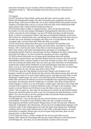 materiellen Verstande ewig nie einsehen, daß ihr scheinbares Etwas vor dem Geiste ein
eigentliches Nichts ist. – Mit dem begnüget euch und seid nun mit Mir völlig heiteren
Mutes!“

152. Kapitel
[152,01] Nach dieser Meiner Rede wurden auch alle heiter, und wir wurden von der
Martha zum Mittagsmahle geladen. Wir aßen und tranken ganz wohlgemut und waren voll
heiterer Dinge, und Lazarus erzählte Mir, was er alles während Meiner Abwesenheit mit den
Templern zu bestehen hatte, und wie er sich am Ende trotz aller seiner Geduld derart habe
ärgern müssen, daß er darauf ordentlich krank geworden sei.
[152,02] Insbesondere erzählte er, sagend (Lazarus): „Herr, auf der Erde gibt es gar
kein Insekt von solch einer lästigen Anhabigkeit (Zudringlichkeit)! Man kann sie nicht los
werden, man kann da schon anfangen, was man will! Droht man ihnen mit den Gesetzen
Roms, so suchen sie unsereinem mehrere Tage lang wie kriechende Schlangen zu beweisen,
daß sie allein im vollsten Rechte seien, und daß gar kein weltliches Gesetz mit ihnen etwas zu
tun habe und sie die alleinigen Gesetzgeber aller Welt seien. Ein jeder Mensch, ohne alle
Ausnahme, habe von ihnen allein alles Wohl oder Wehe zu erwarten.
[152,03] Ich kam bei solchen ihren Beweisen in eine förmliche Wut und hätte mich
beinahe an den heillosen Gleisnern vergriffen und verbot ihnen, mein Haus je wieder zu
betreten. Aber es half da alles nichts. Heute habe ich zehn hinausgetrieben, – morgen sind
dafür schon wieder zwölf andere hereingekommen und fangen so unschuldig und
geschmeidig dasselbe Thema an, dessentwegen ich ihren Vorgängern das Haus verboten habe,
und stellen sich dabei so, als wäre zwischen mir und ihnen nie etwas vorgefallen!
[152,04] In diesem Monat aber war ich gegen große Bezahlung denn doch genötigt,
alle Zuwege zu meinem Hause mit römischen Wachen besetzen zu lassen, und zwar mit dem
allerschärfsten Gebot, ja keinen Templer in mein Haus kommen zu lassen. Nun, da hatte ich
wohl eine Zeitlang eine äußere Ruhe, aber eine innere gar nicht; denn diese unverschämtesten
Tempelwichte sandten allerlei Drohbriefe an mich und belästigten mich dann auf solche
Weise, weil sie es nicht mehr persönlich durften. Wenn Du, o Herr, mich nur von dieser Plage
befreien möchtest, da wäre ich ganz selig schon in dieser Welt!
[152,05] Nun, diese drei Tage hindurch wird aus dem Tempel wohl niemand zu mir
kommen, weshalb ich auch die Wachen für diese Zeit hin habe abtreten lassen; aber nach den
drei Festtagen werde ich sie wohl wieder auftreten lassen, sonst habe ich keine Ruhe vor den
überlästigen Tempelwespen. Ich weiß es wohl, daß Deine große Wunderheilung vor einem
halben Jahre und meine Dir bekannt erwiesene Freundlichkeit den eigentlichen Hauptgrund
ausmachen, dessentwegen mich die Templer gar so verfolgen. Aber stelle ich ihnen das als
Grund entgegen, so lassen sie es mir nicht gelten, sondern sagen, allein das sei der Grund, daß
ich ihnen nicht wenigstens 8-10 Diener überlassen wollte. Ich sagte zu den Templern: ,Dann
machet es mit den Dienern aus! Ihr könnet sie gar alle haben, wenn sie zu euch gehen
wollen!‘ Aber da sagten sie: ,Das redest du uns umsonst ins Gesicht; du rätst heimlich deinen
Dienern ab, und darum gehen sie nicht zu uns! Du wirst darum eine harte Rechnung vor Gott
haben!‘ So in der Art ging es nun fort, und darum habe ich römische Wachen genommen!
Was noch ferner daraus wird, das weißt Du!“
[152,06] Sagte Ich: „Lasse du das alles gut sein; auch der Wachen wirst du fürder
nicht bedürfen. Ich werde dir einen Wächter stellen, der mehr vermögen wird als alle
Heereslegionen der Römer und Griechen! Morgen lassen wir das Fest und seine Tollheiten
unbesucht vorübergehen; aber übermorgen, allwann das Fest am glänzendsten begangen wird,
werde Ich wieder in den Tempel gehen und werde den Juden einen Spiegel ihrer Todsünden
vorhalten, daß sie sich werden schämen und vor dem Volke verkriechen müssen, um seinen
Steinwürfen zu entgehen. Darum seien wir jetzt nur ganz ruhig und heiter; denn wir sind
diesmal sicher vor ihren Besuchen!“
[152,07] Sagte hier Petrus: „O Herr, würdest Du hier also tun und wirken wie am
Euphrat, dann würden die Finsterlinge bald eine ganz andere Meinung von Dir bekommen!“
[152,08] Sagte Ich: „Du redest, wie du eben die Sache verstehst; aber in ein paar
 