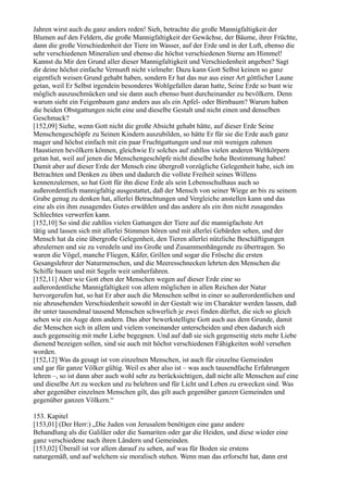 Jahren wirst auch du ganz anders reden! Sieh, betrachte die große Mannigfaltigkeit der
Blumen auf den Feldern, die große Mannigfaltigkeit der Gewächse, der Bäume, ihrer Früchte,
dann die große Verschiedenheit der Tiere im Wasser, auf der Erde und in der Luft, ebenso die
sehr verschiedenen Mineralien und ebenso die höchst verschiedenen Sterne am Himmel!
Kannst du Mir den Grund aller dieser Mannigfaltigkeit und Verschiedenheit angeben? Sagt
dir deine höchst einfache Vernunft nicht vielmehr: Dazu kann Gott Selbst keinen so ganz
eigentlich weisen Grund gehabt haben, sondern Er hat das nur aus einer Art göttlicher Laune
getan, weil Er Selbst irgendein besonderes Wohlgefallen daran hatte, Seine Erde so bunt wie
möglich auszuschmücken und sie dann auch ebenso bunt durcheinander zu bevölkern. Denn
warum sieht ein Feigenbaum ganz anders aus als ein Apfel- oder Birnbaum? Warum haben
die beiden Obstgattungen nicht eine und dieselbe Gestalt und nicht einen und denselben
Geschmack?
[152,09] Siehe, wenn Gott nicht die große Absicht gehabt hätte, auf dieser Erde Seine
Menschengeschöpfe zu Seinen Kindern auszubilden, so hätte Er für sie die Erde auch ganz
mager und höchst einfach mit ein paar Fruchtgattungen und nur mit wenigen zahmen
Haustieren bevölkern können, gleichwie Er solches auf zahllos vielen anderen Weltkörpern
getan hat, weil auf jenen die Menschengeschöpfe nicht dieselbe hohe Bestimmung haben!
Damit aber auf dieser Erde der Mensch eine übergroß vorzügliche Gelegenheit habe, sich im
Betrachten und Denken zu üben und dadurch die vollste Freiheit seines Willens
kennenzulernen, so hat Gott für ihn diese Erde als sein Lebensschulhaus auch so
außerordentlich mannigfaltig ausgestattet, daß der Mensch von seiner Wiege an bis zu seinem
Grabe genug zu denken hat, allerlei Betrachtungen und Vergleiche anstellen kann und das
eine als ein ihm zusagendes Gutes erwählen und das andere als ein ihm nicht zusagendes
Schlechtes verwerfen kann.
[152,10] So sind die zahllos vielen Gattungen der Tiere auf die mannigfachste Art
tätig und lassen sich mit allerlei Stimmen hören und mit allerlei Gebärden sehen, und der
Mensch hat da eine übergroße Gelegenheit, den Tieren allerlei nützliche Beschäftigungen
abzulernen und sie zu veredeln und ins Große und Zusammenhängende zu übertragen. So
waren die Vögel, manche Fliegen, Käfer, Grillen und sogar die Frösche die ersten
Gesangslehrer der Naturmenschen, und die Meeresschnecken lehrten den Menschen die
Schiffe bauen und mit Segeln weit umherfahren.
[152,11] Aber wie Gott eben der Menschen wegen auf dieser Erde eine so
außerordentliche Mannigfaltigkeit von allem möglichen in allen Reichen der Natur
hervorgerufen hat, so hat Er aber auch die Menschen selbst in einer so außerordentlichen und
nie abzusehenden Verschiedenheit sowohl in der Gestalt wie im Charakter werden lassen, daß
ihr unter tausendmal tausend Menschen schwerlich je zwei finden dürftet, die sich so gleich
sehen wie ein Auge dem andern. Das aber bewerkstelligte Gott auch aus dem Grunde, damit
die Menschen sich in allem und vielem voneinander unterscheiden und eben dadurch sich
auch gegenseitig mit mehr Liebe begegnen. Und auf daß sie sich gegenseitig stets mehr Liebe
dienend bezeigen sollen, sind sie auch mit höchst verschiedenen Fähigkeiten wohl versehen
worden.
[152,12] Was da gesagt ist von einzelnen Menschen, ist auch für einzelne Gemeinden
und gar für ganze Völker gültig. Weil es aber also ist – was auch tausendfache Erfahrungen
lehren –, so ist dann aber auch wohl sehr zu berücksichtigen, daß nicht alle Menschen auf eine
und dieselbe Art zu wecken und zu belehren und für Licht und Leben zu erwecken sind. Was
aber gegenüber einzelnen Menschen gilt, das gilt auch gegenüber ganzen Gemeinden und
gegenüber ganzen Völkern.“

153. Kapitel
[153,01] (Der Herr:) „Die Juden von Jerusalem benötigen eine ganz andere
Behandlung als die Galiläer oder die Samariten oder gar die Heiden, und diese wieder eine
ganz verschiedene nach ihren Ländern und Gemeinden.
[153,02] Überall ist vor allem darauf zu sehen, auf was für Boden sie erstens
naturgemäß, und auf welchem sie moralisch stehen. Wenn man das erforscht hat, dann erst
 