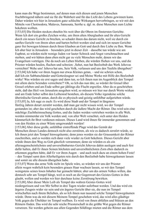 kann man die Wege bestimmen, auf denen man sich diesen und jenen Menschen
fruchtbringend nähern und sie für die Wahrheit und für das Licht des Lebens gewinnen kann.
Daher würden wir hier in Jerusalem ganz schlechte Wirkungen hervorbringen, so wir mit den
Mitteln von Chotinodora, Malaves, Samosata, Serrhe u. dgl. m. diese Menschen zum Lichte
bekehren wollten.
[153,03] Die Heiden stecken ohnehin bis weit über die Ohren im finstersten Gerichte.
Wenn Ich dort ein großes Zeichen wirke, um ihren alten Aberglauben und ihr altes Gericht
durch ein neues Gericht zu brechen, so schadet ihnen das darum nicht, weil sie durch ein
sanftes Gericht von ihrem alten und harten befreit worden sind und sich im neuen Gerichte
ganz frei bewegen können durch ihren Glauben an Gott und durch ihre Liebe zu Ihm. Wenn
Ich aber hier in Jerusalem – besonders jetzt in dieser Zeit – dasselbe tun würde wie am
Euphrat, so würden nicht wenige Juden vor lauter Schreck und Angst verschmachten und
sterben, und wir hätten dann eben nicht gar zu viele Menschen mehr, denen wir das
Evangelium vortrügen. Die da noch am Leben blieben, die würden fliehen vor uns, und die
Priester würden heulen, fluchen und schreien: ,Sehet, nun hat Beelzebub das Werk Jehovas
vernichtet! Wehe uns! Jehova hat uns, Sein Volk, verlassen und uns den Teufeln übergeben!‘
[153,04] Ich habe vor ihren Augen nur etwas Kleines getan, – und sie schrien schon,
daß Ich ein Sabbatschänder und Gottesleugner sei und Meine Werke mit Hilfe des Beelzebub
wirke! Was würden sie erst sagen und dann tun, so Ich ihnen nun im Augenblick den Tempel
mit allem darin Seienden vernichtete?! Oh, so Ich das nun täte, so würdet ihr Greuel über
Greuel erleben und am Ende selbst gar jählings die Flucht ergreifen. Aber da es geschrieben
steht, daß das Heil von Jerusalem ausgehen wird, so müssen wir hier nur durch Worte wirken
und am Ende lieber selbst den Leibestod bestehen, als diesem Volke irgendeine solche
überirdische Gewalt antun, durch die es physisch und geistig unfehlbar aufgerieben würde.
[153,05] Ja, Ich sage es euch: Es wird diese Stadt und der Tempel in längstens
fünfzig Jahren derart zerstört werden, daß man gar nicht wissen wird, wo der Tempel
gestanden ist; aber das wird geschehen durch die äußere Macht der Römer. Das wird sein eine
mächtige Zuchtheimsuchung Gottes, und die Juden werden vertrieben werden in alle Welt,
werden nimmerdar ein Volk werden und, von aller Welt verachtet, sich unter den Heiden
kümmerlich ihr Brot verdienen müssen. Dieses Land wird ihnen für immerdar genommen und
von den Heiden zu einer Wüste umgewandelt werden!
[153,06] Aber diese große, unfehlbar eintreffende Plage wird das Gemüt der
Menschen dieses Landes dennoch nicht also zerstören, als wie es dadurch zerstört würde, so
Ich ihnen jetzt den Tempel hinwegräumte; denn jenes werden sie der Grausamkeit der Römer
zuschreiben, und es werden sich dann viele wieder zu Gott bekehren. Dieses Gericht aber
würde ihnen den Weg zu Gott gänzlich verrammen; denn sie würden es als ein
alleraugenscheinlichstes und unversöhnbarstes Gericht Jehovas dahin auslegen und auch fest
dafür halten, daß Er ihnen Seinen höchsten und unversöhnlichsten Zorn eben dadurch zu
erkennen gegeben hätte, daß Er vor ihren Augen – und auch noch dazu an einem hohen Feste!
– den Tempel samt dem Allerheiligsten rein durch den Beelzebub habe hinwegräumen lassen
und somit sie alle diesem übergeben habe.
[153,07] Wenn das arme Volk nicht im Spiele wäre, so würden wir uns der Priester
allein wegen wahrlich kein besonders graues Haar wachsen lassen, so wir den Tempel
wenigstens seines losen Inhaltes bar gemacht hätten; aber um des armen Volkes willen, das
dennoch sehr am Tempel hängt, weil es noch an die Gegenwart des Geistes Gottes in ihm
glaubt, wollen und werden wir hier durchaus keine Zerstörung bewirken.
[153,08] Aber dieser Mein Leib als Tempel des wahren Geistes Gottes wird
niedergerissen und von Mir Selbst in drei Tagen wieder auferbaut werden. Und das wird ein
ärgeres Zeugnis wider sie sein und ein ärgeres Gericht über sie, die nun im Tempel
wirtschaften nach ihrem Belieben, als so Ich ihnen nun tausend solche Tempel hinwegräumen
würde. Denn was da mit diesem Meinem Tempel geschehen wird, das wird alles gläubige
Volk gegen die Übeltäter im Tempel waffnen. Es wird von ihnen abfallen und Stützen an den
Römern finden. Das wird die sehr reiche Priesterschaft in die größte Wut gegen die Römer
versetzen. Sie werden geheim aus allen Gegenden Söldlinge mieten und die Römer aus dem
 