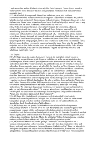 Lande vertreiben wollen. Und seht, dann wird ihr Ende kommen! Darum denket nun nicht
weiter darüber nach; denn es wird alles also geschehen, wie Ich es euch nun zum voraus
angezeigt habe!
[153,09] Wahrlich, Ich sage euch: Diese Erde und dieser ganze jetzt sichtbare
Sternenweltenhimmel werden dereinst auch vergehen, – aber Meine Worte und der, der sie
lebendig innehat, ewig nicht! Denn niemand bedient sich eines Werkzeuges länger, als es ihm
als brauchbar dienen kann; ist es einmal ganz bis an den Rand abgenützt, so wirft man es weg
und schafft sich ein neues. Und sehet, ebendasselbe tue auch Ich!
[153,10] So aber jemand hat einen schon alten Schlauch, der schon viele Jahre den
geistigen Wein in sich barg, wird er ihn wohl noch ferner behalten, so er mürbe und
weinunhältig geworden ist? O nein, er wird den alten Schlauch hinwegtun und sich dafür
einen neuen herbeischaffen. Sehet, dasselbe tue auch Ich, – wie mit einem alt und morsch
gewordenen Baume, also auch mit einer alt und morsch gewordenen Welt. Denn sind einmal
alle Meine in einer Welt niedergelegten Gedanken und Ideen in ein freies, selbständiges,
reingeistiges Leben übergegangen, dann ist eine solche Erde nichts mehr als eine leere Hülse,
die kein neues, kräftiges Leben mehr tragen und ausreifen kann. Dann wird die leere Hülse
aufgelöst, und an ihre Stelle tritt eine neue, mit neuen Lebenskeimen erfüllte Erde. Alles in
Zeit und Raum altert, wird schwach und stirbt und vergeht; nur der reine denkende und
schaffende Geist bleibt ewig.“

154. Kapitel
[154,01] Sagte einer der Judgriechen: „Aber Herr, da Du nun schon einmal wieder so
im Zuge bist, uns gar überaus große Dinge zu enthüllen, so wolle uns auch gnädigst den
Grund angeben, warum denn so ganz eigentlich nichts Materielles in seiner Art für ewig
fortbestehen kann! Die Felsen verwittern, die größten Bäume, die oft beinahe zweitausend
Jahre allen Stürmen getrotzt haben, wie allenfalls die Urzedern auf dem Libanon, sterben ab
und vermodern so, daß von ihnen gar nichts übrigbleibt. Auch Seen und Meere vertrocknen,
und kurz, man sieht auf der ganzen Erde nichts als ein fortwährendes Entstehen und
Vergehen! Nur am gestirnten Himmel bleibt es stets noch so hübsch beim alten; denn
dieselben Sterne mit ihren unveränderlichen Stellungen, die Adam geschaut hat, sind noch die
gleichen, unveränderlichen und unvergänglichen. So Du aber sagst, daß auch sie dereinst
vergehen werden, so läßt sich da allerdings die sehr gewichtige Frage aufwerfen: Wenn jene
nach Deiner Aussage übergroßen Weltkörper schon sicher eine unaussprechlich lange Reihe
von unseren Erdenjahren hindurch bestehen, so könnten sie ja ebensogut auch ewig
fortbestehen. Wo ist die Zeit ihres ersten Entstehens, wer kann sie messen und nach Jahren
oder gar nach Jahrtausenden zählen? Für unseren Menschenverstand bestehen sie so gut wie
von Ewigkeit her und können auch ebensogut fürder die ganze Ewigkeit hin fortbestehen.
Warum also müssen sie denn endlich doch vergehen?“
[154,02] Sagte Ich: „Mein Freund, eben darum, weil sie eigentlich keine Materie,
sondern in sich nur ein gerichtetes Geistiges sind, Ich habe euch ja schon bei einer andern
Gelegenheit gesagt, wie alles sichtbar Erschaffene nichts als ein Gedanke Gottes ist,
festgehalten durch den allmächtigen Willen Gottes.
[154,03] Solange aber ein großer Gedanke Gottes durch Seinen Willen festgehalten
wird, solange erscheint er auch als etwas für sich Bestehendes und ist dadurch gewisserart
ausgeschieden von den zahllos vielen anderen Gedanken, damit er sich in sich selbst
konsolidiere und für immer ein selbständiges Ich werde. Hat der Gedanke Gottes in sich selbst
diese Aufgabe gelöst und sich nach allen Richtungen hin frei und selbständig gemacht, wozu
sollte er dann noch länger durch die Macht des göttlichen Willens festgehalten und von allen
anderen großen Gedanken Gottes als völlig ausgeschieden gehalten werden?
[154,04] Wenn ein Mensch die innere, geistige Lebensreife vollständig erreicht hat –
wozu er eines materiellen Leibes benötigte –, wozu wäre ihm dann noch eine weitere und
längere und auch stets mühsamere Herumschleppung des Leibes nötig? Wenn ein Mensch ein
Haus ganz fertig erbaut hat und es dann vollkommen bewohnbar ist, wird er dann mit dem
fertigen Hause auch das Baugerüste um dasselbe stehenlassen?! Oder so du Fleisch in einem
 