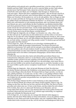 Topfe gehörig weich gekocht und es genießbar gemacht hast, wirst du es dann wohl also
behalten samt dem Topfe? Sicher nicht; du wirst es samt der Brühe aus dem Topfe nehmen
und den leeren Topf hinwegtun! Siehe, darum hat auf dieser Welt alles seine Zeit!
[154,05] Du siehst einen Baum, der im Frühjahre voller Knospen ist. Würdest du da
nicht auch sagen: ,Warum denn diese vergänglichen Knospen?‘ Aber die Knospe schwillt an,
entfaltet sich stets mehr und mehr, und es kommen Blätter und schöne, anmutige, duftende
Blüten zum Vorschein. Du bewunderst sie, weil sie dir sehr gefallen. Aber sie fangen an, bald
welk zu werden und fallen ab. Da fragst du wieder ärgerlich: ,Warum denn diese Zerstörung
der größten Pracht und erhebenden Schönheit des Baumes?‘ Ja, du hast recht, ein blühender
Baum wäre wohl immerfort so recht anmutig anzuschauen; aber vom Schauen allein wird
kein Mensch satt, und so muß offenbar die dem Fruchtkeime zum Beleben dienliche Blüte
nach ihrem geleisteten Dienste wieder hinweggenommen werden, damit darauf die wirkliche
Frucht sich frei für sich entwickeln kann. Und du ersiehst darauf bald eine Menge süßer
Früchte auf des Baumes Zweigen, an denen du ein großes Wohlgefallen hast. Nun, sollen
etwa die Früchte auch ewig mit dem Baume vereinigt bleiben?“
[154,06] Sagte der Judgrieche, der ein Bürger von Jerusalem war: „Das, o Herr, sehe
ich alles recht gut ein. Es geht eines aus dem andern hervor, und das sicher so weit und so
lange hin, bis aus allen den vielen Vorgängen irgendein Hauptzweck erreicht ist. Aber warum
muß denn auch der Baum, der oft viele Jahre hindurch den Menschen gute Früchte getragen
hat, am Ende sterben, vermodern und völlig zunichte werden? Er dienete ja gut und muß doch
einem andern den Platz räumen!“
[154,07] Sagte Ich: „Siehe, alle Materie ist ein zeitweiliges Aufnahmegefäß von
einem bestimmten Maße des geistigen Lebenselements! Von diesem entwickelt sich
alljährlich ein bestimmter Teil, macht sich frei und geht in eine höhere Lebenssphäre über.
Nach einer größeren oder oft auch minderen Anzahl von Jahren dieser Erde aber ist der letzte
Lebenselementsfunke aus dem schon mehr hart und unbrauchbar gewordenen Baume
entschwunden und in eine höhere Lebenspotenz übergegangen, und der Baum steht dann
lebensleer da.
[154,08] Sollte man nun dem alten, harten und unbrauchbar gewordenen Baume neue
Lebenselemente einhauchen, damit sie von des Baumes schon zu grob gewordener Materie
verdorben werden, gleichwie da auch verdorben wird selbst der beste Wein, so man ihn
dummermaßen in ein altes, unreines Gefäß gibt? Ist es da nicht klüger, einen neuen Wein in
neue und reine Gefäße zu tun und die alt gewordenen ganz zu verwerfen, besonders so man
der neuen Gefäße in großer und nie versiegbarer Anzahl besitzt? – Was meinst du über diese
Sache?“
[154,09] Sagte der Judgrieche: „Herr, da hat jede Meinung ein Ende! Du allein hast
die höchste Weisheit und kennst alle Verhältnisse in der ganzen Kreatur und hast sonach denn
auch in allen Dingen allein alles Recht. Wir können Dich nur fragen und alles, was Du uns
sagst, gläubig annehmen. Es ist alles also, wie Du, o Herr, es uns gnädigst erläuterst. Darin
aber liegt auch der größte und allerbelebendste Beweis, daß eben Du in Deinem Geiste alles
von Ewigkeit her also geordnet und geschaffen hast, was irgend nur immer da ist in der
ganzen Unendlichkeit.
[154,10] Dein Jünger Johannes hat Dir in seiner Einleitung zu dem aufgezeichneten
Worte aus Deinem Munde das rechteste und wahrste Zeugnis gegeben, indem er sagt: ,Im
Anfang war das Wort, das Wort war bei Gott, und Gott war das Wort. Das Wort ist Fleisch
geworden und wohnte unter uns. Er kam zu den Seinen, und diese haben Ihn nicht erkannt.‘
[154,11] Siehe, Herr, also ist es denn auch! Du kamst zu uns Menschen, und wie
wenige haben Dich erkannt, und wie viele erkennen Dich trotz all der großen Zeichen und
weisesten Lehren auch jetzt noch nicht! Es ist wahrlich sogar merkwürdig, wie ungeheuer
dumm und verblendet die Menschen da sind!“
[154,12] Sagte Ich: „Es ist schon also, du vermagst aber dennoch nichts dagegen zu
machen; denn den freien Willen dürfen wir ihnen nicht nehmen, weil sie da aufhören würden,
Menschen zu sein. Ihnen noch mehr Zeichen geben, wäre eine vergebliche Mühe; denn wir
würden damit nichts erreichen als nur das, was Ich euch klar auseinandergesetzt habe bei der
 