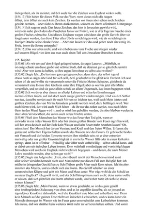 Gelegenheit, als ihr meintet, daß Ich auch hier die Zeichen vom Euphrat wirken solle.
[154,13] Wir haben für dieses Volk nur das Wort; wem dieses nicht die Augen
öffnet, dem öffnet sie auch kein Zeichen. Es werden vor ihnen aber schon noch Zeichen
gewirkt werden, – aber nicht zu ihrem Aufkommen, sondern zu ihrem offenbaren Untergange.
[154,14] Ich sage es euch: Das letzte Zeichen, das hier in Jerusalem gewirkt wird,
wird sein nahe gleich dem des Propheten Jonas vor Ninive, wie er drei Tage im Bauche eines
großen Fisches zubrachte. Und dieses Zeichens wegen wird dann das große Gericht über sie
losgelassen werden, das diese Täter alles Übels verschlingen wird, wie da verschlingt ein
feuriger Drache seine elende Beute. – Aber nun lassen wir das und gehen noch ein wenig ins
Freie, bevor die Sonne untergeht!“
[154,15] Das war allen recht, und wir erhoben uns vom Tische und stiegen wieder
auf unseren Hügel, von dem aus man auch einen Teil von Jerusalem übersehen konnte.

155. Kapitel
[155,01] Als wir uns auf dem Hügel gelagert hatten, da sagte Lazarus: „Wahrlich, es
ist ewig schade um diese große und schöne Stadt, daß sie dereinst gar so gänzlich zerstört
wird! Aber wer kann da helfen, so ihre argen Bewohner es selbst also wollen?“
[155,02] Sagte Ich: „Du hast nun ganz gut gesprochen; denn dem, der selbst irgend
etwas noch so Arges über und für sich will, dem geschieht in Ewigkeit kein Unrecht. Ich war
schon oft da und wollte sie versammeln unter die Fittiche Meines Schutzes, gleichwie da
versammelt eine Henne ihre Küchlein unter ihre Flügel; aber es war bis jetzt alle Mühe
vergeblich, und so sind sie ganz allein schuld an allem Ungemach, das ihnen begegnen wird.
[155,03] Ich werde es aber darum an allerlei Lehren und scharfen Ermahnungen
niemals fehlen lassen, auf daß doch noch einige gerettet werden mögen. Und was Ich Selbst
nun tue, dasselbe werdet auch ihr nach Mir um so leichter tun, weil euch Mein letztes und
größtes Zeichen, das von Mir in Jerusalem gewirkt werden wird, dazu befähigen wird. Wer
euch hören wird, der wird auch Mich hören – da ihr nur das reden werdet, was euch Mein
Geist in den Mund legen wird –, und es wird ihm geholfen werden; die aber bleiben werden in
ihrer alten Verstocktheit, die sollen auch deren Früchte ernten.
[155,04] Weil dem Menschen das Wasser wie das Feuer den Tod gibt, wenn er
entweder in ein tiefes Wasser fällt oder bei einem großen Brande vom Feuer ergriffen wird,
soll Ich etwa deshalb auf der Erde kein Wasser und kein Feuer mehr bestehen lassen? Oh,
mitnichten! Der Mensch hat darum Verstand und Kraft und den freien Willen. Er kennt die
guten und schlechten Eigenschaften sowohl des Wassers wie des Feuers. Er gebrauche beides
mit Vernunft und die beiden Elemente werden ihm nützlich sein; so er aber entweder
mutwillig oder aus großer Unvorsichtigkeit in ein tiefes Wasser fällt oder in einen Kalkofen
springt, dann ist er offenbar – freiwillig oder öfter noch unfreiwillig – selbst schuld daran, daß
er dabei um sein irdisches Leben kommt. Dem wahrhaft verständigen und vorsichtig klugen
Menschen wird solch ein Unglück nicht leichtlich begegnen – und denen, die nach Meiner
Lehre wandeln werden, aber schon gar nicht!“
[155,05] Sagte ein Judgrieche: „Herr, aber überall reicht der Menschenverstand samt
aller seiner Vorsicht dennoch nicht aus! Man nehme nur diesen Fall zum Beispiel her: Ich
müßte in dringenden Geschäften zu Schiff übers große Meer nach Rom reisen. Ich bin aber
inmitten des Meeres, und es erhebt sich ein Sturm. Das Schiff scheitert an einer
unterseeischen Klippe und geht mit Mann und Maus unter. Wer trägt wohl da die Schuld an
meinem Unglück? Ich gewiß nicht, und der Schiffshauptmann auch nicht; denn woher sollte
er wissen, daß sich plötzlich ein Sturm erheben werde, und woher hätte ich wohl so etwas
wissen können?“
[155,06] Sagte Ich: „Mein Freund, wenn so etwas geschieht, so ist das ganz gewiß
eine bestbegründete Zulassung von oben, und es ist ungefähr dasselbe, als so jemand an
irgendeiner Krankheit dahinstirbt, weil die Krankheit eine böse und unheilbare war. Denn
kein Mensch auf der ganzen Erde bleibt am irdischen Leibesleben, und es kann daher ein
Mensch ebensogut im Wasser wie im Feuer ganz unverschuldet ums Leibesleben kommen.
Ich meine, daß wir darüber kein weiteres Wort mehr zu verlieren haben sollten. Und somit
 