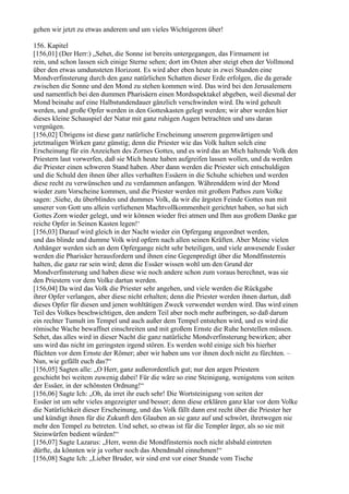 gehen wir jetzt zu etwas anderem und um vieles Wichtigerem über!

156. Kapitel
[156,01] (Der Herr:) „Sehet, die Sonne ist bereits untergegangen, das Firmament ist
rein, und schon lassen sich einige Sterne sehen; dort im Osten aber steigt eben der Vollmond
über den etwas umdunsteten Horizont. Es wird aber eben heute in zwei Stunden eine
Mondverfinsterung durch den ganz natürlichen Schatten dieser Erde erfolgen, die da gerade
zwischen die Sonne und den Mond zu stehen kommen wird. Das wird bei den Jerusalemern
und namentlich bei den dummen Pharisäern einen Mordsspektakel abgeben, weil diesmal der
Mond beinahe auf eine Halbstundendauer gänzlich verschwinden wird. Da wird geheult
werden, und große Opfer werden in den Gotteskasten gelegt werden; wir aber werden hier
dieses kleine Schauspiel der Natur mit ganz ruhigen Augen betrachten und uns daran
vergnügen.
[156,02] Übrigens ist diese ganz natürliche Erscheinung unserem gegenwärtigen und
jetztmaligen Wirken ganz günstig; denn die Priester wie das Volk halten solch eine
Erscheinung für ein Anzeichen des Zornes Gottes, und es wird das an Mich haltende Volk den
Priestern laut vorwerfen, daß sie Mich heute haben aufgreifen lassen wollen, und da werden
die Priester einen schweren Stand haben. Aber dann werden die Priester sich entschuldigen
und die Schuld den ihnen über alles verhaßten Essäern in die Schuhe schieben und werden
diese recht zu verwünschen und zu verdammen anfangen. Währenddem wird der Mond
wieder zum Vorscheine kommen, und die Priester werden mit großem Pathos zum Volke
sagen: ,Siehe, du überblindes und dummes Volk, da wir die ärgsten Feinde Gottes nun mit
unserer von Gott uns allein verliehenen Machtvollkommenheit gerichtet haben, so hat sich
Gottes Zorn wieder gelegt, und wir können wieder frei atmen und Ihm aus großem Danke gar
reiche Opfer in Seinen Kasten legen!‘
[156,03] Darauf wird gleich in der Nacht wieder ein Opfergang angeordnet werden,
und das blinde und dumme Volk wird opfern nach allen seinen Kräften. Aber Meine vielen
Anhänger werden sich an dem Opfergange nicht sehr beteiligen, und viele a