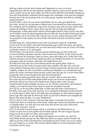 Welt lag evident mit allen ihren Freuden und Üppigkeiten vor uns; es ist da ja
augenscheinlich, daß wir da nicht Säumens machten, danach zu gieren und zu greifen! Denn
warum sollten wir uns für unsere Mühe, das Volk mit allen Mitteln in den blinden Glauben an
Gott und Unsterblichkeit ordentlich hineinzulügen und -zubetrügen, nicht auch eine Seligkeit
bereiten, da wir für die jenseitige doch, wie schon gesagt, nirgends einen Beweis ausfindig
machen konnten?!
[014,05] Siehe, o Herr, das war unsere Geheimlehre für uns, nahe ganz ähnlich der
der Essäer, obwohl wir aus bekannten Gründen keine Gemeinschaft mit ihnen unterhielten!
Wir verfolgten auch die Sadduzäer wegen ihres Zynismus, aber nicht um unser selbst willen,
sondern des gläubigen Volkes wegen; denn wäre das Volk zur Sekte der Sadduzäer
übergegangen, so hätte dann unsere irdische Glückseligkeit bald ihr Ende erreicht. Jetzt aber,
da wir endlich einmal die überzeugendsten Beweise über das Jenseits durch Deine pure Gnade
erhalten haben, da ist uns freilich alles Irdische nun zu einem wahren Ekel geworden! Aber
was geschieht mit den andern, die diese Gnade nicht hatten und auch schwerlich je haben
werden?“
[014,06] Sagte Ich: „Darum habt ihr euch nicht zu kümmern! Sorget ihr vorderhand
nur für euch, für alle andern wird noch hinreichend gesorgt werden! Wer dann, euch gleich,
will, der wird so wie ihr gerettet sein; wer aber dann nicht wollen wird, der wird es sich selbst
zuschreiben müssen, so er verlorengeht.
[014,07] Denn eine jede Seele wird auch jenseits fortleben ganz aus ihrer Liebe und
aus ihrem Glauben und daraus nach der vollen Freiheit ihres Willens. Ist die Liebe rein und
gut, so wird auch ihr jenseitiges Leben ein reines, gutes und seliges sein; ist aber ihre Liebe
schlecht und unrein und für keinen Nebenmenschen eine Seligkeit bereitend, so wird auch ihr
jenseitiges Leben ein unreines, schlechtes und seligkeitsloses sein.
[014,08] Einer Seele aber ihre Liebe nehmen und ihr eine andere geben, hieße sie
vernichten und an ihrer Stelle eine ganz andere Seele schaffen. Das aber wäre wider die
ewige, göttliche Ordnung; denn was Gott einmal ins Dasein gerufen hat, das kann nicht mehr
vergehen, sondern nur stets in ein Edleres und Besseres übergehen. Es wird demnach auch
jenseits für solche verlorenen Seelen gesorgt werden; aber das sage Ich, wie Ich schon früher
gesagt habe: Hier ist eine Stunde besser denn dort tausend Jahre!
[014,09] Allein darum geschieht keiner Seele ein Unrecht; denn so man einer Seele
ihre Liebe und ihren Willen unbeschadet beläßt und sie nur insoweit von den andern
abscheidet, daß sie den Guten nicht schaden kann, übrigens aber in ihrer ihr ganz
entsprechenden Geisterweltsphäre tun kann, was sie will ihrer Lebensliebe und Intelligenz
zufolge, so tut man da sicher keiner Seele ein auch nur scheinbares Unrecht.
[014,10] So wie ihr nun bisher gelebt habt, so leben auch alle bösen Teufelsseelen in
der Hölle, deren arges Feuer eben ihre böse, nie zu sättigende Selbstliebe und Herrschsucht
ist, und ihr saget es selbst, daß es euch dabei ganz gut ergangen ist. Aber dennoch nagte an
jedem Tage mehr und mehr der Wurm des Todes in euch und verbitterte euch unsäglich das
Dasein! Was hattet ihr dann von eurem Wohlleben?!
[014,11] Und so wird es jenseits vielen gar lange gehen, woran aber nur sie allein
schuld sind. Denn sie werden dort nicht einmal, sondern gar oftmals die Schrecken des Todes
zu erdulden haben, was aber auch sein muß; denn ohne diesen wäre jede solche Seele
wahrlich für ewig ganz verloren.
[014,12] Für heute wisset ihr genug, und da es nun bald um die Mitternacht ist, so
wollen wir denn nun ins Haus gehen und dort Ruhe nehmen. Was der morgige Tag alles
bringen wird, das werden wir sehen, und so gehen wir!“
[014,13] Hier verließen wir alle den Hügel und begaben uns ins Haus, wo schon für
unsere Ruhe bestens gesorgt war. Die Juden aber hatten ein eigenes, großes Gemach. Da
saßen sie um die Tische und besprachen sich beinahe die ganze Nacht, was sie tun wollten,
um vom Tempel los zu werden. Das sicherste Mittel fanden sie im Sich-Auskaufen. Dann
ward Ruhe auch bei ihnen.

15. Kapitel
 