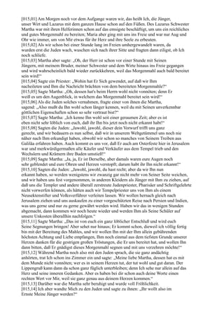 [015,01] Am Morgen noch vor dem Aufgange waren wir, das heißt Ich, die Jünger,
unser Wirt und Lazarus mit dem ganzen Hause schon auf den Füßen. Des Lazarus Schwester
Martha war mit ihren Helferinnen schon auf das emsigste beschäftigt, um uns ein reichliches
und gutes Morgenmahl zu bereiten; Maria aber ging mit uns ins Freie und war nur Aug und
Ohr wie immer, um von Mir etwas für ihr Herz und ihre Seele zu erbeuten.
[015,02] Als wir schon bei einer Stunde lang im Freien umhergewandelt waren, da
wurden erst die Juden wach, wuschen sich nach ihrer Sitte und fragten dann eiligst, ob Ich
noch schliefe.
[015,03] Martha aber sagte: „Oh, der Herr ist schon vor einer Stunde mit Seinen
Jüngern, mit meinem Bruder, meiner Schwester und dem Wirte hinaus ins Freie gegangen
und wird wahrscheinlich bald wieder zurückkehren, weil das Morgenmahl auch bald bereitet
sein wird!“
[015,04] Sagte ein Priester: „Wohin hat Er Sich gewendet, auf daß wir Ihm
nacheileten und Ihm die Nachricht brächten von dem bereiteten Morgenmahle?“
[015,05] Sagte Martha: „Oh, dessen hat's beim Herrn wohl nicht vonnöten; denn Er
weiß es um den Augenblick, in welchem das Morgenmahl bereitet sein wird!“
[015,06] Als die Juden solches vernahmen, fragte einer von ihnen die Martha,
sagend: „Also mußt du Ihn wohl schon länger kennen, weil du mit Seinen unverkennbar
göttlichen Eigenschaften schon so sehr vertraut bist?“
[015,07] Sagte Martha: „Ich kenne Ihn wohl seit einer geraumen Zeit; aber es ist
eben nicht sehr löblich von euch, daß ihr Ihn bis jetzt noch nicht erkannt habt!“
[015,08] Sagten die Juden: „Jawohl, jawohl, dieser dein Vorwurf trifft uns ganz
gerecht, und wir bedauern es nun selbst, daß wir in unserem Weltgetümmel uns noch nie
näher nach Ihm erkundigt haben, obwohl wir schon so manches von Seinem Treiben aus
Galiläa erfahren haben. Auch kommt es uns vor, daß Er auch am Osterfeste hier in Jerusalem
war und merkwürdigermaßen alle Käufer und Verkäufer aus dem Tempel trieb und den
Wechslern und Krämern ihre Buden umstieß!“
[015,09] Sagte Martha: „Ja, ja, Er ist Derselbe, aber damals waren eure Augen noch
sehr geblendet und eure Ohren und Herzen verstopft; darum habt ihr Ihn nicht erkannt!“
[015,10] Sagten die Juden: „Jawohl, jawohl, du hast recht; aber da wir Ihn nun
erkannt haben, so werden wenigstens wir zwanzig gar nicht mehr von Seiner Seite weichen,
und wir haben uns fest vorgenommen, in anderen Kleidern als Jünger mit Ihm zu ziehen, auf
daß uns die Templer und andere überall zerstreute Judenpriester, Pharisäer und Schriftgelehrte
nicht vorwerfen können, als hätten auch wir Tempelpriester uns von Ihm als einem
Neusektenstifter und Volksverführer verleiten lassen. Wir wollen hernach gleich nach
Jerusalem ziehen und uns auskaufen zu einer vorgeschützten Reise nach Persien und Indien,
was uns gerne und nur zu gerne gewährt werden wird. Haben wir das in wenigen Stunden
abgemacht, dann kommen wir noch heute wieder und werden Ihm als Seine Schüler auf
unsere Unkosten überallhin nachfolgen.“
[015,11] Sagte Martha: „Das ist von euch ein ganz löblicher Entschluß und wird euch
Seine Segnungen bringen! Aber sehet nur hinaus; Er kommt schon, dieweil ich völlig fertig
bin mit der Bereitung des Mahles, und wir wollen Ihn mit der Ihm allein gebührenden
höchsten Achtung und Liebe empfangen, Ihm noch einmal aus dem tiefsten Grunde unserer
Herzen danken für die gestrigen großen Tröstungen, die Er uns bereitet hat, und wollen Ihn
dann bitten, daß Er gnädigst dieses Morgenmahl segnen und mit uns verzehren möchte!“
[015,12] Während Martha noch also mit den Juden sprach, die sie ganz andächtig
anhörten, trat Ich schon ins Zimmer ein und sagte: „Meine liebe Martha, dessen hat es mit
dem Munde nicht vonnöten; wer es in seinem Herzen tut, der tut wohl und gut daran. Der
Lippengruß kann dann da schon ganz füglich unterbleiben; denn Ich sehe nur allein auf das
Herz und seine inneren Gedanken. Aber es haben bei dir schon auch deine Worte einen
rechten Wert vor Mir, weil sie ganz genau aus deinem Herzen kommen.“
[015,13] Darüber war die Martha sehr beruhigt und wurde voll Fröhlichkeit.
[015,14] Ich aber wandte Mich zu den Juden und sagte zu ihnen: „Ihr wollt also im
Ernste Meine Jünger werden?“
 