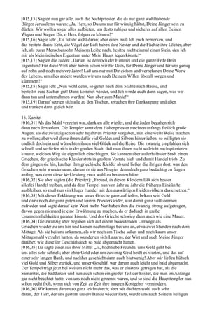[015,15] Sagten nun gar alle, auch die Nichtpriester, die da nur ganz wohlhabende
Bürger Jerusalems waren: „Ja, Herr, so Du uns nur für würdig hältst, Deine Jünger sein zu
dürfen! Wir wollen sogar alles aufbieten, um desto ruhiger und sicherer auf allen Deinen
Wegen und Stegen Dir, o Herr, folgen zu können!“
[015,16] Sagte Ich: „Da tut ihr wohl daran; aber eines muß Ich euch bemerken, und
das besteht darin: Seht, die Vögel der Luft haben ihre Nester und die Füchse ihre Löcher, aber
Ich, als purer Menschensohn Meinem Leibe nach, besitze nicht einmal einen Stein, den Ich
mir als Mein irdisches Eigentum unter Mein Haupt legen könnte!“
[015,17] Sagten die Juden: „Darum ist dennoch der Himmel und die ganze Erde Dein
Eigentum! Für diese Welt aber haben schon wir für Dich, für Deine Jünger und für uns genug
auf zehn und noch mehrere Jahre! Laß uns nur mit Dir ziehen und vernehmen Deine Worte
des Lebens, um alles andere werden wir uns nach Deinem Willen überall sorgen und
kümmern!“
[015,18] Sagte Ich: „Nun wohl denn, so gehet nach dem Mahle nach Hause, und
bestellet eure Sachen gut! Dann kommet wieder, und Ich werde euch dann sagen, was wir
dann tun und unternehmen werden! Nun aber zum Mahle!“
[015,19] Darauf setzten sich alle zu den Tischen, sprachen ihre Danksagung und aßen
und tranken dann gleich Mir.

16. Kapitel
[016,01] Als das Mahl verzehrt war, dankten alle wieder, und die Juden begaben sich
dann nach Jerusalem. Die Templer samt dem Hohenpriester machten anfangs freilich große
Augen, als die zwanzig schon sehr bejahrten Priester vorgaben, nun eine weite Reise machen
zu wollen; aber weil diese ihnen dafür viel Goldes und Silbers hinterließen, so willigten sie
endlich doch ein und wünschten ihnen viel Glück auf die Reise. Die zwanzig empfahlen sich
schnell und verliefen sich in der großen Stadt, daß man ihnen nicht so leicht nachspionieren
konnte, welchen Weg sie eigentlich einschlugen. Sie kannten aber außerhalb der Stadt einen
Griechen, der griechische Kleider stets in großem Vorrate hielt und damit Handel trieb. Zu
dem gingen sie hin, kauften ihm griechische Kleider ab und ließen die ihrigen dort, was den
Griechen sehr wundernahm, darum er sie aus Neugier denn doch ganz bedächtig zu fragen
anfing, was denn diese Verkleidung etwa wohl zu bedeuten hätte.
[016,02] Sie aber sagten (die Priester): „Freund, in diesen Kleidern läßt sich besser
allerlei Handel treiben, und da dem Tempel nun von Jahr zu Jahr die früheren Einkünfte
ausbleiben, so muß nun ein kluger Handel mit den auswärtigen Heidenvölkern das ersetzen.“
[016,03] Mit dieser Erklärung war unser Grieche ganz zufrieden, bekam sein Geld
und dazu noch die ganz guten und teuren Priesterkleider, war damit ganz vollkommen
zufrieden und sagte darauf kein Wort mehr. Nur haben ihm die zwanzig streng aufgetragen,
davon gegen niemand je eine Erwähnung zu machen, da er dadurch in große
Unannehmlichkeiten geraten könnte. Und der Grieche schwieg dann auch wie eine Mauer.
[016,04] Die zwanzig aber begaben sich auf einem bedeutenden Umwege als
Griechen wieder zu uns hin und kamen nachmittags bei uns an, etwa zwei Stunden nach dem
Mittage. Als sie bei uns ankamen, als wir noch am Tische saßen und noch kaum unser
Mittagsmahl verzehrt hatten, da wunderten sich Lazarus, der Wirt und auch Meine Jünger
darüber, wie diese ihr Geschäft doch so bald abgemacht hatten.
[016,05] Da sagte einer aus ihrer Mitte: „Ja, hochliebe Freunde, ums Geld geht bei
uns alles sehr schnell; aber ohne Geld oder um zuwenig Geld heißt es warten, und das auf
einer sehr langen Bank, und nachher geschieht dann auch blutwenig! Aber wir ließen hübsch
viel Gold und Silber zurück, und unser Geschäft war darum auch leicht und bald abgemacht.
Der Tempel trägt jetzt bei weitem nicht mehr das, was er einstens getragen hat, als die
Samariter, die Sadduzäer und nun auch schon ein großer Teil der Essäer, die man im Anfange
gar nicht beachtet hatte, von uns noch nicht getrennt waren, und so sind die Haupttempler nun
schon recht froh, wenn sich von Zeit zu Zeit ihre inneren Kostgeher vermindern.
[016,06] Wir kamen darum so ganz leicht durch; aber wir dachten wohl auch sehr
daran, der Herr, der uns gestern unsere Bande wieder löste, werde uns nach Seinem heiligen
 