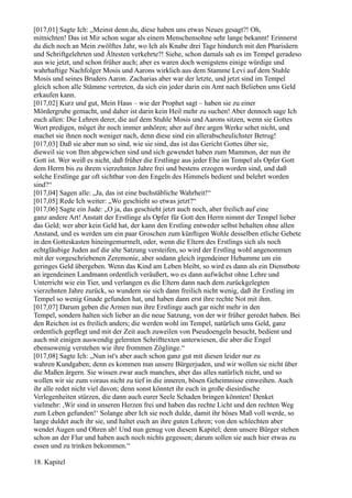 [017,01] Sagte Ich: „Meinst denn du, diese haben uns etwas Neues gesagt?! Oh,
mitnichten! Das ist Mir schon sogar als einem Menschensohne sehr lange bekannt! Erinnerst
du dich noch an Mein zwölftes Jahr, wo Ich als Knabe drei Tage hindurch mit den Pharisäern
und Schriftgelehrten und Ältesten verkehrte?! Siehe, schon damals sah es im Tempel geradeso
aus wie jetzt, und schon früher auch; aber es waren doch wenigstens einige würdige und
wahrhaftige Nachfolger Mosis und Aarons wirklich aus dem Stamme Levi auf dem Stuhle
Mosis und seines Bruders Aaron. Zacharias aber war der letzte, und jetzt sind im Tempel
gleich schon alle Stämme vertreten, da sich ein jeder darin ein Amt nach Belieben ums Geld
erkaufen kann.
[017,02] Kurz und gut, Mein Haus – wie der Prophet sagt – haben sie zu einer
Mördergrube gemacht, und daher ist darin kein Heil mehr zu suchen! Aber dennoch sage Ich
euch allen: Die Lehren derer, die auf dem Stuhle Mosis und Aarons sitzen, wenn sie Gottes
Wort predigen, möget ihr noch immer anhören; aber auf ihre argen Werke sehet nicht, und
machet sie ihnen noch weniger nach, denn diese sind ein allerabscheulichster Betrug!
[017,03] Daß sie aber nun so sind, wie sie sind, das ist das Gericht Gottes über sie,
dieweil sie von Ihm abgewichen sind und sich gewendet haben zum Mammon, der nun ihr
Gott ist. Wer weiß es nicht, daß früher die Erstlinge aus jeder Ehe im Tempel als Opfer Gott
dem Herrn bis zu ihrem vierzehnten Jahre frei und bestens erzogen worden sind, und daß
solche Erstlinge gar oft sichtbar von den Engeln des Himmels bedient und belehrt worden
sind?“
[017,04] Sagen alle: „Ja, das ist eine buchstäbliche Wahrheit!“
[017,05] Rede Ich weiter: „Wo geschieht so etwas jetzt?“
[017,06] Sagte ein Jude: „O ja, das geschieht jetzt auch noch, aber freilich auf eine
ganz andere Art! Anstatt der Erstlinge als Opfer für Gott den Herrn nimmt der Tempel lieber
das Geld; wer aber kein Geld hat, der kann den Erstling entweder selbst behalten ohne allen
Anstand, und es werden um ein paar Groschen zum künftigen Wohle desselben etliche Gebete
in den Gotteskasten hineingemurmelt, oder, wenn die Eltern des Erstlings sich als noch
echtgläubige Juden auf die alte Satzung versteifen, so wird der Erstling wohl angenommen
mit der vorgeschriebenen Zeremonie, aber sodann gleich irgendeiner Hebamme um ein
geringes Geld übergeben. Wenn das Kind am Leben bleibt, so wird es dann als ein Dienstbote
an irgendeinen Landmann ordentlich veräußert, wo es dann aufwächst ohne Lehre und
Unterricht wie ein Tier, und verlangen es die Eltern dann nach dem zurückgelegten
vierzehnten Jahre zurück, so wundern sie sich dann freilich nicht wenig, daß ihr Erstling im
Tempel so wenig Gnade gefunden hat, und haben dann erst ihre rechte Not mit ihm.
[017,07] Darum geben die Armen nun ihre Erstlinge auch gar nicht mehr in den
Tempel, sondern halten sich lieber an die neue Satzung, von der wir früher geredet haben. Bei
den Reichen ist es freilich anders; die werden wohl im Tempel, natürlich ums Geld, ganz
ordentlich gepflegt und mit der Zeit auch zuweilen von Pseudoengeln besucht, bedient und
auch mit einigen auswendig gelernten Schrifttexten unterwiesen, die aber die Engel
ebensowenig verstehen wie ihre frommen Zöglinge.“
[017,08] Sagte Ich: „Nun ist's aber auch schon ganz gut mit diesen leider nur zu
wahren Kundgaben; denn es kommen nun unsere Bürgerjuden, und wir wollen sie nicht über
die Maßen ärgern. Sie wissen zwar auch manches, aber das alles natürlich nicht, und so
wollen wir sie zum voraus nicht zu tief in die inneren, bösen Geheimnisse einweihen. Auch
ihr alle redet nicht viel davon; denn sonst könntet ihr euch in große diesirdische
Verlegenheiten stürzen, die dann auch eurer Seele Schaden bringen könnten! Denket
vielmehr: ,Wir sind in unseren Herzen frei und haben das rechte Licht und den rechten Weg
zum Leben gefunden!‘ Solange aber Ich sie noch dulde, damit ihr böses Maß voll werde, so
lange duldet auch ihr sie, und haltet euch an ihre guten Lehren; von den schlechten aber
wendet Augen und Ohren ab! Und nun genug von diesem Kapitel; denn unsere Bürger stehen
schon an der Flur und haben auch noch nichts gegessen; darum sollen sie auch hier etwas zu
essen und zu trinken bekommen.“

18. Kapitel
 