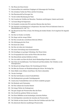 71. Das Wesen der bösen Geister
 72. Geistereinflüsse bei natürlichen Vorgängen als Zulassungen der Vorsehung
 73. Die ertrunkene Tochter des Wirtes und ihre Erweckung
 74. Das Pharisäerschiff auf bewegter See
 75. Von der rechten Beschauung der Natur
 76. Die Ursachen des Verfalles der Menschen. Theokratie und Königtum. Endzeit und Gericht
 77. Auf einem Berge bei Kapernaum
 78. Ein Gespräch zwischen dem Wirt und dem Obersten über den Herrn
 79. Der Abschied vom Herbergswirt zu Kapernaum. Das innere Wort als Geheimnis Gottes im
     Menschenherzen (Ev. Joh. 7,1)
 80. Der Besuch bei dem Wirte in Kana. Die Heilung des kranken Kindes. Ein Evangelium für säugende
     Mütter
 81. Der Herr im Norden von Galiläa
 82. Die Jünger und der strenge Zöllner
 83. Der Herr erweckt den verstorbenen Sohn des Zöllners
 84. Die Abfertigung der drei Ärzte
 85. Die Kunst des Lebens
 86. Der Herr als Lehrer der Lebenskunst
 87. Die innere Entwicklung eines Geistesmenschen
 88. Die Grundlagen zur geistigen Vollendung. Das Wesen Gottes
 89. Ein Zwiegespräch des Arztes und des Wirtes über den Herrn
 90. Das Menschliche und das Göttliche im Herrn
 91. Der Arzt erhält vom Herrn die Kraft, durch Händeauflegen Kranke zu heilen
 92. Der Christ als Geschäftsmann. Vom Schutzzoll und Sklavenhalten. Das Verhalten zu den
     Götzenpriestern
 93. Der Besuch des heiligen Haines. Die Vernichtung der Götzen
 94. Die Bitte des Priesters um Wiederherstellung der Götzen. Der heilige See
 95. Beim Mahle in des Zöllners Jored Hause. Des Herrn Lebenslehre
 96. Von der Astrologie
 97. Der Herr heilt Kranke in einem Fischerdörfchen
 98. Des Heidenpriesters gewandte Verteidigungsrede
 99. Joreds armes Fischerdörfchen wird vom Herrn wunderbar gesegnet
100. Die Rückkehr nach Chotinodora
101. Der Herr erläutert die Gesichte Daniels
102. Die listigen Weiber der Heidenpriester
103. Das gute Zeugnis der Priesterweiber über den Herrn
104. Die Zweifel der gelehrten Weiber am Jenseits
105. Des Herrn Mißfallen an den hochmütigen, kritischen Weibern
106. Ein Schriftgelehrter unterstützt die Ansichten der Priesterweiber
107. Der Verkehr mit dem Jenseits. Beweise über das Fortleben nach dem Tode
108. Die atheistische Rede des mundfertigen Priesterweibes
 