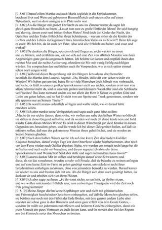 [018,01] Darauf eilten Martha und auch Maria sogleich in die Speisekammer,
brachten Brot und Wein und gebratenes Hammelfleisch und setzten alles auf einen
Nebentisch, weil an dem unsrigen kein Platz mehr war.
[018,02] Als die Bürger mit großer Ehrfurcht zu uns ins Zimmer traten, da sagte Ich
gleich ganz freundlich zu ihnen: „Lasset nun eure zu große Ehrfurcht fahren! Ihr seid hungrig
und durstig, darum esset und trinket frohen Mutes! Sind doch die Kinder der Nacht, des
Gerichtes und des Todes fröhlich bei ihren Schmäusen, – warum sollen da die Kinder des
Lichtes und des Lebens in Gegenwart ihres himmlischen Vaters es nicht sein?! Denn Ich sage
es euch: Wo Ich bin, da ist auch der Vater. Also seid alle fröhlich und heiter, und esset und
trinket!“
[018,03] Da dankten die Bürger, setzten sich und fingen an, recht wacker zu essen
und zu trinken, und erzählten uns, wie sie sich auf eine Zeit von etlichen Monden von ihren
Angehörigen ganz gut davongemacht hätten. Ich belobte sie darum und empfahl ihnen den
rechten Mut und die rechte Ausharrung, ohnedem sie Mir mit wenig Erfolg nachfolgen
würden. Sie versprachen das und hielten auch ihr Versprechen, wie es sich später einmal
schon noch zeigen wird.
[018,04] Während dieser Besprechung mit den Bürgern Jerusalems aber bemerkte
heimlich die Martha dem Lazarus, sagend: „Du, Bruder, stelle dir vor: schon wieder ein
Wunder! Wir haben gestern und heute für so viele Menschen doch hübsch was verbraucht,
und siehe, es fehlt in unserer großen Speisekammer nicht nur nichts, sondern es ist nun von
allem zehnmal mehr da, und in unserem großen und kleineren Weinkeller sind alle Schläuche
voll Weines! Das kann niemand anders als nur allein der Herr in Seiner zu großen Güte und
Liebe uns getan haben, und so hat Er nicht von uns Speise und Trank genommen, sondern wir
alle speisten nur an Seinem Tische!“
[018,05] Da ward Lazarus ordentlich verlegen und wußte nicht, was er darauf hätte
erwidern sollen.
[018,06] Ich aber merkte seine Verlegenheit und sagte auch ganz leise zu ihm:
„Mache dir nur nichts daraus; denn siehe, wir wollen uns nahe den halben Winter so hübsch
im stillen in dieser Gegend aufhalten, und da werden wir noch oft deine Gäste sein und bald
wieder Gäste dieses Meines Wirtes! Es wird in dieser Winterszeit gar viele Kranke in diesen
Gegenden um Jerusalem geben, und die werde Ich bei dieser Gelegenheit heilen, auf daß sie
erfahren sollen, daß nun der gekommene Messias ihnen geholfen hat, und sie werden an
Seinen Namen glauben.
[018,07] Nach dem halben Winter werde Ich auf eine kurze Zeit den biedern Galiläer
Kisjonah besuchen, darauf einige Tage vor dem Osterfeste wieder hierherkommen, aber noch
vor dem Feste wieder nach Galiläa abgehen. Siehe, wir werden uns sonach recht lange bei dir
aufhalten und auch recht viel brauchen; und darum segnete Ich also sehr deine
Speisekammern und Weinkeller! Seid aber stille und saget niemandem etwas davon!“
[018,08] Lazarus dankte Mir im stillen und beruhigte darauf seine Schwestern; und
diese, als sie das vernahmen, wurden so sehr voll Freude, daß sie beinahe zu weinen anfingen
und auf eine kurze Zeit ins Freie zu gehen genötigt waren, um sich da so recht ihrer
Freudentränen entledigen zu können, ohne von jemandem bemerkt zu werden. Darauf kamen
sie wieder zu uns und freuten sich mit uns. Als die Bürger sich denn auch gesättigt hatten, da
dankten sie und erhoben sich von ihren Plätzen.
[018,09] Ich aber sagte zu ihnen: „So ihr sonst nichts zu tun habt, da bleibet sitzen,
und wir wollen miteinander fröhlich sein; zum zeitweiligen Traurigsein wird die Zeit noch
früh genug kommen!
[018,10] Meine Jünger dürfen keine Kopfhänger sein und nicht mit gleisnerischen
und Frömmigkeit heuchelnden Gesichtern einhergehen, auf daß die Menschen glauben sollen,
sie beträten nur noch mit den Füßen der Erde Boden, mit dem ganzen andern Leibe aber
steckten sie schon ganz in den Himmeln und seien ganz erfüllt von dem Geiste Gottes, –
sondern ihr müßt vor jedermann mit offenem und heiterem Gesichte einhergehen, damit ein
jeder Mensch ein gutes Vertrauen zu euch fassen kann, und ihr werdet also viel des Segens
aus den Himmeln unter den Menschen verbreiten.
 