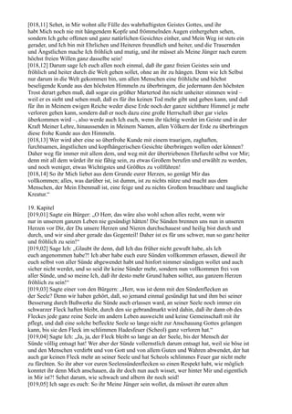 [018,11] Sehet, in Mir wohnt alle Fülle des wahrhaftigsten Geistes Gottes, und ihr
habt Mich noch nie mit hängendem Kopfe und frömmelnden Augen einhergehen sehen,
sondern Ich gehe offenen und ganz natürlichen Gesichtes einher, und Mein Weg ist stets ein
gerader, und Ich bin mit Ehrlichen und Heiteren freundlich und heiter, und die Trauernden
und Ängstlichen mache Ich fröhlich und mutig, und ihr müsset als Meine Jünger nach eurem
höchst freien Willen ganz dasselbe sein!
[018,12] Darum sage Ich euch allen noch einmal, daß ihr ganz freien Geistes sein und
fröhlich und heiter durch die Welt gehen sollet, ohne an ihr zu hängen. Denn wie Ich Selbst
nur darum in die Welt gekommen bin, um allen Menschen eine fröhliche und höchst
beseligende Kunde aus den höchsten Himmeln zu überbringen, die jedermann den höchsten
Trost derart geben muß, daß sogar ein größter Martertod ihn nicht unheiter stimmen wird –
weil er es sieht und sehen muß, daß es für ihn keinen Tod mehr gibt und geben kann, und daß
für ihn in Meinem ewigen Reiche weder diese Erde noch der ganze sichtbare Himmel je mehr
verloren gehen kann, sondern daß er noch dazu eine große Herrschaft über gar vieles
überkommen wird –, also werde auch Ich euch, wenn ihr tüchtig werdet im Geiste und in der
Kraft Meiner Lehre, hinaussenden in Meinem Namen, allen Völkern der Erde zu überbringen
diese frohe Kunde aus den Himmeln.
[018,13] Wer wird aber eine so überfrohe Kunde mit einem traurigen, zaghaften,
furchtsamen, ängstlichen und kopfhängerischen Gesichte überbringen wollen oder können?
Daher weg für immer mit allem dem, und weg mit der übertriebenen Ehrfurcht selbst vor Mir;
denn mit all dem würdet ihr nie fähig sein, zu etwas Großem berufen und erwählt zu werden,
und noch weniger, etwas Wichtigstes und Größtes zu vollführen!
[018,14] So ihr Mich liebet aus dem Grunde eurer Herzen, so genügt Mir das
vollkommen; alles, was darüber ist, ist dumm, ist zu nichts nütze und macht aus dem
Menschen, der Mein Ebenmaß ist, eine feige und zu nichts Großem brauchbare und taugliche
Kreatur.“

19. Kapitel
[019,01] Sagte ein Bürger: „O Herr, das wäre also wohl schon alles recht, wenn wir
nur in unserem ganzen Leben nie gesündigt hätten! Die Sünden brennen uns nun in unseren
Herzen vor Dir, der Du unsere Herzen und Nieren durchschauest und heilig bist durch und
durch, und wir sind aber gerade das Gegenteil! Daher ist es für uns schwer, nun so ganz heiter
und fröhlich zu sein!“
[019,02] Sage Ich: „Glaubt ihr denn, daß Ich das früher nicht gewußt habe, als Ich
euch angenommen habe?! Ich aber habe euch eure Sünden vollkommen erlassen, dieweil ihr
euch selbst von aller Sünde abgewendet habt und hinfort nimmer sündigen wollet und auch
sicher nicht werdet, und so seid ihr keine Sünder mehr, sondern nun vollkommen frei von
aller Sünde, und so meine Ich, daß ihr desto mehr Grund haben solltet, aus ganzem Herzen
fröhlich zu sein!“
[019,03] Sagte einer von den Bürgern: „Herr, was ist denn mit den Sündenflecken an
der Seele? Denn wir haben gehört, daß, so jemand einmal gesündigt hat und ihm bei seiner
Besserung durch Bußwerke die Sünde auch erlassen ward, an seiner Seele noch immer ein
schwarzer Fleck haften bleibt, durch den sie gebrandmarkt wird dahin, daß ihr dann ob des
Fleckes jede ganz reine Seele im andern Leben ausweicht und keine Gemeinschaft mit ihr
pflegt, und daß eine solche befleckte Seele so lange nicht zur Anschauung Gottes gelangen
kann, bis sie den Fleck im schlimmen Hadesfeuer (Scheol) ganz verloren hat.“
[019,04] Sagte Ich: „Ja, ja, der Fleck bleibt so lange an der Seele, bis der Mensch der
Sünde völlig entsagt hat! Wer aber der Sünde vollernstlich darum entsagt hat, weil sie böse ist
und den Menschen verdirbt und von Gott und von allem Guten und Wahren abwendet, der hat
auch gar keinen Fleck mehr an seiner Seele und hat Scheols schlimmes Feuer gar nicht mehr
zu fürchten. So ihr aber vor euren Seelensündenflecken so einen Respekt habt, wie möglich
konntet ihr denn Mich anschauen, da ihr doch nun auch wisset, wer hinter Mir und eigentlich
in Mir ist?! Sehet darum, wie schwach und albern ihr noch seid!
[019,05] Ich sage es euch: So ihr Meine Jünger sein wollet, da müsset ihr euren alten
 