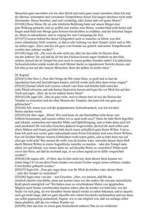 Menschen ganz ausziehen wie ein altes Kleid und einen ganz neuen anziehen; denn Ich und
die überaus zerlumpten und verrosteten Tempellehren dieser Zeit taugen durchaus nicht mehr
füreinander. Dieses beachtet, und seid vernünftig, edel, heiter und voll guten Mutes!“
[019,06] Diese Meine für sie sehr tröstliche Belehrung hatte auf unsere Bürger eine
gute Wirkung gemacht, und sie griffen nun wacker zum Weine, wurden bald recht heiter und
fingen auch bald eine Menge ganz heiterer Geschichten zu erzählen, und die Griechen fingen
an, ihnen zu sekundieren, und so verging bis zum Untergange die Zeit.
[019,07] Lazarus bekam bei dieser Gelegenheit auch so manches zu hören, was ihm
einen ordentlichen Stoß versetzte, so daß er alle Achtung vor dem Tempel verlor und zu Mir
im stillen sagte: „Herr, nun bin ich ganz vom Grunde aus geheilt, und meine Tempelbesuche
werden stets seltener werden!“
[019,08] Sagte Ich: „Da wirst du sehr recht tun; aber tue das mehr im Herzen denn
mit der äußeren Tat, auf daß du dir bei den Füchsen keinen argen Verdacht an den Hals
ziehest, dieweil du im Tempel bis jetzt noch in einem großen Ansehen stehst! Ein plötzliches
Sichzurückziehen würde weder dir noch Meiner Sache zu irgendeinem Vorteile dienen, und
Ich sehe ja nur auf den inneren Menschen; denn der äußere ist nichts nütze.“

20. Kapitel
[020,01] (Der Herr:) „Nun aber bringe du Mir einen Stein, so groß und so hart du
irgendeinen hast und hereinbringen kannst, und Ich werde euch allen dann etwas zeigen!“
[020,02] Hierauf erhob sich Lazarus schnell vom Sitze und brachte bald einen bei
zehn Pfund schweren und sehr harten Quarzstein herein und legte ihn vor Mich hin auf den
Tisch und sagte: „Herr, da ist ein äußerst harter Stein!“
[020,03] Da sagte Ich: „Der ist ganz recht, weil er ebenso hart ist wie die Herzen der
Templer zu Jerusalem und die alten Mauern des Tempels; den kann Ich nun ganz gut
gebrauchen!“
[020,04] Alle waren nun voll der gespanntesten Aufmerksamkeit, was Ich mit dem
Steine machen werde.
[020,05] Ich aber sagte: „Höret! Wir sind heute als am Nachsabbat recht heiter und
fröhlich beisammen, und warum sollten wir es auch nicht sein?! Denn ihr habt Mich begriffen
und erkannt, wennschon mit mancher Mühe und Opferbringung, und so habe denn auch Ich
euch anerkannt! Ihr seid alles Gerichtes dadurch losgeworden, dieweil ihr euch selbst zum
allein Wahren und Guten gerichtet habt durch euren schließlich ganz freien Willen. Und so
kann Ich euch nun weiter, ganz unbeschadet eurer freien Erkenntnis und eures freien Willens,
hier ein Zeichen Meiner inneren Göttlichkeit wohl schon geben, und so habt denn nun auf
alles gar wohl acht! Was meinet ihr wohl, was da leichter wäre: entweder diesen Stein bloß
durch Meinen Willen in einem Augenblicke zunichte zu machen – oder den Tempel samt
allem, tot und lebend, was immer darin ist, auf dieselbe Weise zu vernichten? Prüfet noch
zuvor den Stein, auf daß da niemand sage, er sei schon irgend zuvor dafür vorgerichtet
worden!“
[020,06] Da sagten alle: „O Herr, das tut hier nicht not; denn diesen Stein kennen wir
schon lange! Er ist aus dem Flusse Jordan von einem Fischer wegen seiner schönen, runden
Form hierher gebracht worden.“
[020,07] Sagte Ich: „Nun gut; saget denn, was für Mich da leichter wäre: diesen Stein
– oder den Tempel zu vernichten!“
[020,08] Sagte einer von den – nun Griechen: „Herr, wir meinen, daß Dir das
ziemlich einerlei sein dürfte; denn uns kommt eines wie das andere für eine pur menschliche
Kraft gleich unmöglich vor! Wir haben zwar zu verschiedenen Malen von ägyptischen
Magiern auch Steine verschwinden machen sehen; aber da wurden wir bald inne, wie die
Sache vor sich ging, als wir dieselben Steine darauf wieder zu sehen bekamen, und es dauerte
auch gar nicht lange, daß wir ganz dasselbe mit vielem Geschicke nachmachten und uns dann,
uns selbst gegenseitig auslachend, fragten, wie es nur möglich war, daß wir anfangs selbst
daran glaubten, daß das ein wahres Wunder sei.
[020,09] Aber das hier ist etwas ganz himmelhoch anderes! Das ist ein wirklicher
 